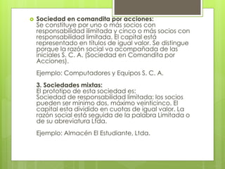  Sociedad en comandita por acciones:
Se constituye por uno o más socios con
responsabilidad ilimitada y cinco o más socios con
responsabilidad limitada. El capital está
representado en títulos de igual valor. Se distingue
porque la razón social va acompañada de las
iniciales S. C. A. (Sociedad en Comandita por
Acciones).
Ejemplo: Computadores y Equipos S. C. A.
3. Sociedades mixtas:
El prototipo de esta sociedad es:
Sociedad de responsabilidad limitada: los socios
pueden ser mínimo dos, máximo veinticinco. El
capital esta dividido en cuotas de igual valor. La
razón social está seguida de la palabra Limitada o
de su abreviatura Ltda.
Ejemplo: Almacén El Estudiante, Ltda.
 