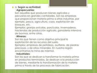  a. Según su actividad:
· Agropecuarias:
Son aquellas que producen bienes agrícolas y
pecuarios en grandes cantidades. Son las empresas
que proporcionan materia prima a otras industrias, por
ejemplo, pesca, agricultura, caza, explotación de
bosques, etc.
Ejemplos: granjas avícolas, porcícolas, invernaderos,
haciendas de producción agrícola, ganadería intensiva
de bovinos, entre otras.
· Mineras:
Son las que tienen como objetivo principal la
explotación de los recursos del suelo.
Ejemplos: empresas de petróleos, auríferas, de piedras
preciosas, y de otros minerales. En nuestra región
encontramos la mina de mármol.
· Industriales:
Son las que se dedican a transformar la materia prima
en productos terminados. Se dedican a la producción
de bienes, mediante la transformación de la materia
prima a través de los procesos de fabricación.
 