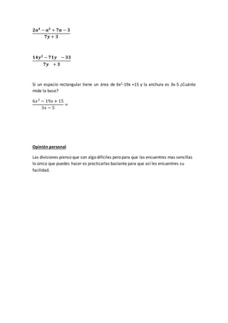 𝟐𝒂 𝟒
− 𝒂 𝟑
+ 𝟕𝒂 − 𝟑
𝟕𝒚 + 𝟑
𝟏𝟒𝒚 𝟐
− 𝟕𝟏𝒚 − 𝟑𝟑
𝟕𝒚 + 𝟑
Si un espacio rectangular tiene un área de 6x2-19x +15 y la anchura es 3x-5 ¿Cuánto
mide la base?
6𝑥2
− 19𝑥 + 15
3𝑥 − 5
=
Opinión personal
Las divisiones pienso que son algo difíciles pero para que las encuentres mas sencillas
lo único que puedes hacer es practicarlas bastante para que así les encuentres su
facilidad.
 