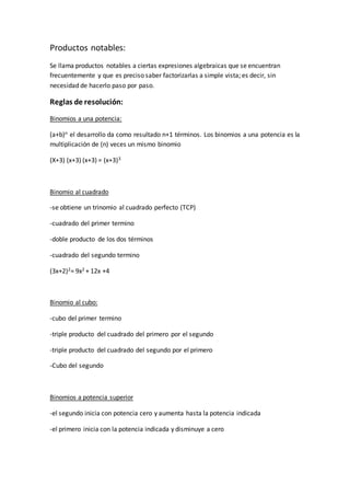 Productos notables:
Se llama productos notables a ciertas expresiones algebraicas que se encuentran
frecuentemente y que es preciso saber factorizarlas a simple vista; es decir, sin
necesidad de hacerlo paso por paso.
Reglas de resolución:
Binomios a una potencia:
(a+b)n el desarrollo da como resultado n+1 términos. Los binomios a una potencia es la
multiplicación de (n) veces un mismo binomio
(X+3) (x+3) (x+3) = (x+3)3
Binomio al cuadrado
-se obtiene un trinomio al cuadrado perfecto (TCP)
-cuadrado del primer termino
-doble producto de los dos términos
-cuadrado del segundo termino
(3x+2)2= 9x2 + 12x +4
Binomio al cubo:
-cubo del primer termino
-triple producto del cuadrado del primero por el segundo
-triple producto del cuadrado del segundo por el primero
-Cubo del segundo
Binomios a potencia superior
-el segundo inicia con potencia cero y aumenta hasta la potencia indicada
-el primero inicia con la potencia indicada y disminuye a cero
 