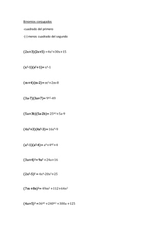 Binomios conjugados
-cuadrado del primero
-(-) menos cuadrado del segundo
(2x+3)(2x+5) =4x2+30x+15
(x2-1)(x2+1)= x4-1
(m+4)(m-2)=m2+2m-8
(3a-7)(3a+7)= 9ª2-49
(5a+3b)(5a-2b)= 25ª2+5a-9
(4x3+3)(4x3-3)=16x9-9
(a2-1)(a2-4)= a4+4ª2+4
(3a+4)2=9a2 +24a+16
(2x2-5)2 = 4x4-20x2+25
(7m +8n)2= 49m2 +112+64n2
(4a+5)3 =36ª3 +240ª2 +300a +125
 