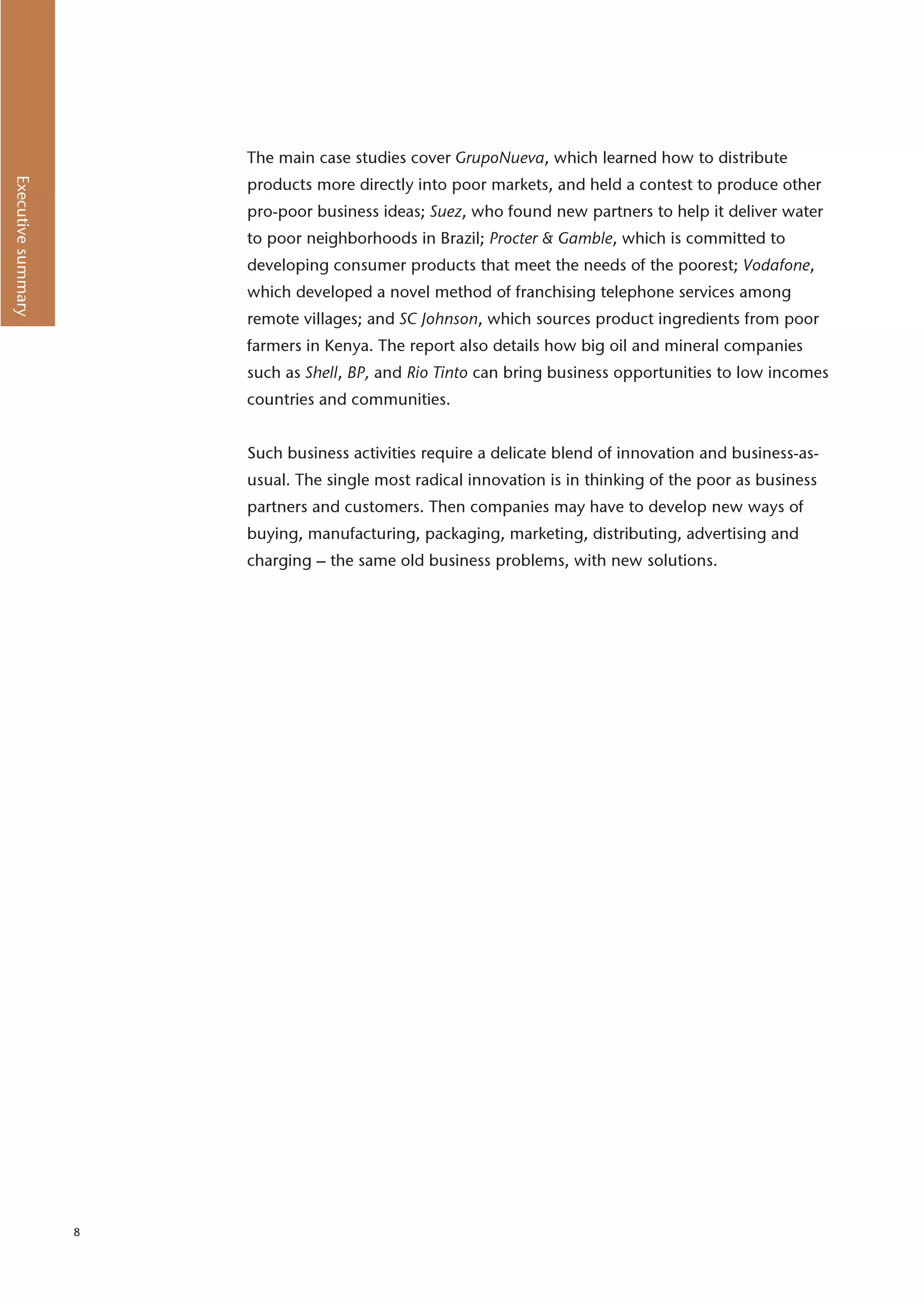 The main case studies cover GrupoNueva, which learned how to distribute
Executive summary




                        products more directly into poor markets, and held a contest to produce other
                        pro-poor business ideas; Suez, who found new partners to help it deliver water
                        to poor neighborhoods in Brazil; Procter & Gamble, which is committed to
                        developing consumer products that meet the needs of the poorest; Vodafone,
                        which developed a novel method of franchising telephone services among
                        remote villages; and SC Johnson, which sources product ingredients from poor
                        farmers in Kenya. The report also details how big oil and mineral companies
                        such as Shell, BP, and Rio Tinto can bring business opportunities to low incomes
                        countries and communities.


                        Such business activities require a delicate blend of innovation and business-as-
                        usual. The single most radical innovation is in thinking of the poor as business
                        partners and customers. Then companies may have to develop new ways of
                        buying, manufacturing, packaging, marketing, distributing, advertising and
                        charging – the same old business problems, with new solutions.




                    8
 