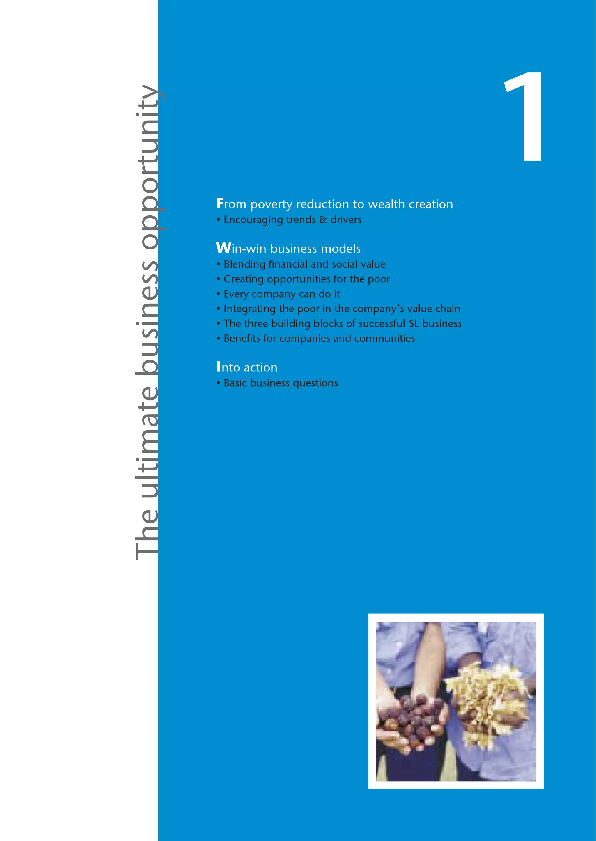 The ultimate business opportunity
                                    From poverty reduction to wealth creation
                                                                                            1
                                    • Encouraging trends & drivers

                                    Win-win business models
                                    • Blending financial and social value
                                    • Creating opportunities for the poor
                                    • Every company can do it
                                    • Integrating the poor in the company’s value chain
                                    • The three building blocks of successful SL business
                                    • Benefits for companies and communities

                                    Into action
                                    • Basic business questions
 