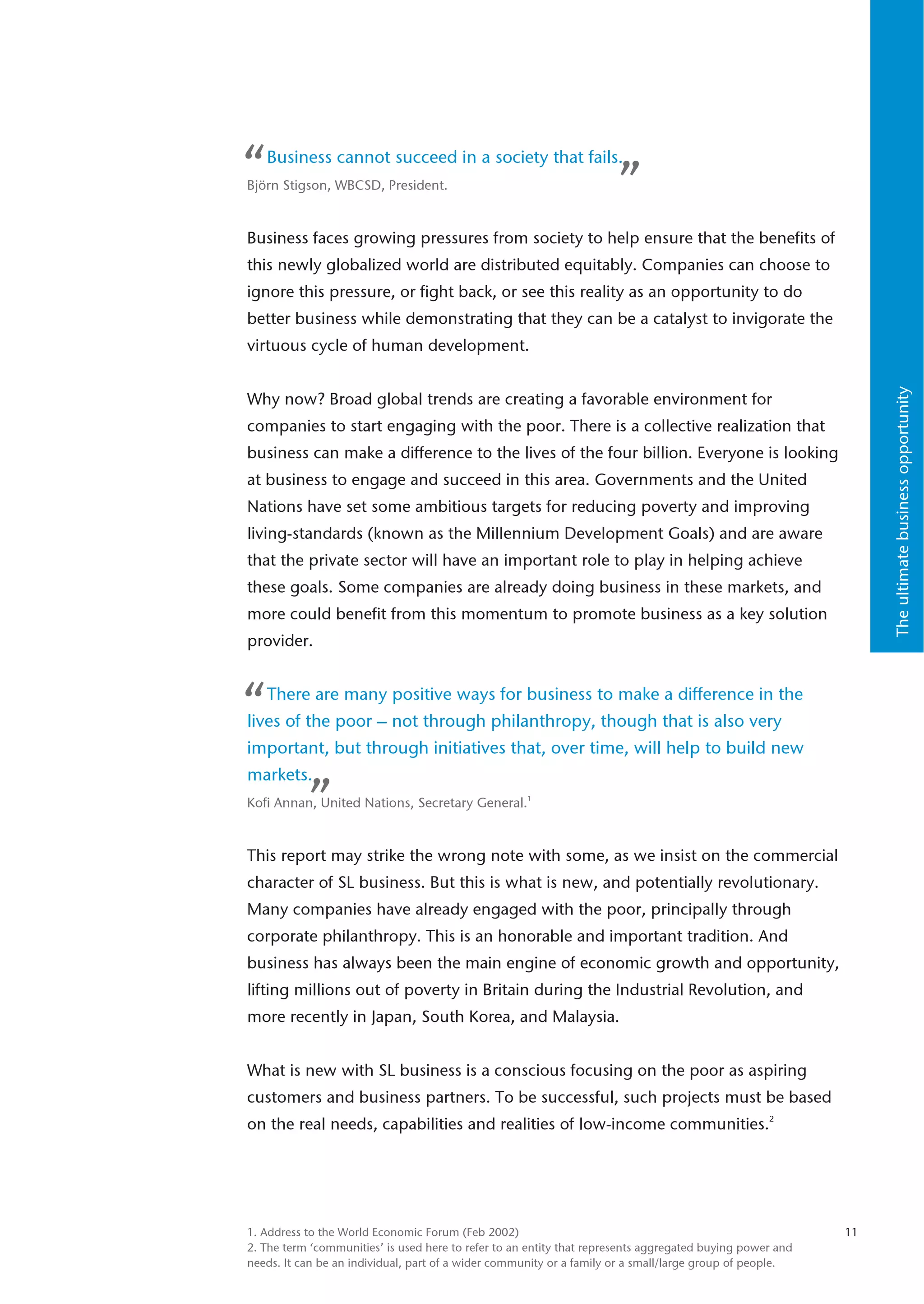 “   Business cannot succeed in a society that fails.
Björn Stigson, WBCSD, President.                                      ”
Business faces growing pressures from society to help ensure that the benefits of
this newly globalized world are distributed equitably. Companies can choose to
ignore this pressure, or fight back, or see this reality as an opportunity to do
better business while demonstrating that they can be a catalyst to invigorate the
virtuous cycle of human development.




                                                                                                                The ultimate business opportunity
Why now? Broad global trends are creating a favorable environment for
companies to start engaging with the poor. There is a collective realization that
business can make a difference to the lives of the four billion. Everyone is looking
at business to engage and succeed in this area. Governments and the United
Nations have set some ambitious targets for reducing poverty and improving
living-standards (known as the Millennium Development Goals) and are aware
that the private sector will have an important role to play in helping achieve
these goals. Some companies are already doing business in these markets, and
more could benefit from this momentum to promote business as a key solution
provider.



“   There are many positive ways for business to make a difference in the
lives of the poor – not through philanthropy, though that is also very
important, but through initiatives that, over time, will help to build new
markets.
           ”
Kofi Annan, United Nations, Secretary General.1


This report may strike the wrong note with some, as we insist on the commercial
character of SL business. But this is what is new, and potentially revolutionary.
Many companies have already engaged with the poor, principally through
corporate philanthropy. This is an honorable and important tradition. And
business has always been the main engine of economic growth and opportunity,
lifting millions out of poverty in Britain during the Industrial Revolution, and
more recently in Japan, South Korea, and Malaysia.


What is new with SL business is a conscious focusing on the poor as aspiring
customers and business partners. To be successful, such projects must be based
on the real needs, capabilities and realities of low-income communities.2




1. Address to the World Economic Forum (Feb 2002)                                                          11
2. The term ‘communities’ is used here to refer to an entity that represents aggregated buying power and
needs. It can be an individual, part of a wider community or a family or a small/large group of people.
 