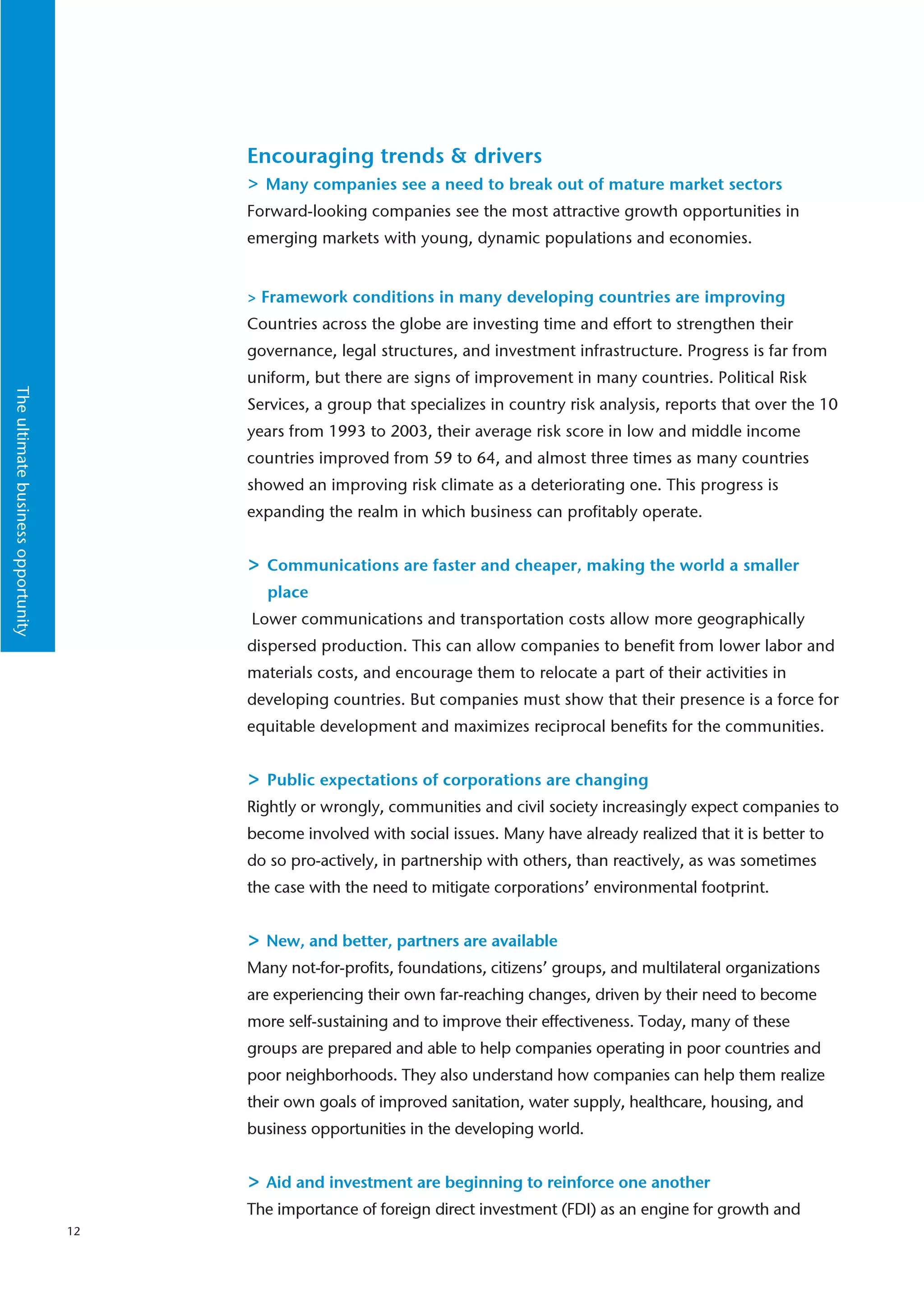 Encouraging trends & drivers
                                         > Many companies see a need to break out of mature market sectors
                                         Forward-looking companies see the most attractive growth opportunities in
                                         emerging markets with young, dynamic populations and economies.


                                         > Framework conditions in many developing countries are improving
                                         Countries across the globe are investing time and effort to strengthen their
                                         governance, legal structures, and investment infrastructure. Progress is far from
                                         uniform, but there are signs of improvement in many countries. Political Risk
The ultimate business opportunity




                                         Services, a group that specializes in country risk analysis, reports that over the 10
                                         years from 1993 to 2003, their average risk score in low and middle income
                                         countries improved from 59 to 64, and almost three times as many countries
                                         showed an improving risk climate as a deteriorating one. This progress is
                                         expanding the realm in which business can profitably operate.


                                         > Communications are faster and cheaper, making the world a smaller
                                           place
                                         Lower communications and transportation costs allow more geographically
                                         dispersed production. This can allow companies to benefit from lower labor and
                                         materials costs, and encourage them to relocate a part of their activities in
                                         developing countries. But companies must show that their presence is a force for
                                         equitable development and maximizes reciprocal benefits for the communities.


                                         > Public expectations of corporations are changing
                                         Rightly or wrongly, communities and civil society increasingly expect companies to
                                         become involved with social issues. Many have already realized that it is better to
                                         do so pro-actively, in partnership with others, than reactively, as was sometimes
                                         the case with the need to mitigate corporations’ environmental footprint.


                                         > New, and better, partners are available
                                         Many not-for-profits, foundations, citizens’ groups, and multilateral organizations
                                         are experiencing their own far-reaching changes, driven by their need to become
                                         more self-sustaining and to improve their effectiveness. Today, many of these
                                         groups are prepared and able to help companies operating in poor countries and
                                         poor neighborhoods. They also understand how companies can help them realize
                                         their own goals of improved sanitation, water supply, healthcare, housing, and
                                         business opportunities in the developing world.


                                         > Aid and investment are beginning to reinforce one another
                                         The importance of foreign direct investment (FDI) as an engine for growth and
                                    12
 