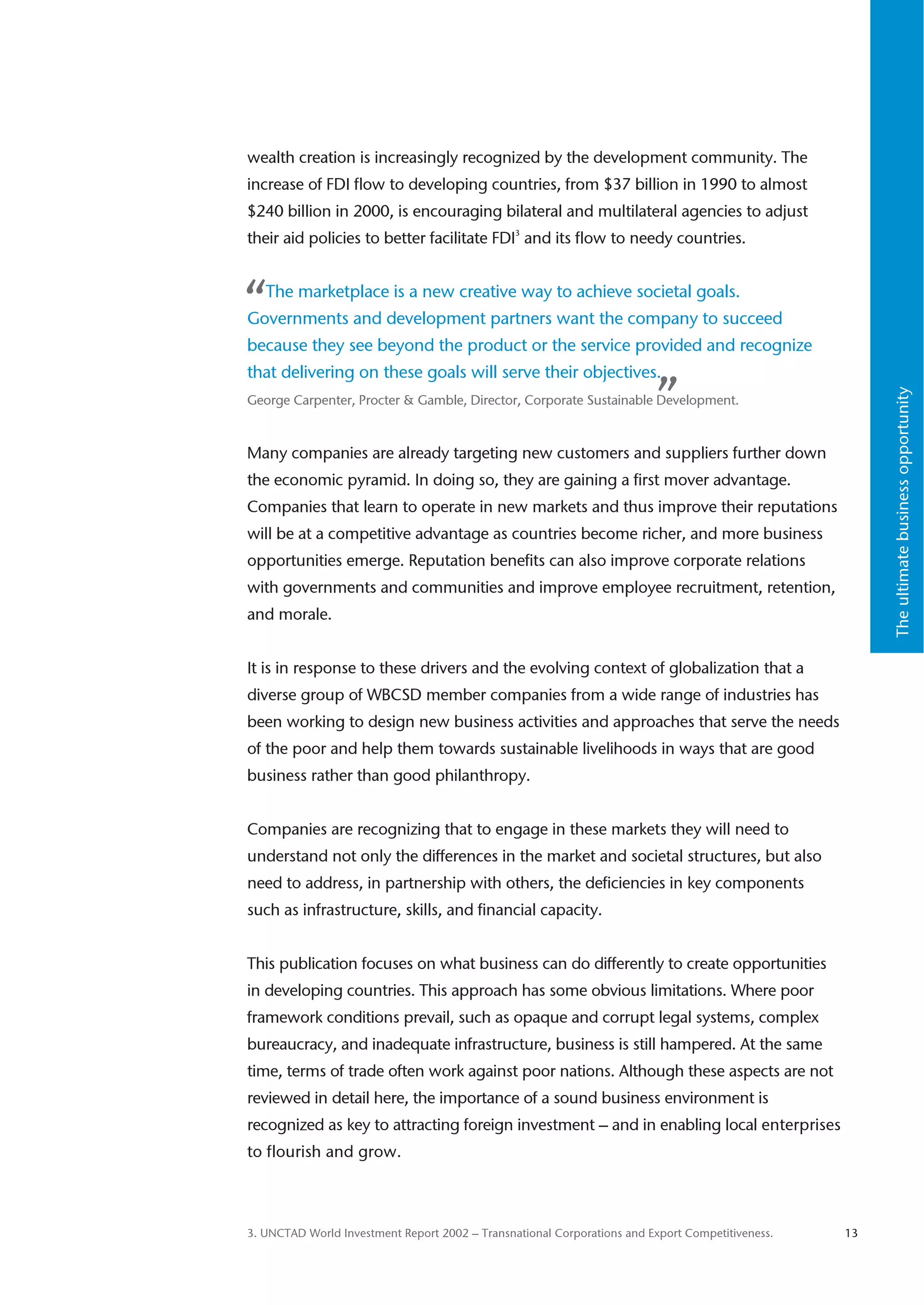 wealth creation is increasingly recognized by the development community. The
increase of FDI flow to developing countries, from $37 billion in 1990 to almost
$240 billion in 2000, is encouraging bilateral and multilateral agencies to adjust
their aid policies to better facilitate FDI3 and its flow to needy countries.



“  The marketplace is a new creative way to achieve societal goals.
Governments and development partners want the company to succeed
because they see beyond the product or the service provided and recognize
that delivering on these goals will serve their objectives.
                                                                         ”




                                                                                                       The ultimate business opportunity
George Carpenter, Procter & Gamble, Director, Corporate Sustainable Development.



Many companies are already targeting new customers and suppliers further down
the economic pyramid. In doing so, they are gaining a first mover advantage.
Companies that learn to operate in new markets and thus improve their reputations
will be at a competitive advantage as countries become richer, and more business
opportunities emerge. Reputation benefits can also improve corporate relations
with governments and communities and improve employee recruitment, retention,
and morale.


It is in response to these drivers and the evolving context of globalization that a
diverse group of WBCSD member companies from a wide range of industries has
been working to design new business activities and approaches that serve the needs
of the poor and help them towards sustainable livelihoods in ways that are good
business rather than good philanthropy.


Companies are recognizing that to engage in these markets they will need to
understand not only the differences in the market and societal structures, but also
need to address, in partnership with others, the deficiencies in key components
such as infrastructure, skills, and financial capacity.


This publication focuses on what business can do differently to create opportunities
in developing countries. This approach has some obvious limitations. Where poor
framework conditions prevail, such as opaque and corrupt legal systems, complex
bureaucracy, and inadequate infrastructure, business is still hampered. At the same
time, terms of trade often work against poor nations. Although these aspects are not
reviewed in detail here, the importance of a sound business environment is
recognized as key to attracting foreign investment – and in enabling local enterprises
to flourish and grow.



3. UNCTAD World Investment Report 2002 – Transnational Corporations and Export Competitiveness.   13
 