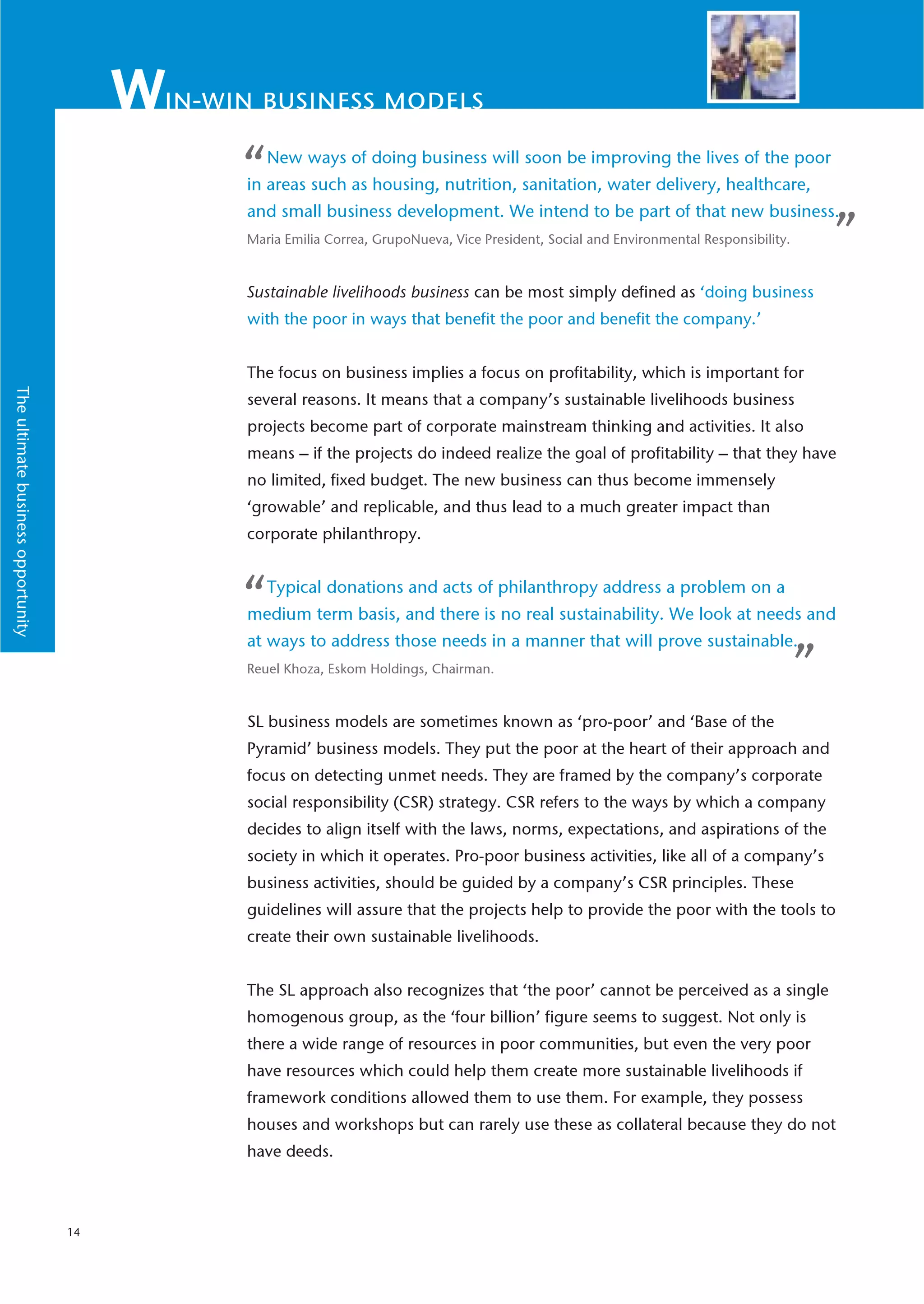 in-win business models

                                              “   New ways of doing business will soon be improving the lives of the poor
                                              in areas such as housing, nutrition, sanitation, water delivery, healthcare,
                                              and small business development. We intend to be part of that new business.
                                              Maria Emilia Correa, GrupoNueva, Vice President, Social and Environmental Responsibility.       ”
                                              Sustainable livelihoods business can be most simply defined as ‘doing business
                                              with the poor in ways that benefit the poor and benefit the company.’


                                              The focus on business implies a focus on profitability, which is important for
The ultimate business opportunity




                                              several reasons. It means that a company’s sustainable livelihoods business
                                              projects become part of corporate mainstream thinking and activities. It also
                                              means – if the projects do indeed realize the goal of profitability – that they have
                                              no limited, fixed budget. The new business can thus become immensely
                                              ‘growable’ and replicable, and thus lead to a much greater impact than
                                              corporate philanthropy.



                                              “   Typical donations and acts of philanthropy address a problem on a
                                              medium term basis, and there is no real sustainability. We look at needs and
                                              at ways to address those needs in a manner that will prove sustainable.
                                              Reuel Khoza, Eskom Holdings, Chairman.                                                      ”
                                              SL business models are sometimes known as ‘pro-poor’ and ‘Base of the
                                              Pyramid’ business models. They put the poor at the heart of their approach and
                                              focus on detecting unmet needs. They are framed by the company’s corporate
                                              social responsibility (CSR) strategy. CSR refers to the ways by which a company
                                              decides to align itself with the laws, norms, expectations, and aspirations of the
                                              society in which it operates. Pro-poor business activities, like all of a company’s
                                              business activities, should be guided by a company’s CSR principles. These
                                              guidelines will assure that the projects help to provide the poor with the tools to
                                              create their own sustainable livelihoods.


                                              The SL approach also recognizes that ‘the poor’ cannot be perceived as a single
                                              homogenous group, as the ‘four billion’ figure seems to suggest. Not only is
                                              there a wide range of resources in poor communities, but even the very poor
                                              have resources which could help them create more sustainable livelihoods if
                                              framework conditions allowed them to use them. For example, they possess
                                              houses and workshops but can rarely use these as collateral because they do not
                                              have deeds.



                                    14
 