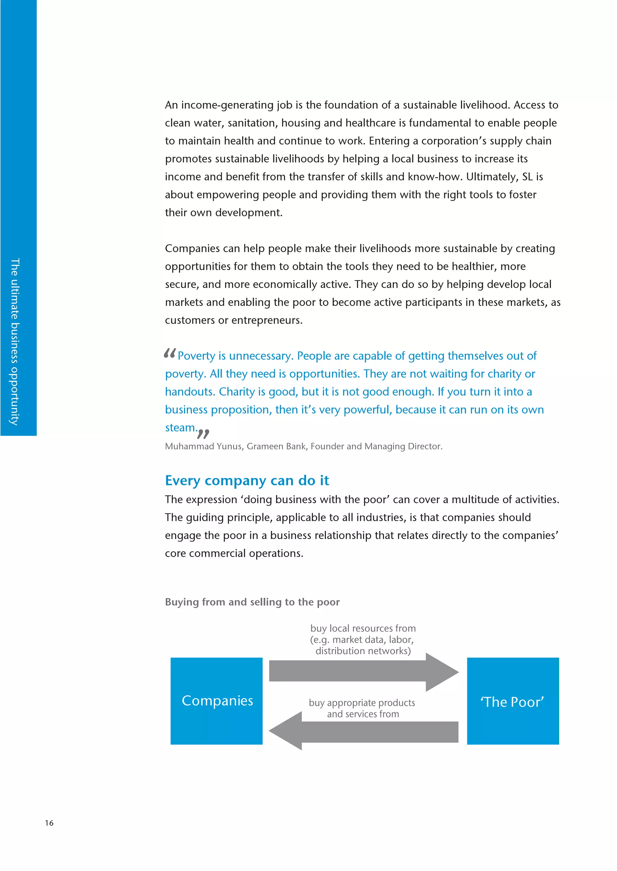 An income-generating job is the foundation of a sustainable livelihood. Access to
                                         clean water, sanitation, housing and healthcare is fundamental to enable people
                                         to maintain health and continue to work. Entering a corporation’s supply chain
                                         promotes sustainable livelihoods by helping a local business to increase its
                                         income and benefit from the transfer of skills and know-how. Ultimately, SL is
                                         about empowering people and providing them with the right tools to foster
                                         their own development.


                                         Companies can help people make their livelihoods more sustainable by creating
The ultimate business opportunity




                                         opportunities for them to obtain the tools they need to be healthier, more
                                         secure, and more economically active. They can do so by helping develop local
                                         markets and enabling the poor to become active participants in these markets, as
                                         customers or entrepreneurs.



                                         “ Poverty is unnecessary. People are capable of getting themselves out of
                                         poverty. All they need is opportunities. They are not waiting for charity or
                                         handouts. Charity is good, but it is not good enough. If you turn it into a
                                         business proposition, then it’s very powerful, because it can run on its own
                                         steam.
                                               ”
                                         Muhammad Yunus, Grameen Bank, Founder and Managing Director.



                                         Every company can do it
                                         The expression ‘doing business with the poor’ can cover a multitude of activities.
                                         The guiding principle, applicable to all industries, is that companies should
                                         engage the poor in a business relationship that relates directly to the companies’
                                         core commercial operations.



                                         Buying from and selling to the poor

                                                                        buy local resources from
                                                                        (e.g. market data, labor,
                                                                         distribution networks)




                                             Companies                  buy appropriate products           ‘The Poor’
                                                                            and services from




                                    16
 