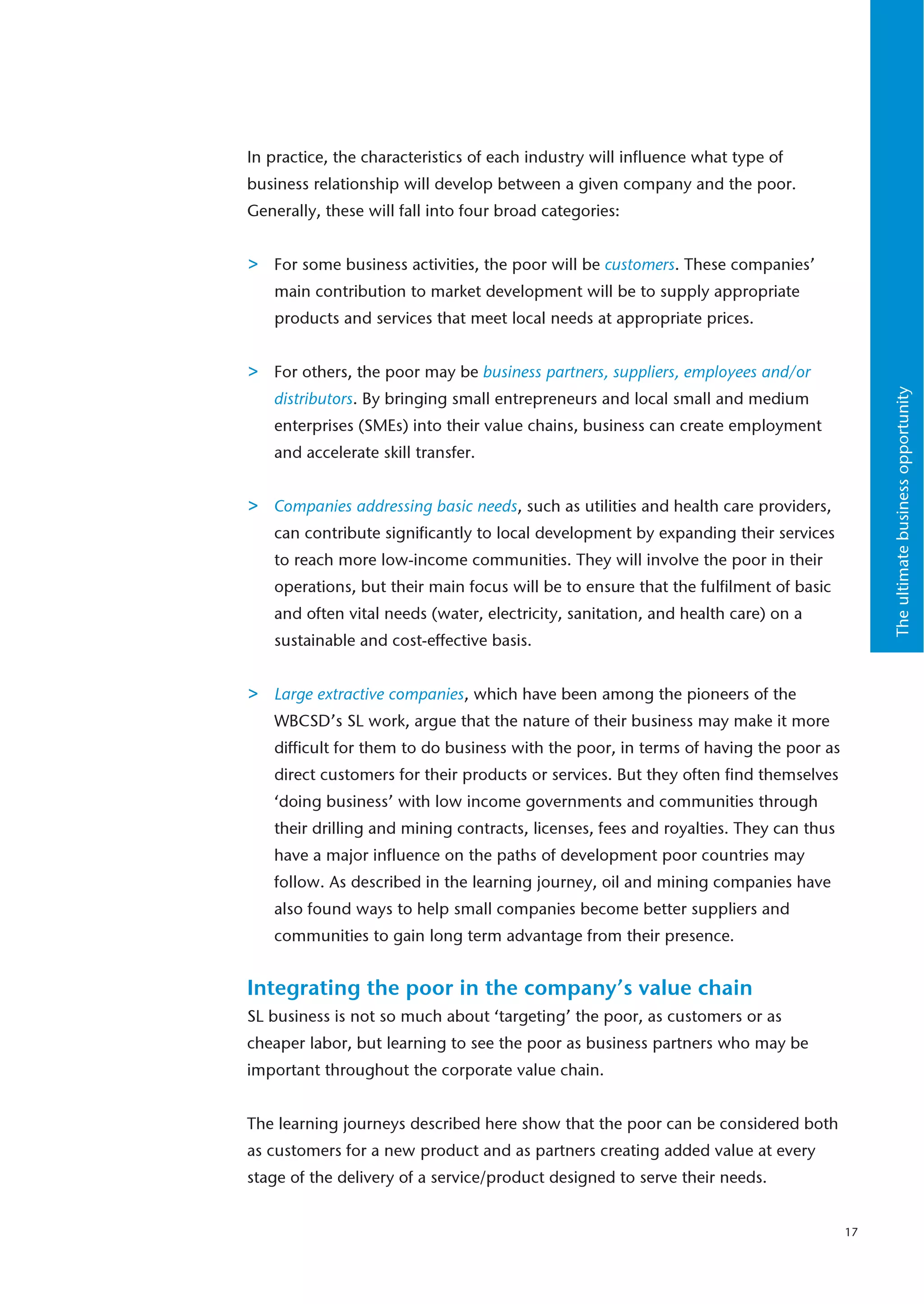 In practice, the characteristics of each industry will influence what type of
business relationship will develop between a given company and the poor.
Generally, these will fall into four broad categories:


>   For some business activities, the poor will be customers. These companies’
    main contribution to market development will be to supply appropriate
    products and services that meet local needs at appropriate prices.


>   For others, the poor may be business partners, suppliers, employees and/or




                                                                                            The ultimate business opportunity
    distributors. By bringing small entrepreneurs and local small and medium
    enterprises (SMEs) into their value chains, business can create employment
    and accelerate skill transfer.


>   Companies addressing basic needs, such as utilities and health care providers,
    can contribute significantly to local development by expanding their services
    to reach more low-income communities. They will involve the poor in their
    operations, but their main focus will be to ensure that the fulfilment of basic
    and often vital needs (water, electricity, sanitation, and health care) on a
    sustainable and cost-effective basis.


>   Large extractive companies, which have been among the pioneers of the
    WBCSD’s SL work, argue that the nature of their business may make it more
    difficult for them to do business with the poor, in terms of having the poor as
    direct customers for their products or services. But they often find themselves
    ‘doing business’ with low income governments and communities through
    their drilling and mining contracts, licenses, fees and royalties. They can thus
    have a major influence on the paths of development poor countries may
    follow. As described in the learning journey, oil and mining companies have
    also found ways to help small companies become better suppliers and
    communities to gain long term advantage from their presence.


Integrating the poor in the company’s value chain
SL business is not so much about ‘targeting’ the poor, as customers or as
cheaper labor, but learning to see the poor as business partners who may be
important throughout the corporate value chain.


The learning journeys described here show that the poor can be considered both
as customers for a new product and as partners creating added value at every
stage of the delivery of a service/product designed to serve their needs.


                                                                                       17
 