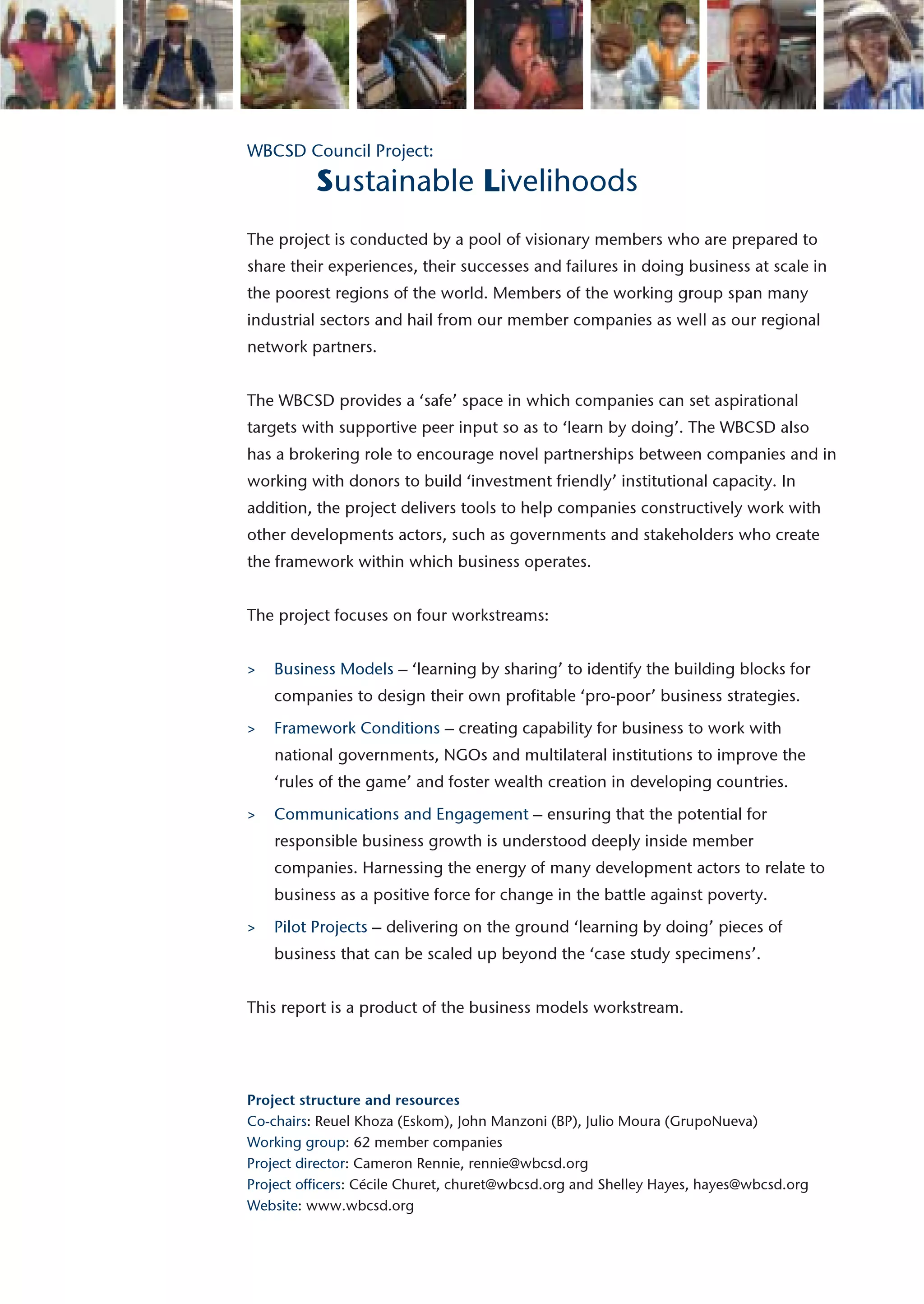 WBCSD Council Project:

          Sustainable Livelihoods
The project is conducted by a pool of visionary members who are prepared to
share their experiences, their successes and failures in doing business at scale in
the poorest regions of the world. Members of the working group span many
industrial sectors and hail from our member companies as well as our regional
network partners.


The WBCSD provides a ‘safe’ space in which companies can set aspirational
targets with supportive peer input so as to ‘learn by doing’. The WBCSD also
has a brokering role to encourage novel partnerships between companies and in
working with donors to build ‘investment friendly’ institutional capacity. In
addition, the project delivers tools to help companies constructively work with
other developments actors, such as governments and stakeholders who create
the framework within which business operates.


The project focuses on four workstreams:


>   Business Models – ‘learning by sharing’ to identify the building blocks for
    companies to design their own profitable ‘pro-poor’ business strategies.
>   Framework Conditions – creating capability for business to work with
    national governments, NGOs and multilateral institutions to improve the
    ‘rules of the game’ and foster wealth creation in developing countries.
>   Communications and Engagement – ensuring that the potential for
    responsible business growth is understood deeply inside member
    companies. Harnessing the energy of many development actors to relate to
    business as a positive force for change in the battle against poverty.
>   Pilot Projects – delivering on the ground ‘learning by doing’ pieces of
    business that can be scaled up beyond the ‘case study specimens’.


This report is a product of the business models workstream.




Project structure and resources
Co-chairs: Reuel Khoza (Eskom), John Manzoni (BP), Julio Moura (GrupoNueva)
Working group: 62 member companies
Project director: Cameron Rennie, rennie@wbcsd.org
Project officers: Cécile Churet, churet@wbcsd.org and Shelley Hayes, hayes@wbcsd.org
Website: www.wbcsd.org
 