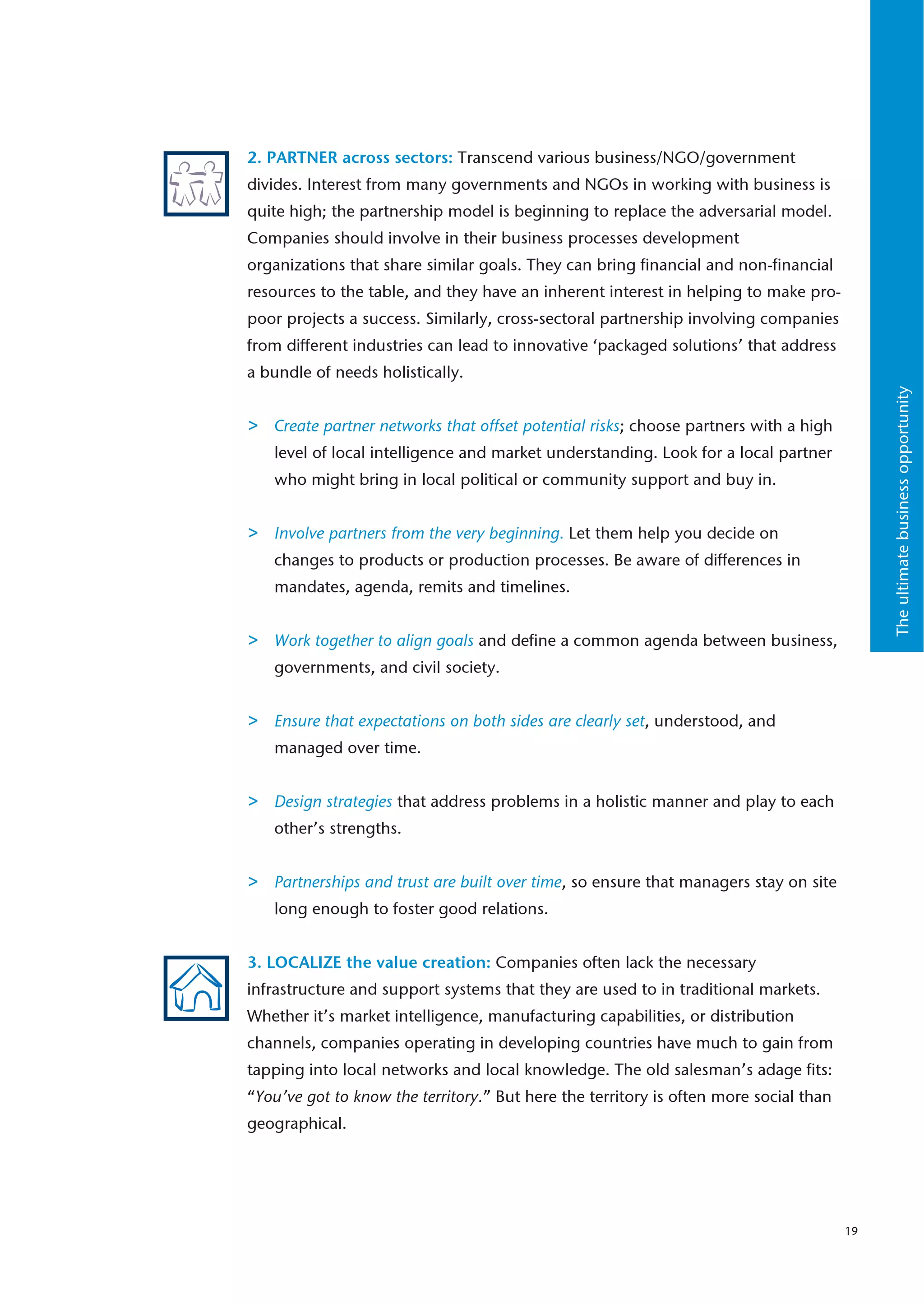 2. PARTNER across sectors: Transcend various business/NGO/government
divides. Interest from many governments and NGOs in working with business is
quite high; the partnership model is beginning to replace the adversarial model.
Companies should involve in their business processes development
organizations that share similar goals. They can bring financial and non-financial
resources to the table, and they have an inherent interest in helping to make pro-
poor projects a success. Similarly, cross-sectoral partnership involving companies
from different industries can lead to innovative ‘packaged solutions’ that address
a bundle of needs holistically.




                                                                                            The ultimate business opportunity
>   Create partner networks that offset potential risks; choose partners with a high
    level of local intelligence and market understanding. Look for a local partner
    who might bring in local political or community support and buy in.


>   Involve partners from the very beginning. Let them help you decide on
    changes to products or production processes. Be aware of differences in
    mandates, agenda, remits and timelines.


>   Work together to align goals and define a common agenda between business,
    governments, and civil society.


>   Ensure that expectations on both sides are clearly set, understood, and
    managed over time.


>   Design strategies that address problems in a holistic manner and play to each
    other’s strengths.


>   Partnerships and trust are built over time, so ensure that managers stay on site
    long enough to foster good relations.


3. LOCALIZE the value creation: Companies often lack the necessary
infrastructure and support systems that they are used to in traditional markets.
Whether it’s market intelligence, manufacturing capabilities, or distribution
channels, companies operating in developing countries have much to gain from
tapping into local networks and local knowledge. The old salesman’s adage fits:
“You’ve got to know the territory.” But here the territory is often more social than
geographical.




                                                                                       19
 