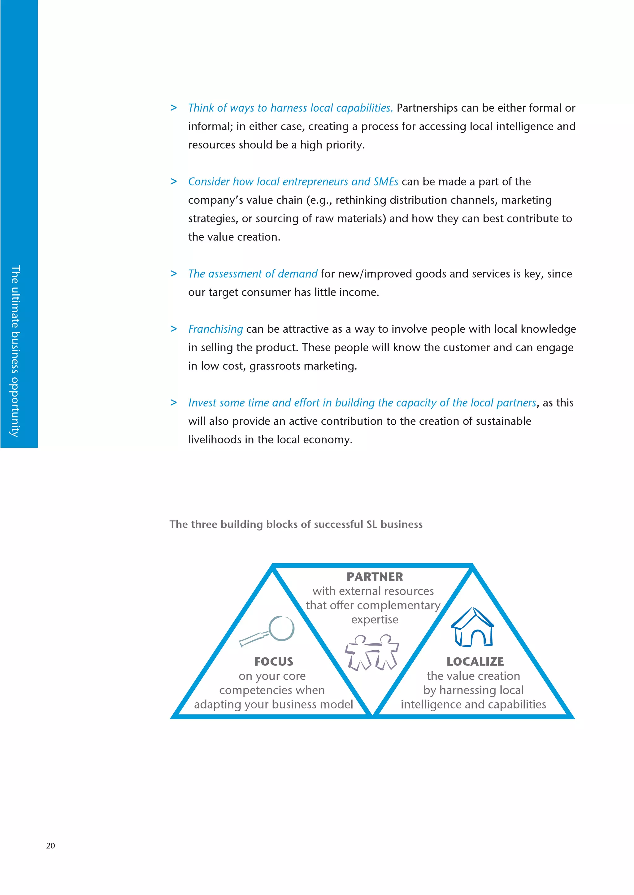 >   Think of ways to harness local capabilities. Partnerships can be either formal or
                                             informal; in either case, creating a process for accessing local intelligence and
                                             resources should be a high priority.


                                         >   Consider how local entrepreneurs and SMEs can be made a part of the
                                             company’s value chain (e.g., rethinking distribution channels, marketing
                                             strategies, or sourcing of raw materials) and how they can best contribute to
                                             the value creation.
The ultimate business opportunity




                                         >   The assessment of demand for new/improved goods and services is key, since
                                             our target consumer has little income.


                                         >   Franchising can be attractive as a way to involve people with local knowledge
                                             in selling the product. These people will know the customer and can engage
                                             in low cost, grassroots marketing.


                                         >   Invest some time and effort in building the capacity of the local partners, as this
                                             will also provide an active contribution to the creation of sustainable
                                             livelihoods in the local economy.




                                         The three building blocks of successful SL business




                                                                              PARTNER
                                                                       with external resources
                                                                      that offer complementary
                                                                               expertise


                                                         FOCUS                                      LOCALIZE
                                                      on your core                              the value creation
                                                  competencies when                            by harnessing local
                                              adapting your business model                intelligence and capabilities




                                    20
 