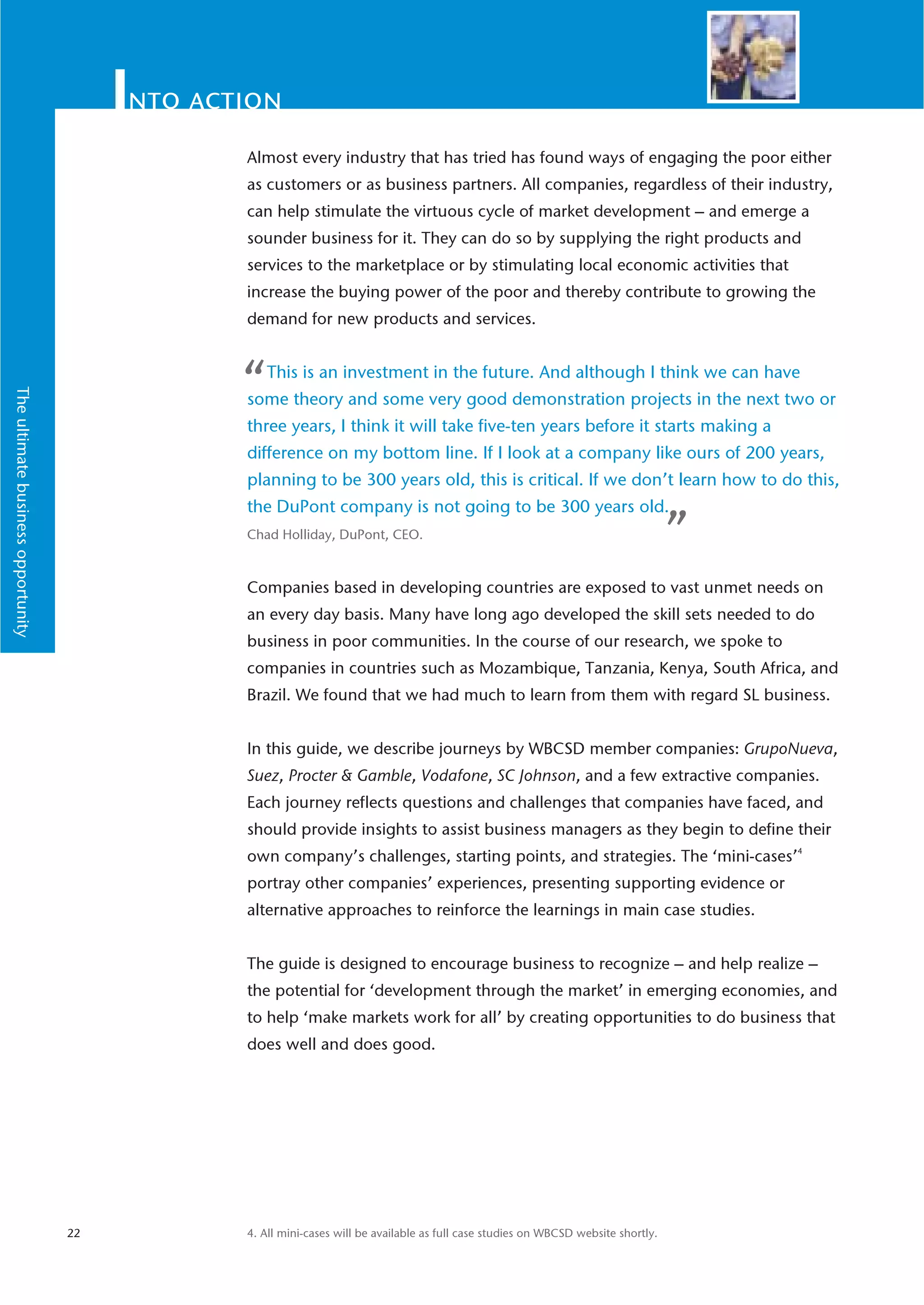 nto action
                                                Almost every industry that has tried has found ways of engaging the poor either
                                                as customers or as business partners. All companies, regardless of their industry,
                                                can help stimulate the virtuous cycle of market development – and emerge a
                                                sounder business for it. They can do so by supplying the right products and
                                                services to the marketplace or by stimulating local economic activities that
                                                increase the buying power of the poor and thereby contribute to growing the
                                                demand for new products and services.



                                                “   This is an investment in the future. And although I think we can have
The ultimate business opportunity




                                                some theory and some very good demonstration projects in the next two or
                                                three years, I think it will take five-ten years before it starts making a
                                                difference on my bottom line. If I look at a company like ours of 200 years,
                                                planning to be 300 years old, this is critical. If we don’t learn how to do this,
                                                the DuPont company is not going to be 300 years old.
                                                Chad Holliday, DuPont, CEO.
                                                                                                                                     ”
                                                Companies based in developing countries are exposed to vast unmet needs on
                                                an every day basis. Many have long ago developed the skill sets needed to do
                                                business in poor communities. In the course of our research, we spoke to
                                                companies in countries such as Mozambique, Tanzania, Kenya, South Africa, and
                                                Brazil. We found that we had much to learn from them with regard SL business.


                                                In this guide, we describe journeys by WBCSD member companies: GrupoNueva,
                                                Suez, Procter & Gamble, Vodafone, SC Johnson, and a few extractive companies.
                                                Each journey reflects questions and challenges that companies have faced, and
                                                should provide insights to assist business managers as they begin to define their
                                                own company’s challenges, starting points, and strategies. The ‘mini-cases’4
                                                portray other companies’ experiences, presenting supporting evidence or
                                                alternative approaches to reinforce the learnings in main case studies.


                                                The guide is designed to encourage business to recognize – and help realize –
                                                the potential for ‘development through the market’ in emerging economies, and
                                                to help ‘make markets work for all’ by creating opportunities to do business that
                                                does well and does good.




                                    22          4. All mini-cases will be available as full case studies on WBCSD website shortly.
 