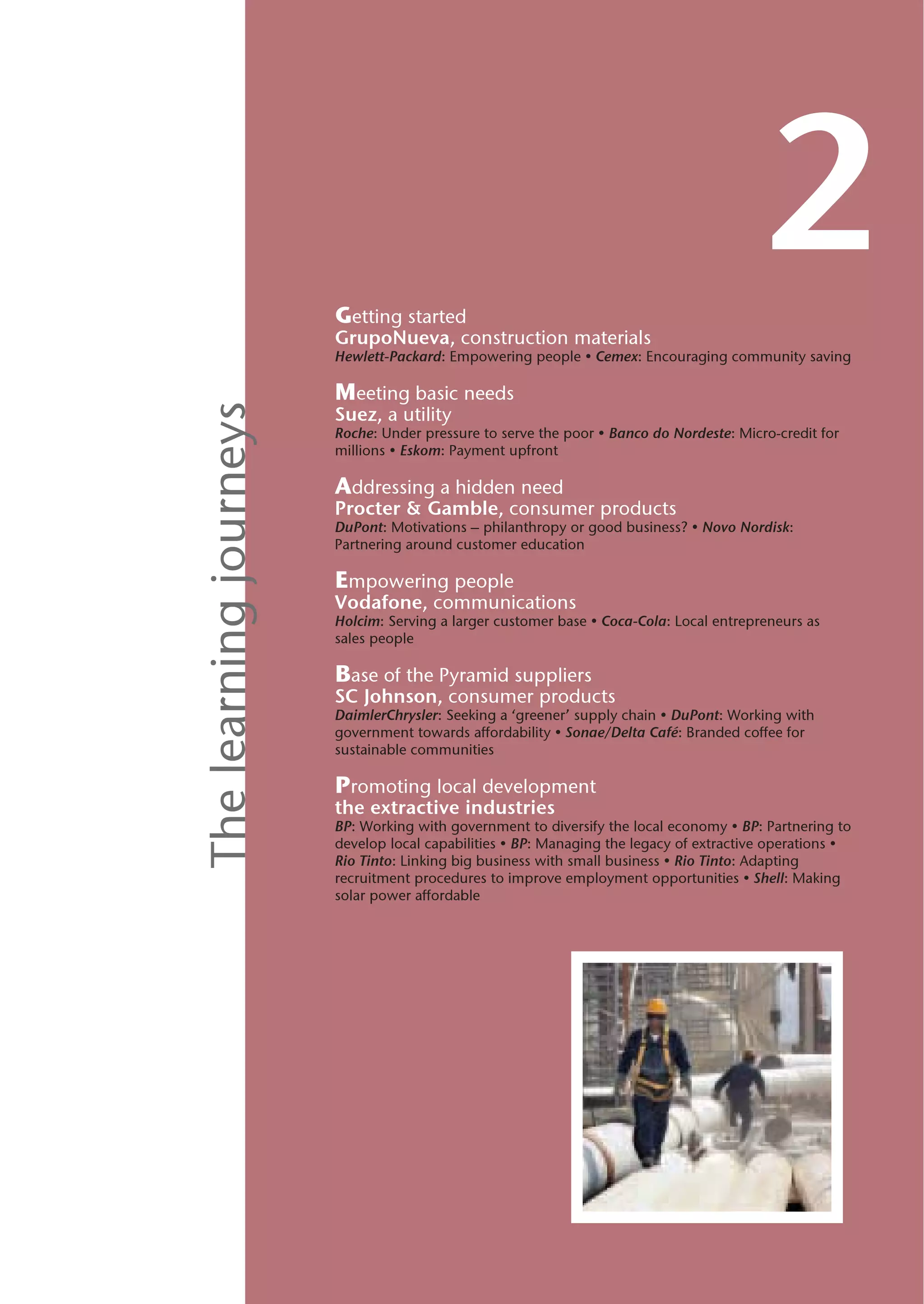Getting started
                                                                                         2
                        GrupoNueva, construction materials
                        Hewlett-Packard: Empowering people • Cemex: Encouraging community saving

                        Meeting basic needs
The learning journeys


                        Suez, a utility
                        Roche: Under pressure to serve the poor • Banco do Nordeste: Micro-credit for
                        millions • Eskom: Payment upfront

                        Addressing a hidden need
                        Procter & Gamble, consumer products
                        DuPont: Motivations – philanthropy or good business? • Novo Nordisk:
                        Partnering around customer education

                        Empowering people
                        Vodafone, communications
                        Holcim: Serving a larger customer base • Coca-Cola: Local entrepreneurs as
                        sales people

                        Base of the Pyramid suppliers
                        SC Johnson, consumer products
                        DaimlerChrysler: Seeking a ‘greener’ supply chain • DuPont: Working with
                        government towards affordability • Sonae/Delta Café: Branded coffee for
                        sustainable communities

                        Promoting local development
                        the extractive industries
                        BP: Working with government to diversify the local economy • BP: Partnering to
                        develop local capabilities • BP: Managing the legacy of extractive operations •
                        Rio Tinto: Linking big business with small business • Rio Tinto: Adapting
                        recruitment procedures to improve employment opportunities • Shell: Making
                        solar power affordable
 