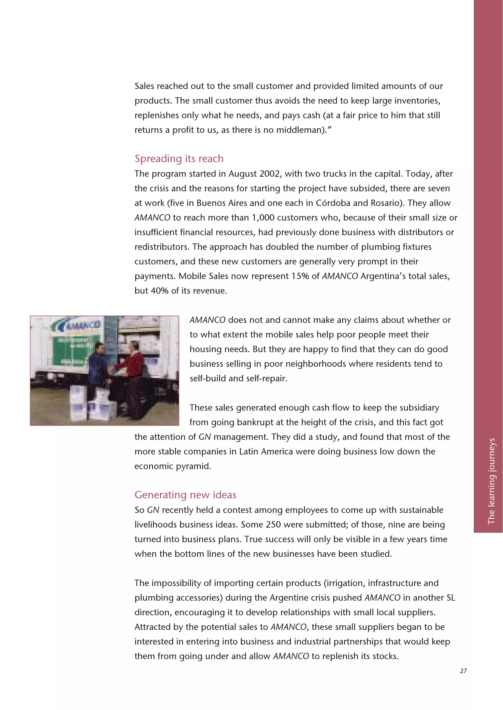 Sales reached out to the small customer and provided limited amounts of our
products. The small customer thus avoids the need to keep large inventories,
replenishes only what he needs, and pays cash (at a fair price to him that still
returns a profit to us, as there is no middleman).”


Spreading its reach
The program started in August 2002, with two trucks in the capital. Today, after
the crisis and the reasons for starting the project have subsided, there are seven
at work (five in Buenos Aires and one each in Córdoba and Rosario). They allow
AMANCO to reach more than 1,000 customers who, because of their small size or
insufficient financial resources, had previously done business with distributors or
redistributors. The approach has doubled the number of plumbing fixtures
customers, and these new customers are generally very prompt in their
payments. Mobile Sales now represent 15% of AMANCO Argentina’s total sales,
but 40% of its revenue.


              AMANCO does not and cannot make any claims about whether or
              to what extent the mobile sales help poor people meet their
              housing needs. But they are happy to find that they can do good
              business selling in poor neighborhoods where residents tend to
              self-build and self-repair.


              These sales generated enough cash flow to keep the subsidiary
              from going bankrupt at the height of the crisis, and this fact got
the attention of GN management. They did a study, and found that most of the




                                                                                           The learning journeys
more stable companies in Latin America were doing business low down the
economic pyramid.


Generating new ideas
So GN recently held a contest among employees to come up with sustainable
livelihoods business ideas. Some 250 were submitted; of those, nine are being
turned into business plans. True success will only be visible in a few years time
when the bottom lines of the new businesses have been studied.


The impossibility of importing certain products (irrigation, infrastructure and
plumbing accessories) during the Argentine crisis pushed AMANCO in another SL
direction, encouraging it to develop relationships with small local suppliers.
Attracted by the potential sales to AMANCO, these small suppliers began to be
interested in entering into business and industrial partnerships that would keep
them from going under and allow AMANCO to replenish its stocks.
                                                                                      27
 