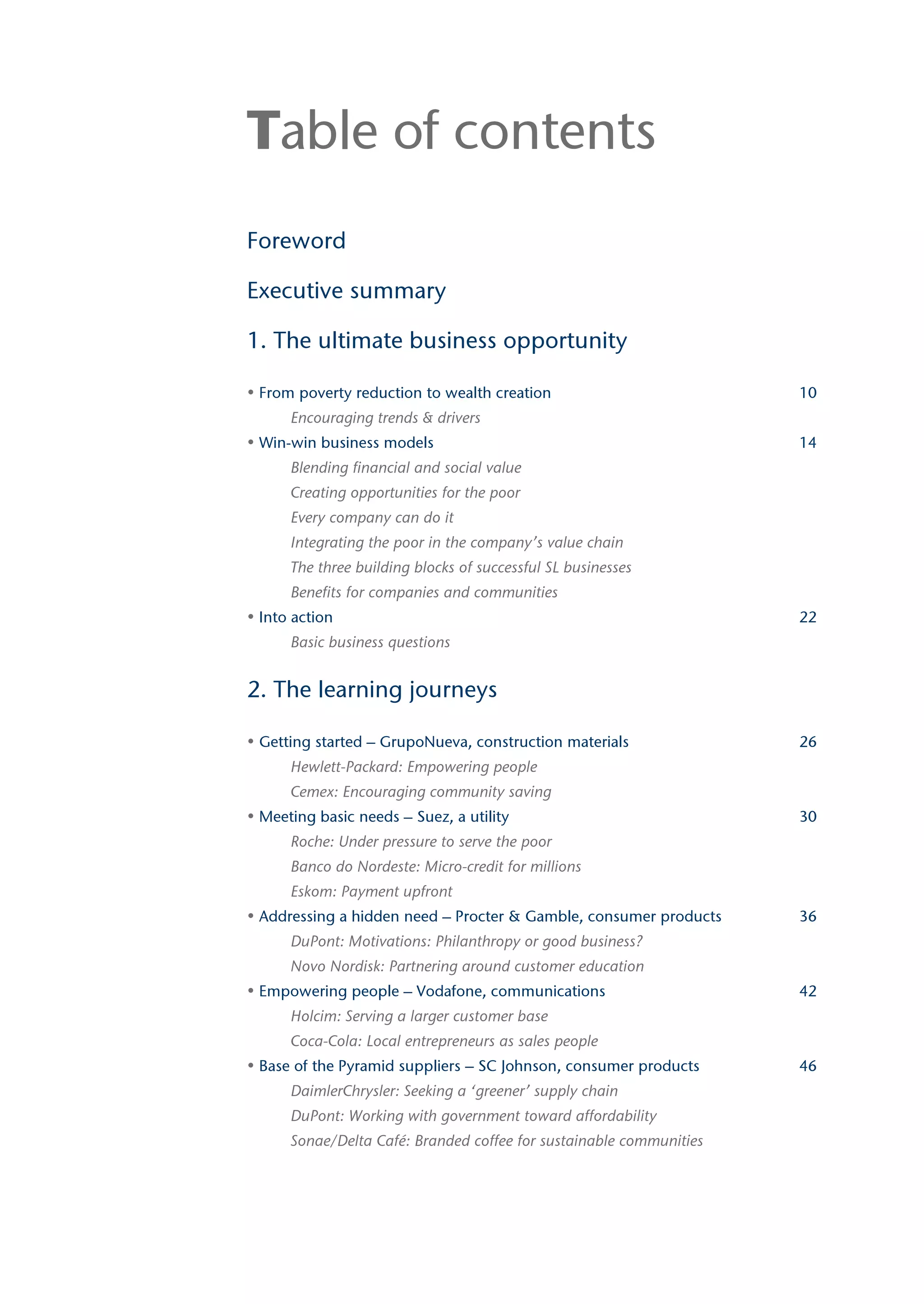Table of contents
Foreword

Executive summary

1. The ultimate business opportunity

• From poverty reduction to wealth creation                          10
      Encouraging trends & drivers
• Win-win business models                                            14
      Blending financial and social value
      Creating opportunities for the poor
      Every company can do it
      Integrating the poor in the company’s value chain
      The three building blocks of successful SL businesses
      Benefits for companies and communities
• Into action                                                        22
      Basic business questions


2. The learning journeys

• Getting started – GrupoNueva, construction materials               26
      Hewlett-Packard: Empowering people
      Cemex: Encouraging community saving
• Meeting basic needs – Suez, a utility                              30
      Roche: Under pressure to serve the poor
      Banco do Nordeste: Micro-credit for millions
      Eskom: Payment upfront
• Addressing a hidden need – Procter & Gamble, consumer products     36
      DuPont: Motivations: Philanthropy or good business?
      Novo Nordisk: Partnering around customer education
• Empowering people – Vodafone, communications                       42
      Holcim: Serving a larger customer base
      Coca-Cola: Local entrepreneurs as sales people
• Base of the Pyramid suppliers – SC Johnson, consumer products      46
      DaimlerChrysler: Seeking a ‘greener’ supply chain
      DuPont: Working with government toward affordability
      Sonae/Delta Café: Branded coffee for sustainable communities
 