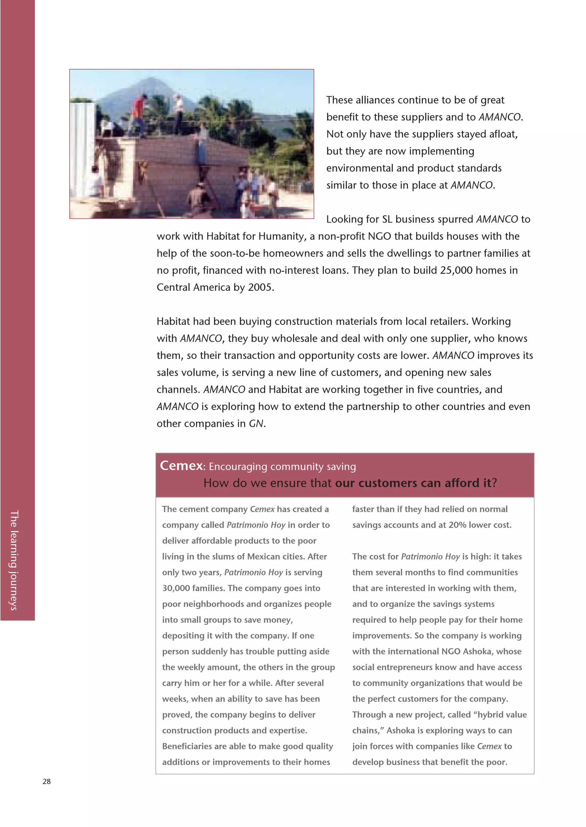 These alliances continue to be of great
                                                                            benefit to these suppliers and to AMANCO.
                                                                            Not only have the suppliers stayed afloat,
                                                                            but they are now implementing
                                                                            environmental and product standards
                                                                            similar to those in place at AMANCO.


                                                                            Looking for SL business spurred AMANCO to
                             work with Habitat for Humanity, a non-profit NGO that builds houses with the
                             help of the soon-to-be homeowners and sells the dwellings to partner families at
                             no profit, financed with no-interest loans. They plan to build 25,000 homes in
                             Central America by 2005.


                             Habitat had been buying construction materials from local retailers. Working
                             with AMANCO, they buy wholesale and deal with only one supplier, who knows
                             them, so their transaction and opportunity costs are lower. AMANCO improves its
                             sales volume, is serving a new line of customers, and opening new sales
                             channels. AMANCO and Habitat are working together in five countries, and
                             AMANCO is exploring how to extend the partnership to other countries and even
                             other companies in GN.



                             Cemex: Encouraging community saving
                                         How do we ensure that our customers can afford it?

                              The cement company Cemex has created a             faster than if they had relied on normal
The learning journeys




                              company called Patrimonio Hoy in order to          savings accounts and at 20% lower cost.
                              deliver affordable products to the poor
                              living in the slums of Mexican cities. After       The cost for Patrimonio Hoy is high: it takes
                              only two years, Patrimonio Hoy is serving          them several months to find communities
                              30,000 families. The company goes into             that are interested in working with them,
                              poor neighborhoods and organizes people            and to organize the savings systems
                              into small groups to save money,                   required to help people pay for their home
                              depositing it with the company. If one             improvements. So the company is working
                              person suddenly has trouble putting aside          with the international NGO Ashoka, whose
                              the weekly amount, the others in the group         social entrepreneurs know and have access
                              carry him or her for a while. After several        to community organizations that would be
                              weeks, when an ability to save has been            the perfect customers for the company.
                              proved, the company begins to deliver              Through a new project, called “hybrid value
                              construction products and expertise.               chains,” Ashoka is exploring ways to can
                              Beneficiaries are able to make good quality        join forces with companies like Cemex to
                              additions or improvements to their homes           develop business that benefit the poor.

                        28
 