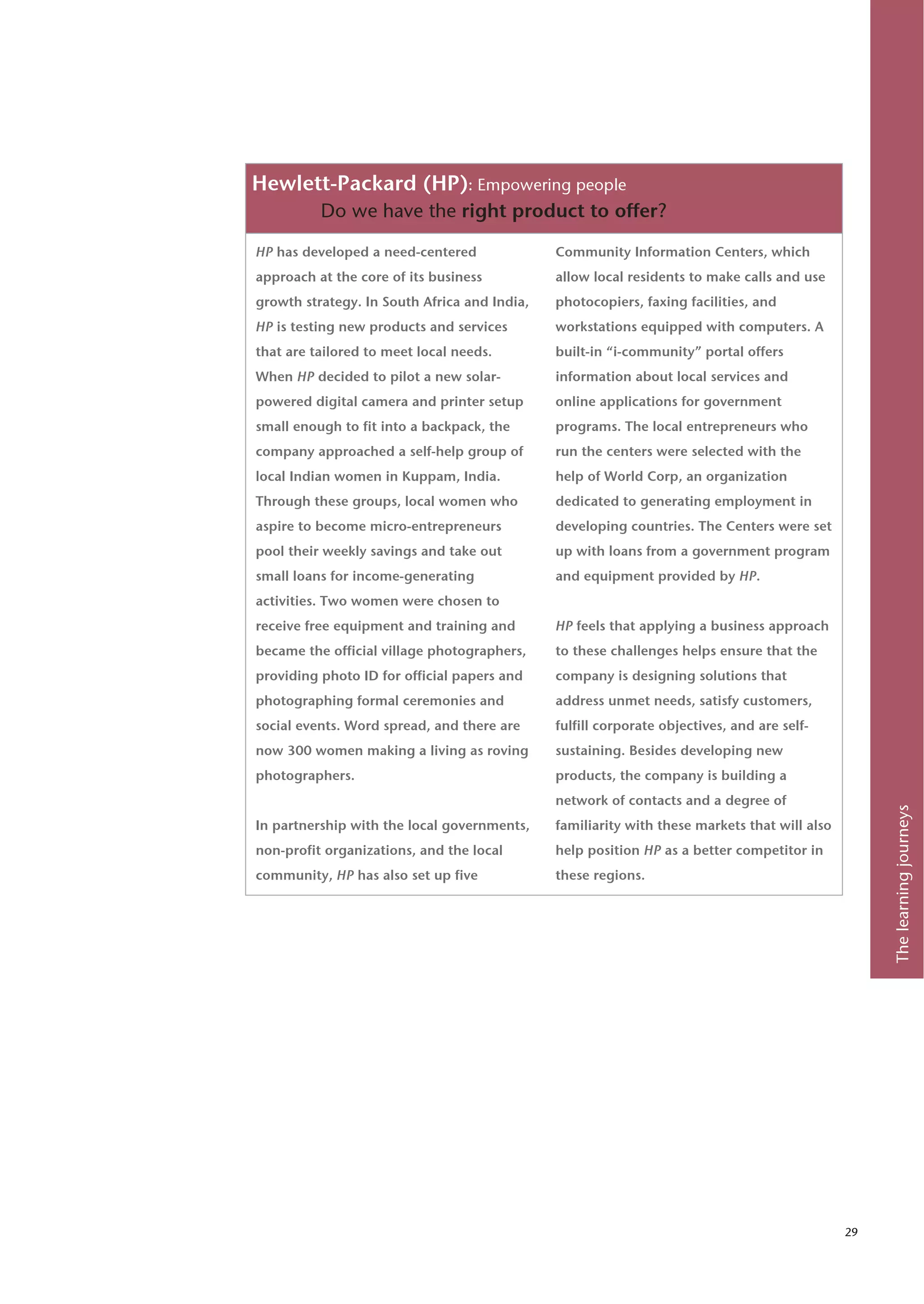 Hewlett-Packard (HP): Empowering people
          Do we have the right product to offer?

HP has developed a need-centered              Community Information Centers, which
approach at the core of its business          allow local residents to make calls and use
growth strategy. In South Africa and India,   photocopiers, faxing facilities, and
HP is testing new products and services       workstations equipped with computers. A
that are tailored to meet local needs.        built-in “i-community” portal offers
When HP decided to pilot a new solar-         information about local services and
powered digital camera and printer setup      online applications for government
small enough to fit into a backpack, the      programs. The local entrepreneurs who
company approached a self-help group of       run the centers were selected with the
local Indian women in Kuppam, India.          help of World Corp, an organization
Through these groups, local women who         dedicated to generating employment in
aspire to become micro-entrepreneurs          developing countries. The Centers were set
pool their weekly savings and take out        up with loans from a government program
small loans for income-generating             and equipment provided by HP.
activities. Two women were chosen to
receive free equipment and training and       HP feels that applying a business approach
became the official village photographers,    to these challenges helps ensure that the
providing photo ID for official papers and    company is designing solutions that
photographing formal ceremonies and           address unmet needs, satisfy customers,
social events. Word spread, and there are     fulfill corporate objectives, and are self-
now 300 women making a living as roving       sustaining. Besides developing new
photographers.                                products, the company is building a
                                              network of contacts and a degree of




                                                                                                   The learning journeys
In partnership with the local governments,    familiarity with these markets that will also
non-profit organizations, and the local       help position HP as a better competitor in
community, HP has also set up five            these regions.




                                                                                              29
 