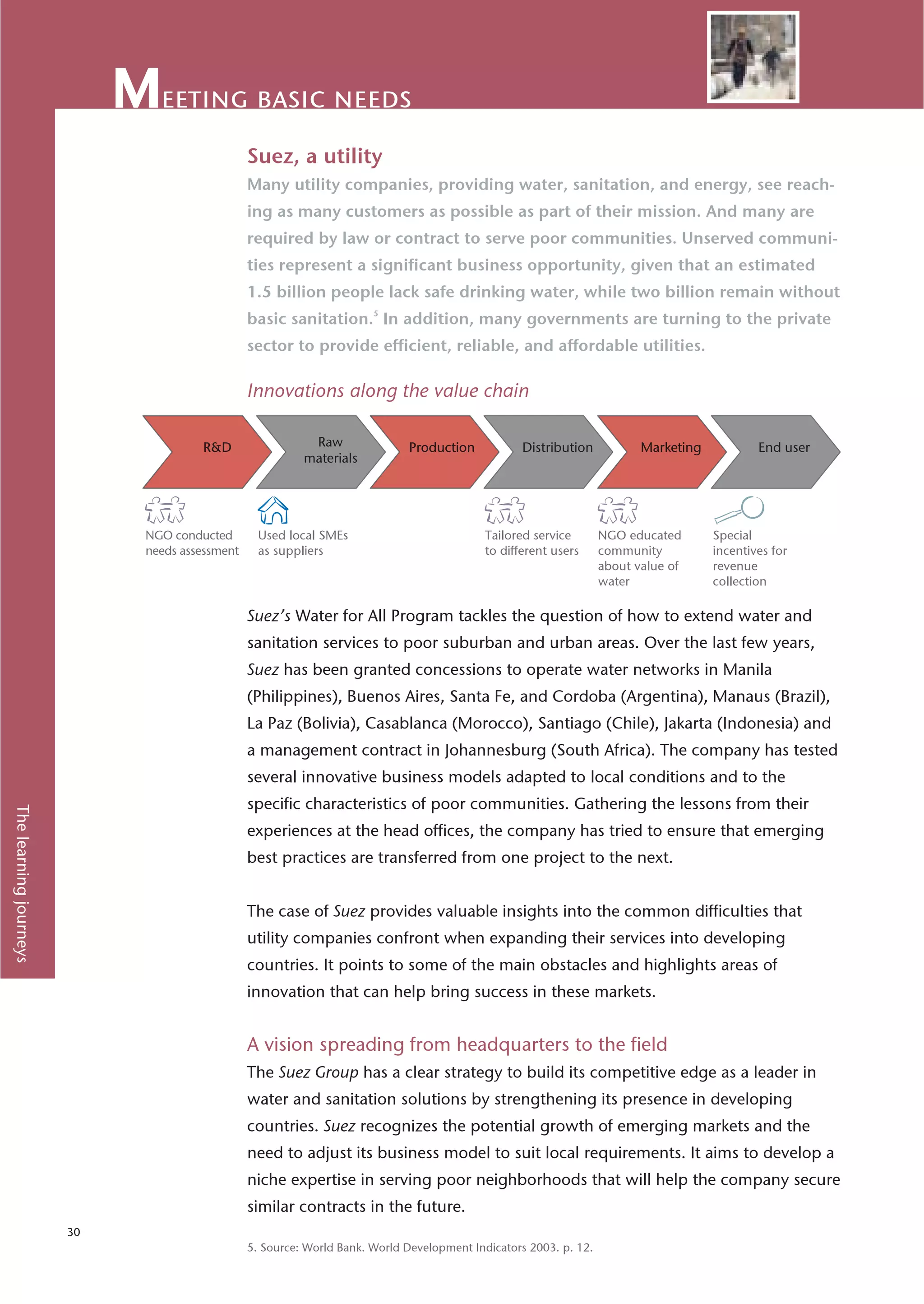eeting basic needs
                                                Suez, a utility
                                                Many utility companies, providing water, sanitation, and energy, see reach-
                                                ing as many customers as possible as part of their mission. And many are
                                                required by law or contract to serve poor communities. Unserved communi-
                                                ties represent a significant business opportunity, given that an estimated
                                                1.5 billion people lack safe drinking water, while two billion remain without
                                                basic sanitation.5 In addition, many governments are turning to the private
                                                sector to provide efficient, reliable, and affordable utilities.

                                                Innovations along the value chain




                             NGO conducted        Used local SMEs                           Tailored service       NGO educated     Special
                             needs assessment     as suppliers                              to different users     community        incentives for
                                                                                                                   about value of   revenue
                                                                                                                   water            collection

                                                Suez’s Water for All Program tackles the question of how to extend water and
                                                sanitation services to poor suburban and urban areas. Over the last few years,
                                                Suez has been granted concessions to operate water networks in Manila
                                                (Philippines), Buenos Aires, Santa Fe, and Cordoba (Argentina), Manaus (Brazil),
                                                La Paz (Bolivia), Casablanca (Morocco), Santiago (Chile), Jakarta (Indonesia) and
                                                a management contract in Johannesburg (South Africa). The company has tested
                                                several innovative business models adapted to local conditions and to the
                                                specific characteristics of poor communities. Gathering the lessons from their
The learning journeys




                                                experiences at the head offices, the company has tried to ensure that emerging
                                                best practices are transferred from one project to the next.


                                                The case of Suez provides valuable insights into the common difficulties that
                                                utility companies confront when expanding their services into developing
                                                countries. It points to some of the main obstacles and highlights areas of
                                                innovation that can help bring success in these markets.


                                                A vision spreading from headquarters to the field
                                                The Suez Group has a clear strategy to build its competitive edge as a leader in
                                                water and sanitation solutions by strengthening its presence in developing
                                                countries. Suez recognizes the potential growth of emerging markets and the
                                                need to adjust its business model to suit local requirements. It aims to develop a
                                                niche expertise in serving poor neighborhoods that will help the company secure
                                                similar contracts in the future.
                        30
                                                5. Source: World Bank. World Development Indicators 2003. p. 12.
 