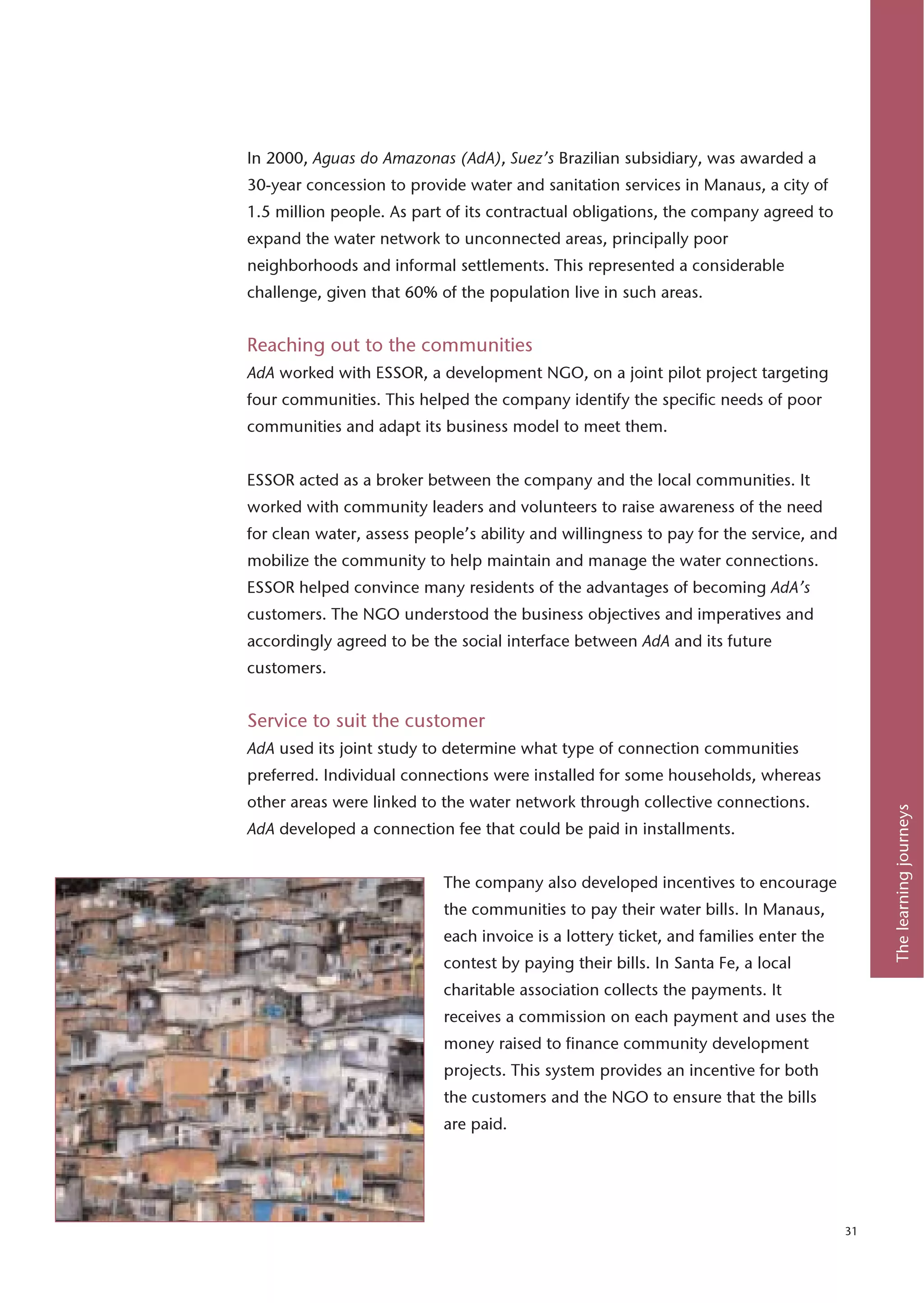 In 2000, Aguas do Amazonas (AdA), Suez’s Brazilian subsidiary, was awarded a
30-year concession to provide water and sanitation services in Manaus, a city of
1.5 million people. As part of its contractual obligations, the company agreed to
expand the water network to unconnected areas, principally poor
neighborhoods and informal settlements. This represented a considerable
challenge, given that 60% of the population live in such areas.


Reaching out to the communities
AdA worked with ESSOR, a development NGO, on a joint pilot project targeting
four communities. This helped the company identify the specific needs of poor
communities and adapt its business model to meet them.


ESSOR acted as a broker between the company and the local communities. It
worked with community leaders and volunteers to raise awareness of the need
for clean water, assess people’s ability and willingness to pay for the service, and
mobilize the community to help maintain and manage the water connections.
ESSOR helped convince many residents of the advantages of becoming AdA’s
customers. The NGO understood the business objectives and imperatives and
accordingly agreed to be the social interface between AdA and its future
customers.


Service to suit the customer
AdA used its joint study to determine what type of connection communities
preferred. Individual connections were installed for some households, whereas
other areas were linked to the water network through collective connections.




                                                                                            The learning journeys
AdA developed a connection fee that could be paid in installments.


                           The company also developed incentives to encourage
                           the communities to pay their water bills. In Manaus,
                           each invoice is a lottery ticket, and families enter the
                           contest by paying their bills. In Santa Fe, a local
                           charitable association collects the payments. It
                           receives a commission on each payment and uses the
                           money raised to finance community development
                           projects. This system provides an incentive for both
                           the customers and the NGO to ensure that the bills
                           are paid.




                                                                                       31
 