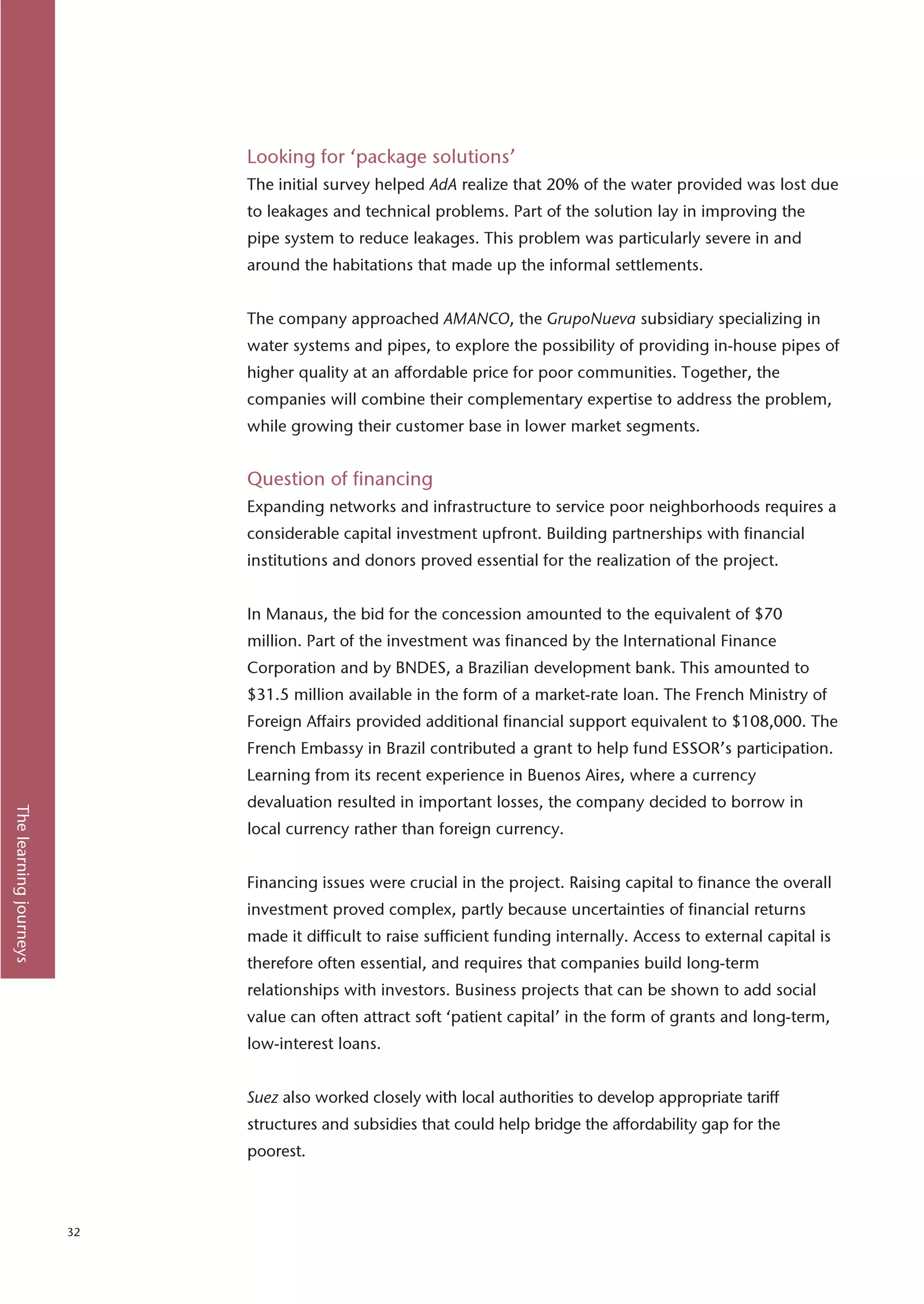 Looking for ‘package solutions’
                             The initial survey helped AdA realize that 20% of the water provided was lost due
                             to leakages and technical problems. Part of the solution lay in improving the
                             pipe system to reduce leakages. This problem was particularly severe in and
                             around the habitations that made up the informal settlements.


                             The company approached AMANCO, the GrupoNueva subsidiary specializing in
                             water systems and pipes, to explore the possibility of providing in-house pipes of
                             higher quality at an affordable price for poor communities. Together, the
                             companies will combine their complementary expertise to address the problem,
                             while growing their customer base in lower market segments.


                             Question of financing
                             Expanding networks and infrastructure to service poor neighborhoods requires a
                             considerable capital investment upfront. Building partnerships with financial
                             institutions and donors proved essential for the realization of the project.


                             In Manaus, the bid for the concession amounted to the equivalent of $70
                             million. Part of the investment was financed by the International Finance
                             Corporation and by BNDES, a Brazilian development bank. This amounted to
                             $31.5 million available in the form of a market-rate loan. The French Ministry of
                             Foreign Affairs provided additional financial support equivalent to $108,000. The
                             French Embassy in Brazil contributed a grant to help fund ESSOR’s participation.
                             Learning from its recent experience in Buenos Aires, where a currency
                             devaluation resulted in important losses, the company decided to borrow in
The learning journeys




                             local currency rather than foreign currency.


                             Financing issues were crucial in the project. Raising capital to finance the overall
                             investment proved complex, partly because uncertainties of financial returns
                             made it difficult to raise sufficient funding internally. Access to external capital is
                             therefore often essential, and requires that companies build long-term
                             relationships with investors. Business projects that can be shown to add social
                             value can often attract soft ‘patient capital’ in the form of grants and long-term,
                             low-interest loans.


                             Suez also worked closely with local authorities to develop appropriate tariff
                             structures and subsidies that could help bridge the affordability gap for the
                             poorest.



                        32
 