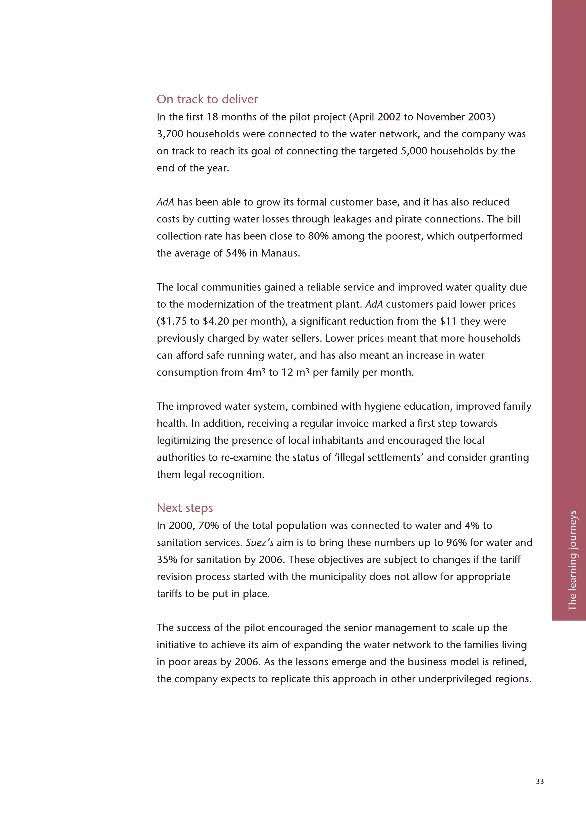 On track to deliver
In the first 18 months of the pilot project (April 2002 to November 2003)
3,700 households were connected to the water network, and the company was
on track to reach its goal of connecting the targeted 5,000 households by the
end of the year.


AdA has been able to grow its formal customer base, and it has also reduced
costs by cutting water losses through leakages and pirate connections. The bill
collection rate has been close to 80% among the poorest, which outperformed
the average of 54% in Manaus.


The local communities gained a reliable service and improved water quality due
to the modernization of the treatment plant. AdA customers paid lower prices
($1.75 to $4.20 per month), a significant reduction from the $11 they were
previously charged by water sellers. Lower prices meant that more households
can afford safe running water, and has also meant an increase in water
consumption from 4m3 to 12 m3 per family per month.


The improved water system, combined with hygiene education, improved family
health. In addition, receiving a regular invoice marked a first step towards
legitimizing the presence of local inhabitants and encouraged the local
authorities to re-examine the status of ‘illegal settlements’ and consider granting
them legal recognition.


Next steps




                                                                                           The learning journeys
In 2000, 70% of the total population was connected to water and 4% to
sanitation services. Suez’s aim is to bring these numbers up to 96% for water and
35% for sanitation by 2006. These objectives are subject to changes if the tariff
revision process started with the municipality does not allow for appropriate
tariffs to be put in place.


The success of the pilot encouraged the senior management to scale up the
initiative to achieve its aim of expanding the water network to the families living
in poor areas by 2006. As the lessons emerge and the business model is refined,
the company expects to replicate this approach in other underprivileged regions.




                                                                                      33
 