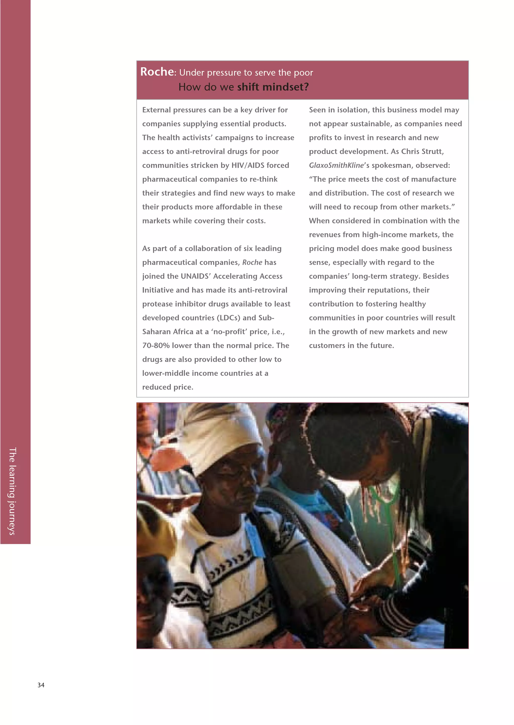 Roche: Under pressure to serve the poor
                                        How do we shift mindset?

                             External pressures can be a key driver for     Seen in isolation, this business model may
                             companies supplying essential products.        not appear sustainable, as companies need
                             The health activists’ campaigns to increase    profits to invest in research and new
                             access to anti-retroviral drugs for poor       product development. As Chris Strutt,
                             communities stricken by HIV/AIDS forced        GlaxoSmithKline’s spokesman, observed:
                             pharmaceutical companies to re-think           “The price meets the cost of manufacture
                             their strategies and find new ways to make     and distribution. The cost of research we
                             their products more affordable in these        will need to recoup from other markets.”
                             markets while covering their costs.            When considered in combination with the
                                                                            revenues from high-income markets, the
                             As part of a collaboration of six leading      pricing model does make good business
                             pharmaceutical companies, Roche has            sense, especially with regard to the
                             joined the UNAIDS’ Accelerating Access         companies’ long-term strategy. Besides
                             Initiative and has made its anti-retroviral    improving their reputations, their
                             protease inhibitor drugs available to least    contribution to fostering healthy
                             developed countries (LDCs) and Sub-            communities in poor countries will result
                             Saharan Africa at a ‘no-profit’ price, i.e.,   in the growth of new markets and new
                             70-80% lower than the normal price. The        customers in the future.
                             drugs are also provided to other low to
                             lower-middle income countries at a
                             reduced price.
The learning journeys




                        34
 