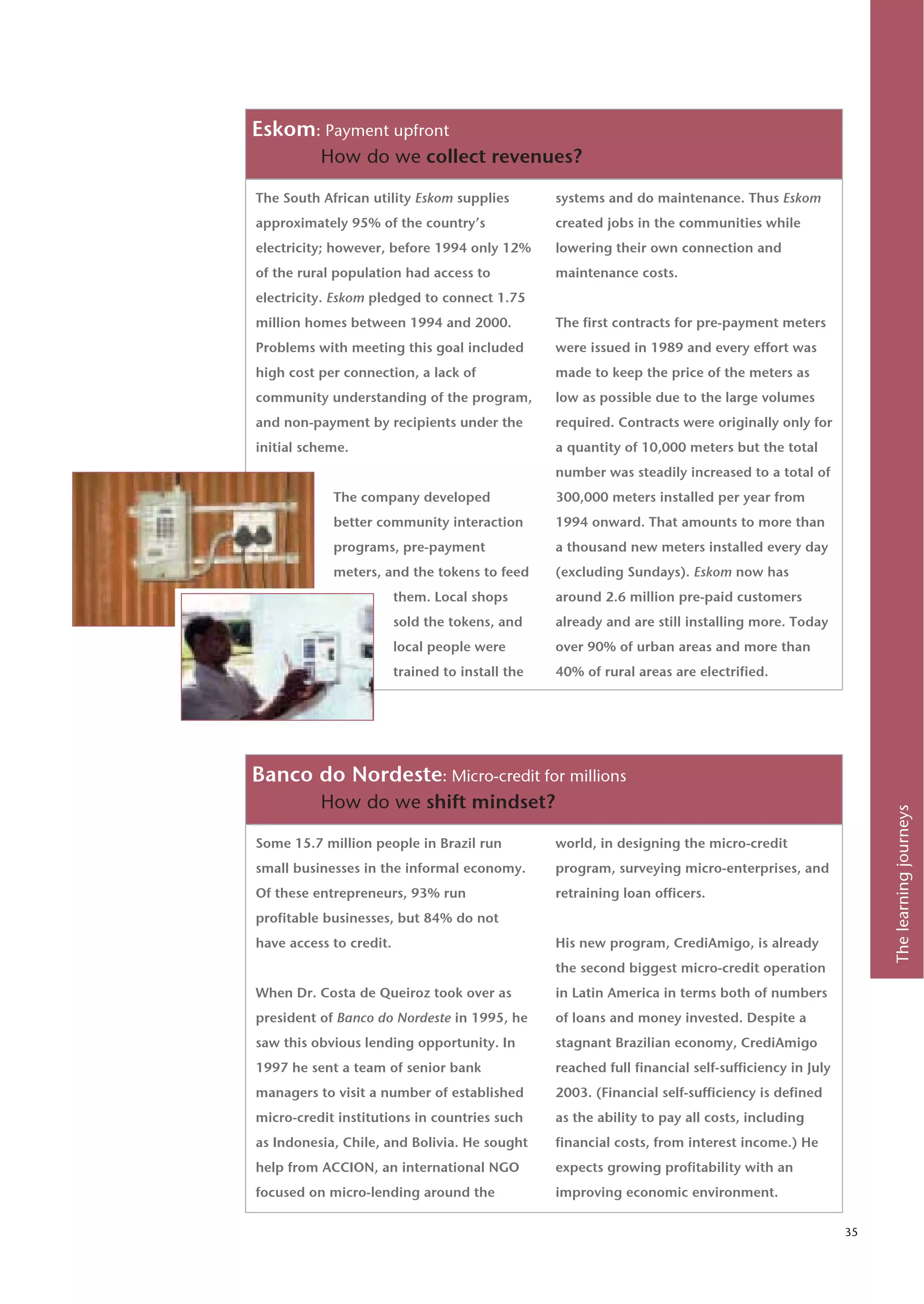 Eskom: Payment upfront
          How do we collect revenues?

The South African utility Eskom supplies          systems and do maintenance. Thus Eskom
approximately 95% of the country’s                created jobs in the communities while
electricity; however, before 1994 only 12%        lowering their own connection and
of the rural population had access to             maintenance costs.
electricity. Eskom pledged to connect 1.75
million homes between 1994 and 2000.              The first contracts for pre-payment meters
Problems with meeting this goal included          were issued in 1989 and every effort was
high cost per connection, a lack of               made to keep the price of the meters as
community understanding of the program,           low as possible due to the large volumes
and non-payment by recipients under the           required. Contracts were originally only for
initial scheme.                                   a quantity of 10,000 meters but the total
                                                  number was steadily increased to a total of
            The company developed                 300,000 meters installed per year from
            better community interaction          1994 onward. That amounts to more than
            programs, pre-payment                 a thousand new meters installed every day
            meters, and the tokens to feed        (excluding Sundays). Eskom now has
                         them. Local shops        around 2.6 million pre-paid customers
                         sold the tokens, and     already and are still installing more. Today
                         local people were        over 90% of urban areas and more than
                         trained to install the   40% of rural areas are electrified.




Banco do Nordeste: Micro-credit for millions
          How do we shift mindset?




                                                                                                         The learning journeys
Some 15.7 million people in Brazil run            world, in designing the micro-credit
small businesses in the informal economy.         program, surveying micro-enterprises, and
Of these entrepreneurs, 93% run                   retraining loan officers.
profitable businesses, but 84% do not
have access to credit.                            His new program, CrediAmigo, is already
                                                  the second biggest micro-credit operation
When Dr. Costa de Queiroz took over as            in Latin America in terms both of numbers
president of Banco do Nordeste in 1995, he        of loans and money invested. Despite a
saw this obvious lending opportunity. In          stagnant Brazilian economy, CrediAmigo
1997 he sent a team of senior bank                reached full financial self-sufficiency in July
managers to visit a number of established         2003. (Financial self-sufficiency is defined
micro-credit institutions in countries such       as the ability to pay all costs, including
as Indonesia, Chile, and Bolivia. He sought       financial costs, from interest income.) He
help from ACCION, an international NGO            expects growing profitability with an
focused on micro-lending around the               improving economic environment.

                                                                                                    35
 