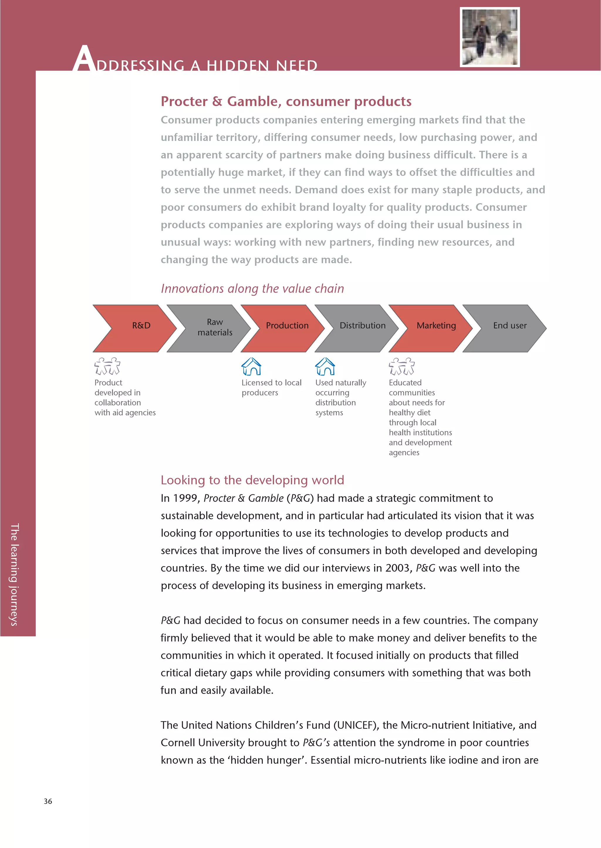 ddressing a hidden need
                                                 Procter & Gamble, consumer products
                                                 Consumer products companies entering emerging markets find that the
                                                 unfamiliar territory, differing consumer needs, low purchasing power, and
                                                 an apparent scarcity of partners make doing business difficult. There is a
                                                 potentially huge market, if they can find ways to offset the difficulties and
                                                 to serve the unmet needs. Demand does exist for many staple products, and
                                                 poor consumers do exhibit brand loyalty for quality products. Consumer
                                                 products companies are exploring ways of doing their usual business in
                                                 unusual ways: working with new partners, finding new resources, and
                                                 changing the way products are made.

                                                 Innovations along the value chain




                             Product                              Licensed to local   Used naturally   Educated
                             developed in                         producers           occurring        communities
                             collaboration                                            distribution     about needs for
                             with aid agencies                                        systems          healthy diet
                                                                                                       through local
                                                                                                       health institutions
                                                                                                       and development
                                                                                                       agencies


                                                 Looking to the developing world
                                                 In 1999, Procter & Gamble (P&G) had made a strategic commitment to
                                                 sustainable development, and in particular had articulated its vision that it was
The learning journeys




                                                 looking for opportunities to use its technologies to develop products and
                                                 services that improve the lives of consumers in both developed and developing
                                                 countries. By the time we did our interviews in 2003, P&G was well into the
                                                 process of developing its business in emerging markets.


                                                 P&G had decided to focus on consumer needs in a few countries. The company
                                                 firmly believed that it would be able to make money and deliver benefits to the
                                                 communities in which it operated. It focused initially on products that filled
                                                 critical dietary gaps while providing consumers with something that was both
                                                 fun and easily available.


                                                 The United Nations Children’s Fund (UNICEF), the Micro-nutrient Initiative, and
                                                 Cornell University brought to P&G’s attention the syndrome in poor countries
                                                 known as the ‘hidden hunger’. Essential micro-nutrients like iodine and iron are


                        36
 