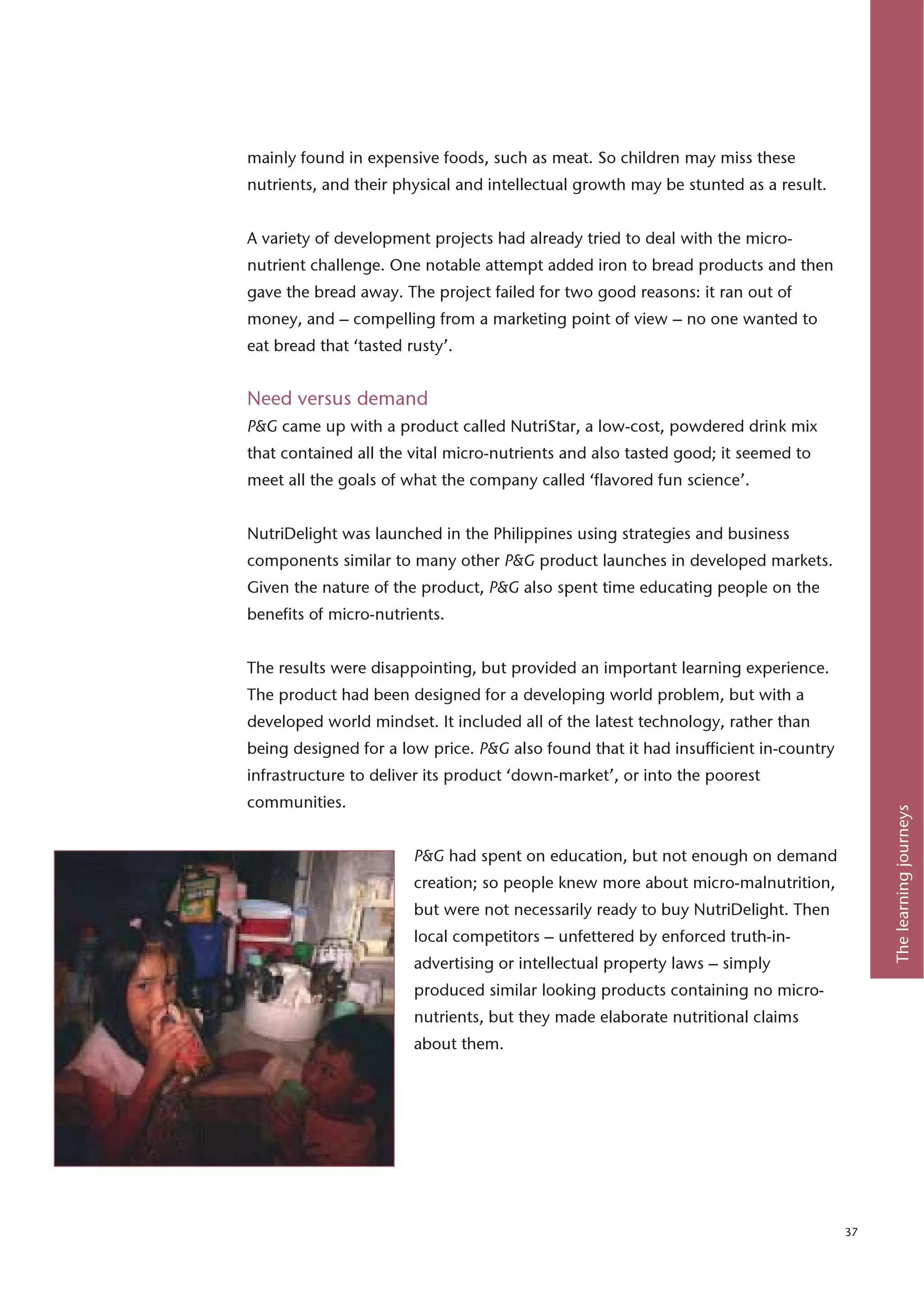 mainly found in expensive foods, such as meat. So children may miss these
nutrients, and their physical and intellectual growth may be stunted as a result.


A variety of development projects had already tried to deal with the micro-
nutrient challenge. One notable attempt added iron to bread products and then
gave the bread away. The project failed for two good reasons: it ran out of
money, and – compelling from a marketing point of view – no one wanted to
eat bread that ‘tasted rusty’.


Need versus demand
P&G came up with a product called NutriStar, a low-cost, powdered drink mix
that contained all the vital micro-nutrients and also tasted good; it seemed to
meet all the goals of what the company called ‘flavored fun science’.


NutriDelight was launched in the Philippines using strategies and business
components similar to many other P&G product launches in developed markets.
Given the nature of the product, P&G also spent time educating people on the
benefits of micro-nutrients.


The results were disappointing, but provided an important learning experience.
The product had been designed for a developing world problem, but with a
developed world mindset. It included all of the latest technology, rather than
being designed for a low price. P&G also found that it had insufficient in-country
infrastructure to deliver its product ‘down-market’, or into the poorest
communities.




                                                                                          The learning journeys
                        P&G had spent on education, but not enough on demand
                        creation; so people knew more about micro-malnutrition,
                        but were not necessarily ready to buy NutriDelight. Then
                        local competitors – unfettered by enforced truth-in-
                        advertising or intellectual property laws – simply
                        produced similar looking products containing no micro-
                        nutrients, but they made elaborate nutritional claims
                        about them.




                                                                                     37
 