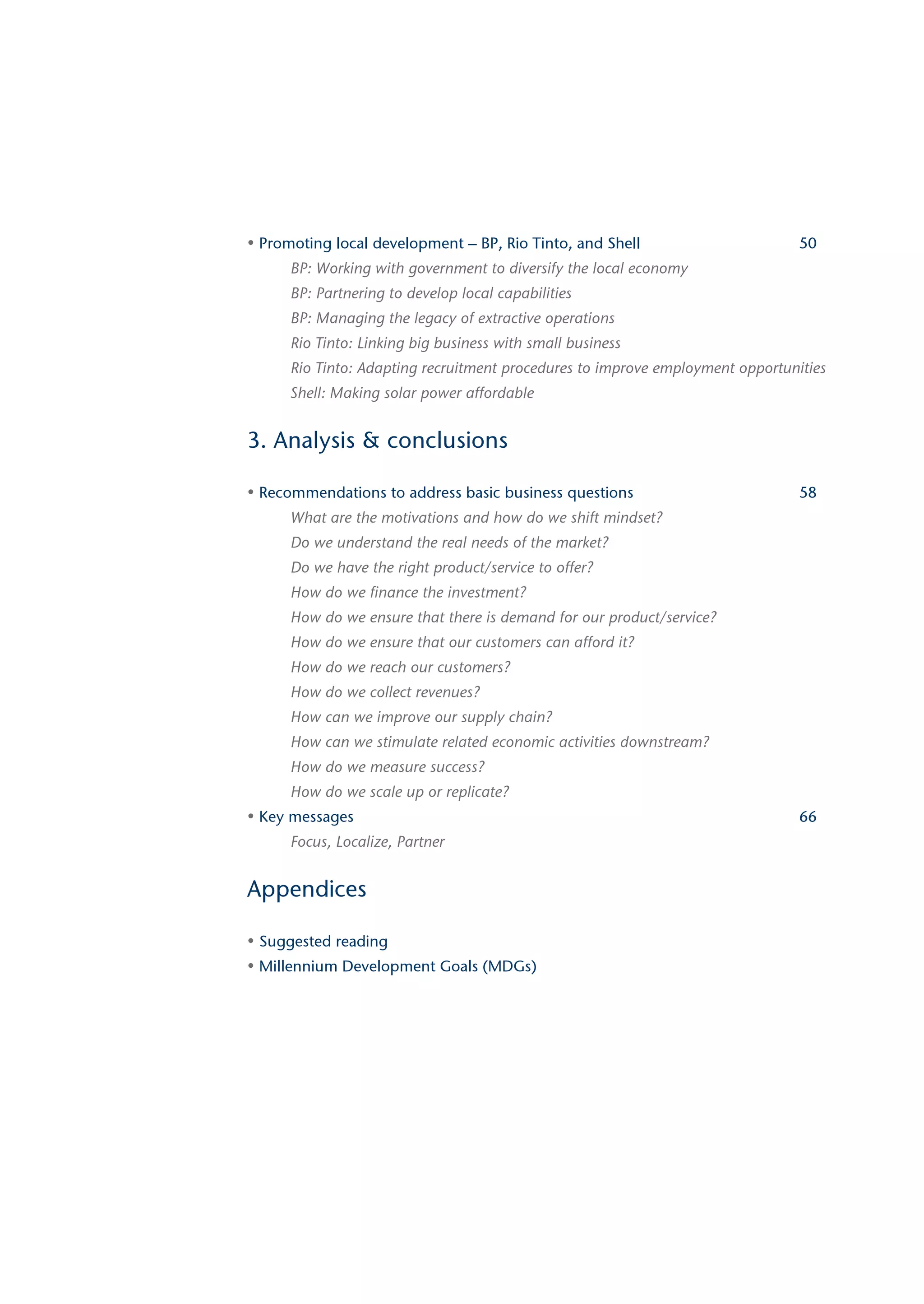 • Promoting local development – BP, Rio Tinto, and Shell                        50
      BP: Working with government to diversify the local economy
      BP: Partnering to develop local capabilities
      BP: Managing the legacy of extractive operations
      Rio Tinto: Linking big business with small business
      Rio Tinto: Adapting recruitment procedures to improve employment opportunities
      Shell: Making solar power affordable


3. Analysis & conclusions

• Recommendations to address basic business questions                           58
      What are the motivations and how do we shift mindset?
      Do we understand the real needs of the market?
      Do we have the right product/service to offer?
      How do we finance the investment?
      How do we ensure that there is demand for our product/service?
      How do we ensure that our customers can afford it?
      How do we reach our customers?
      How do we collect revenues?
      How can we improve our supply chain?
      How can we stimulate related economic activities downstream?
      How do we measure success?
      How do we scale up or replicate?
• Key messages                                                                  66
      Focus, Localize, Partner


Appendices

• Suggested reading
• Millennium Development Goals (MDGs)
 