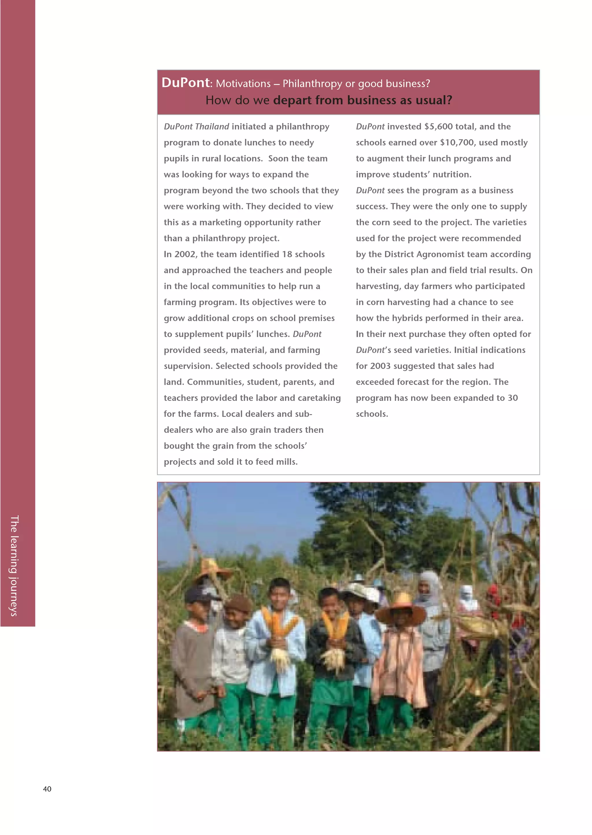 DuPont: Motivations – Philanthropy or good business?
                                       How do we depart from business as usual?

                             DuPont Thailand initiated a philanthropy     DuPont invested $5,600 total, and the
                             program to donate lunches to needy           schools earned over $10,700, used mostly
                             pupils in rural locations. Soon the team     to augment their lunch programs and
                             was looking for ways to expand the           improve students’ nutrition.
                             program beyond the two schools that they     DuPont sees the program as a business
                             were working with. They decided to view      success. They were the only one to supply
                             this as a marketing opportunity rather       the corn seed to the project. The varieties
                             than a philanthropy project.                 used for the project were recommended
                             In 2002, the team identified 18 schools      by the District Agronomist team according
                             and approached the teachers and people       to their sales plan and field trial results. On
                             in the local communities to help run a       harvesting, day farmers who participated
                             farming program. Its objectives were to      in corn harvesting had a chance to see
                             grow additional crops on school premises     how the hybrids performed in their area.
                             to supplement pupils’ lunches. DuPont        In their next purchase they often opted for
                             provided seeds, material, and farming        DuPont’s seed varieties. Initial indications
                             supervision. Selected schools provided the   for 2003 suggested that sales had
                             land. Communities, student, parents, and     exceeded forecast for the region. The
                             teachers provided the labor and caretaking   program has now been expanded to 30
                             for the farms. Local dealers and sub-        schools.
                             dealers who are also grain traders then
                             bought the grain from the schools’
                             projects and sold it to feed mills.
The learning journeys




                        40
 