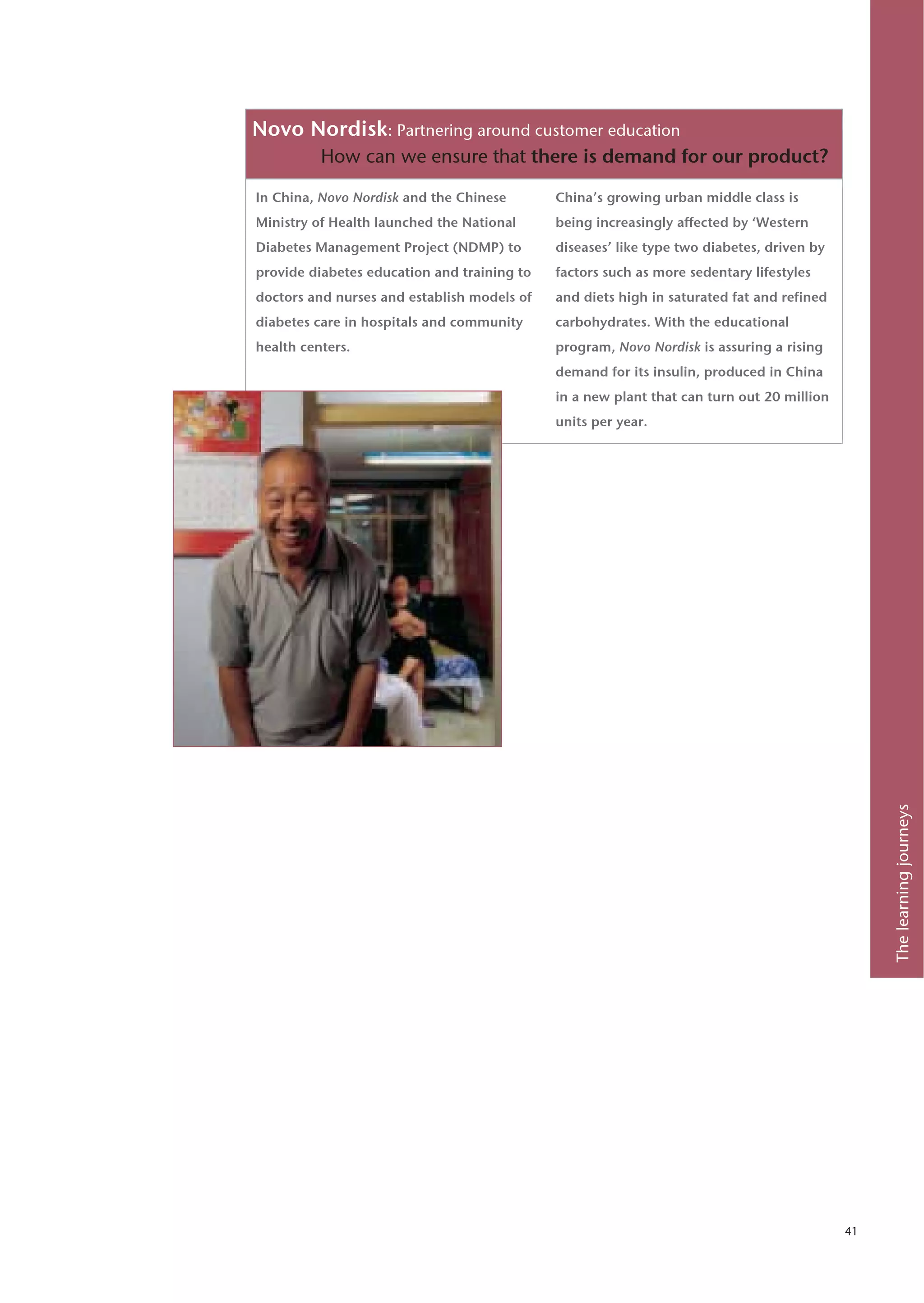 Novo Nordisk: Partnering around customer education
          How can we ensure that there is demand for our product?

In China, Novo Nordisk and the Chinese       China’s growing urban middle class is
Ministry of Health launched the National     being increasingly affected by ‘Western
Diabetes Management Project (NDMP) to        diseases’ like type two diabetes, driven by
provide diabetes education and training to   factors such as more sedentary lifestyles
doctors and nurses and establish models of   and diets high in saturated fat and refined
diabetes care in hospitals and community     carbohydrates. With the educational
health centers.                              program, Novo Nordisk is assuring a rising
                                             demand for its insulin, produced in China
                                             in a new plant that can turn out 20 million
                                             units per year.




                                                                                                The learning journeys




                                                                                           41
 