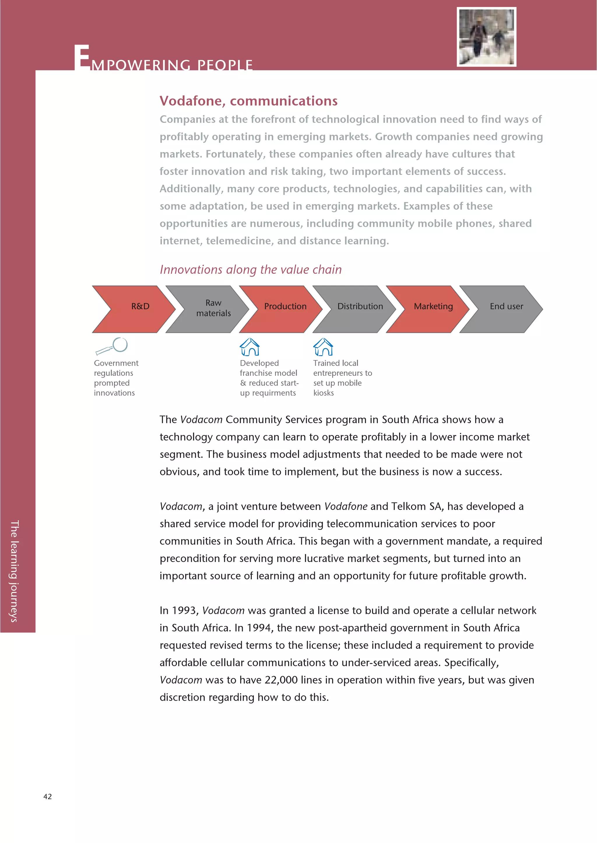 mpowering people
                                           Vodafone, communications
                                           Companies at the forefront of technological innovation need to find ways of
                                           profitably operating in emerging markets. Growth companies need growing
                                           markets. Fortunately, these companies often already have cultures that
                                           foster innovation and risk taking, two important elements of success.
                                           Additionally, many core products, technologies, and capabilities can, with
                                           some adaptation, be used in emerging markets. Examples of these
                                           opportunities are numerous, including community mobile phones, shared
                                           internet, telemedicine, and distance learning.

                                           Innovations along the value chain




                             Government                     Developed          Trained local
                             regulations                    franchise model    entrepreneurs to
                             prompted                       & reduced start-   set up mobile
                             innovations                    up requirments     kiosks


                                           The Vodacom Community Services program in South Africa shows how a
                                           technology company can learn to operate profitably in a lower income market
                                           segment. The business model adjustments that needed to be made were not
                                           obvious, and took time to implement, but the business is now a success.


                                           Vodacom, a joint venture between Vodafone and Telkom SA, has developed a
                                           shared service model for providing telecommunication services to poor
The learning journeys




                                           communities in South Africa. This began with a government mandate, a required
                                           precondition for serving more lucrative market segments, but turned into an
                                           important source of learning and an opportunity for future profitable growth.


                                           In 1993, Vodacom was granted a license to build and operate a cellular network
                                           in South Africa. In 1994, the new post-apartheid government in South Africa
                                           requested revised terms to the license; these included a requirement to provide
                                           affordable cellular communications to under-serviced areas. Specifically,
                                           Vodacom was to have 22,000 lines in operation within five years, but was given
                                           discretion regarding how to do this.




                        42
 