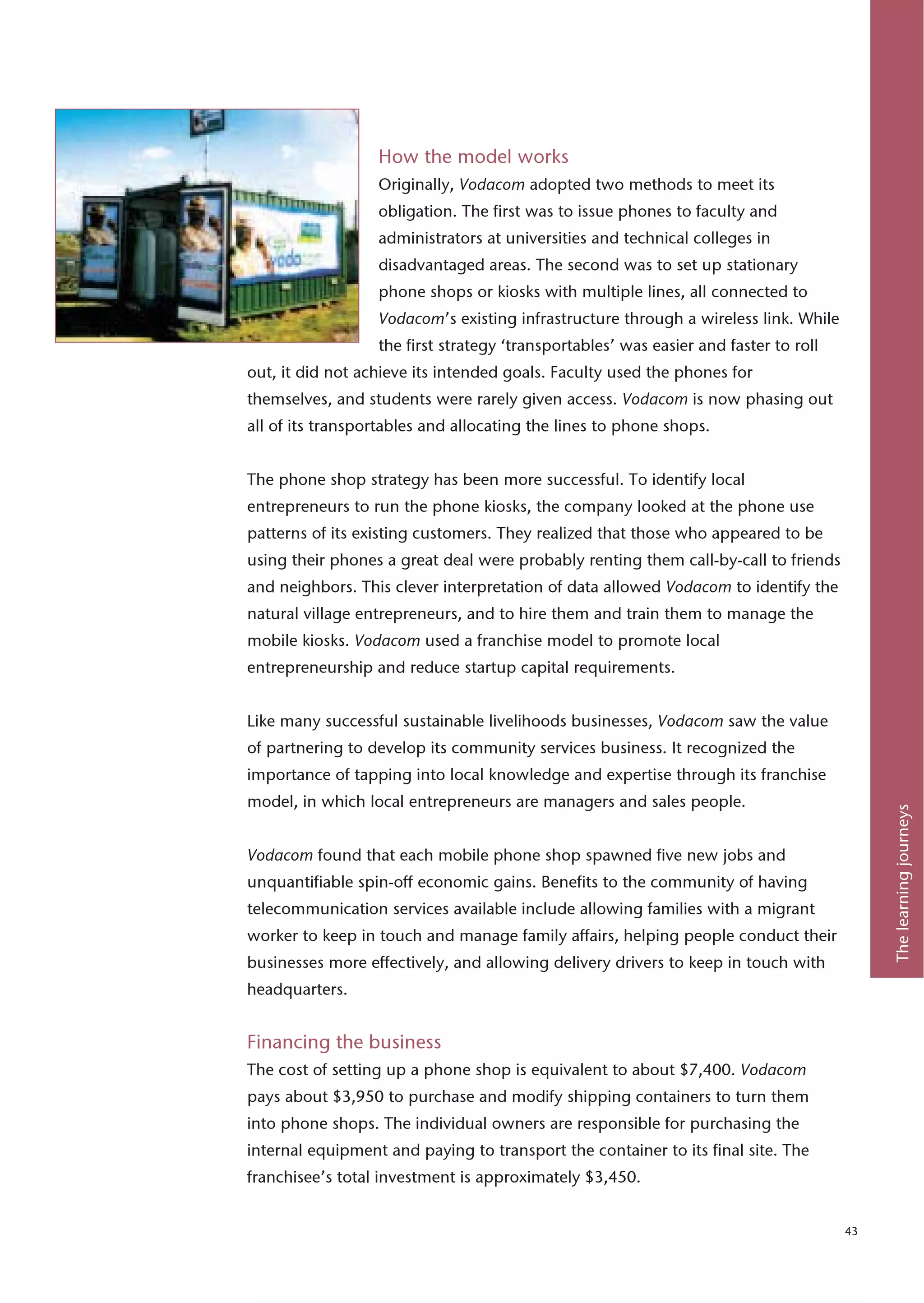 How the model works
                  Originally, Vodacom adopted two methods to meet its
                  obligation. The first was to issue phones to faculty and
                  administrators at universities and technical colleges in
                  disadvantaged areas. The second was to set up stationary
                  phone shops or kiosks with multiple lines, all connected to
                  Vodacom’s existing infrastructure through a wireless link. While
                  the first strategy ‘transportables’ was easier and faster to roll
out, it did not achieve its intended goals. Faculty used the phones for
themselves, and students were rarely given access. Vodacom is now phasing out
all of its transportables and allocating the lines to phone shops.


The phone shop strategy has been more successful. To identify local
entrepreneurs to run the phone kiosks, the company looked at the phone use
patterns of its existing customers. They realized that those who appeared to be
using their phones a great deal were probably renting them call-by-call to friends
and neighbors. This clever interpretation of data allowed Vodacom to identify the
natural village entrepreneurs, and to hire them and train them to manage the
mobile kiosks. Vodacom used a franchise model to promote local
entrepreneurship and reduce startup capital requirements.


Like many successful sustainable livelihoods businesses, Vodacom saw the value
of partnering to develop its community services business. It recognized the
importance of tapping into local knowledge and expertise through its franchise
model, in which local entrepreneurs are managers and sales people.




                                                                                           The learning journeys
Vodacom found that each mobile phone shop spawned five new jobs and
unquantifiable spin-off economic gains. Benefits to the community of having
telecommunication services available include allowing families with a migrant
worker to keep in touch and manage family affairs, helping people conduct their
businesses more effectively, and allowing delivery drivers to keep in touch with
headquarters.


Financing the business
The cost of setting up a phone shop is equivalent to about $7,400. Vodacom
pays about $3,950 to purchase and modify shipping containers to turn them
into phone shops. The individual owners are responsible for purchasing the
internal equipment and paying to transport the container to its final site. The
franchisee’s total investment is approximately $3,450.


                                                                                      43
 