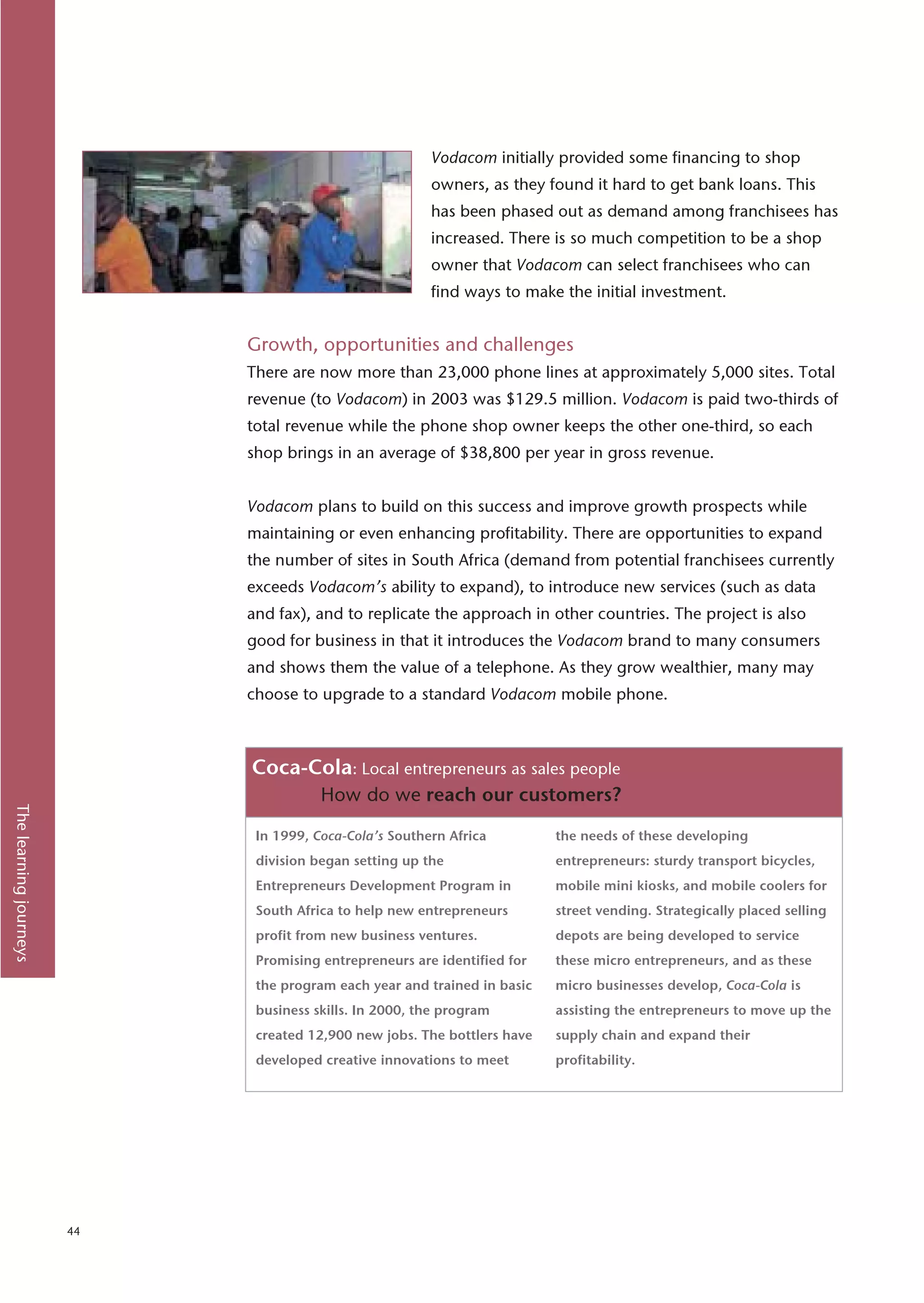 Vodacom initially provided some financing to shop
                                                         owners, as they found it hard to get bank loans. This
                                                         has been phased out as demand among franchisees has
                                                         increased. There is so much competition to be a shop
                                                         owner that Vodacom can select franchisees who can
                                                         find ways to make the initial investment.


                             Growth, opportunities and challenges
                             There are now more than 23,000 phone lines at approximately 5,000 sites. Total
                             revenue (to Vodacom) in 2003 was $129.5 million. Vodacom is paid two-thirds of
                             total revenue while the phone shop owner keeps the other one-third, so each
                             shop brings in an average of $38,800 per year in gross revenue.


                             Vodacom plans to build on this success and improve growth prospects while
                             maintaining or even enhancing profitability. There are opportunities to expand
                             the number of sites in South Africa (demand from potential franchisees currently
                             exceeds Vodacom’s ability to expand), to introduce new services (such as data
                             and fax), and to replicate the approach in other countries. The project is also
                             good for business in that it introduces the Vodacom brand to many consumers
                             and shows them the value of a telephone. As they grow wealthier, many may
                             choose to upgrade to a standard Vodacom mobile phone.



                             Coca-Cola: Local entrepreneurs as sales people
                                        How do we reach our customers?
The learning journeys




                              In 1999, Coca-Cola’s Southern Africa         the needs of these developing
                              division began setting up the                entrepreneurs: sturdy transport bicycles,
                              Entrepreneurs Development Program in         mobile mini kiosks, and mobile coolers for
                              South Africa to help new entrepreneurs       street vending. Strategically placed selling
                              profit from new business ventures.           depots are being developed to service
                              Promising entrepreneurs are identified for   these micro entrepreneurs, and as these
                              the program each year and trained in basic   micro businesses develop, Coca-Cola is
                              business skills. In 2000, the program        assisting the entrepreneurs to move up the
                              created 12,900 new jobs. The bottlers have   supply chain and expand their
                              developed creative innovations to meet       profitability.




                        44
 