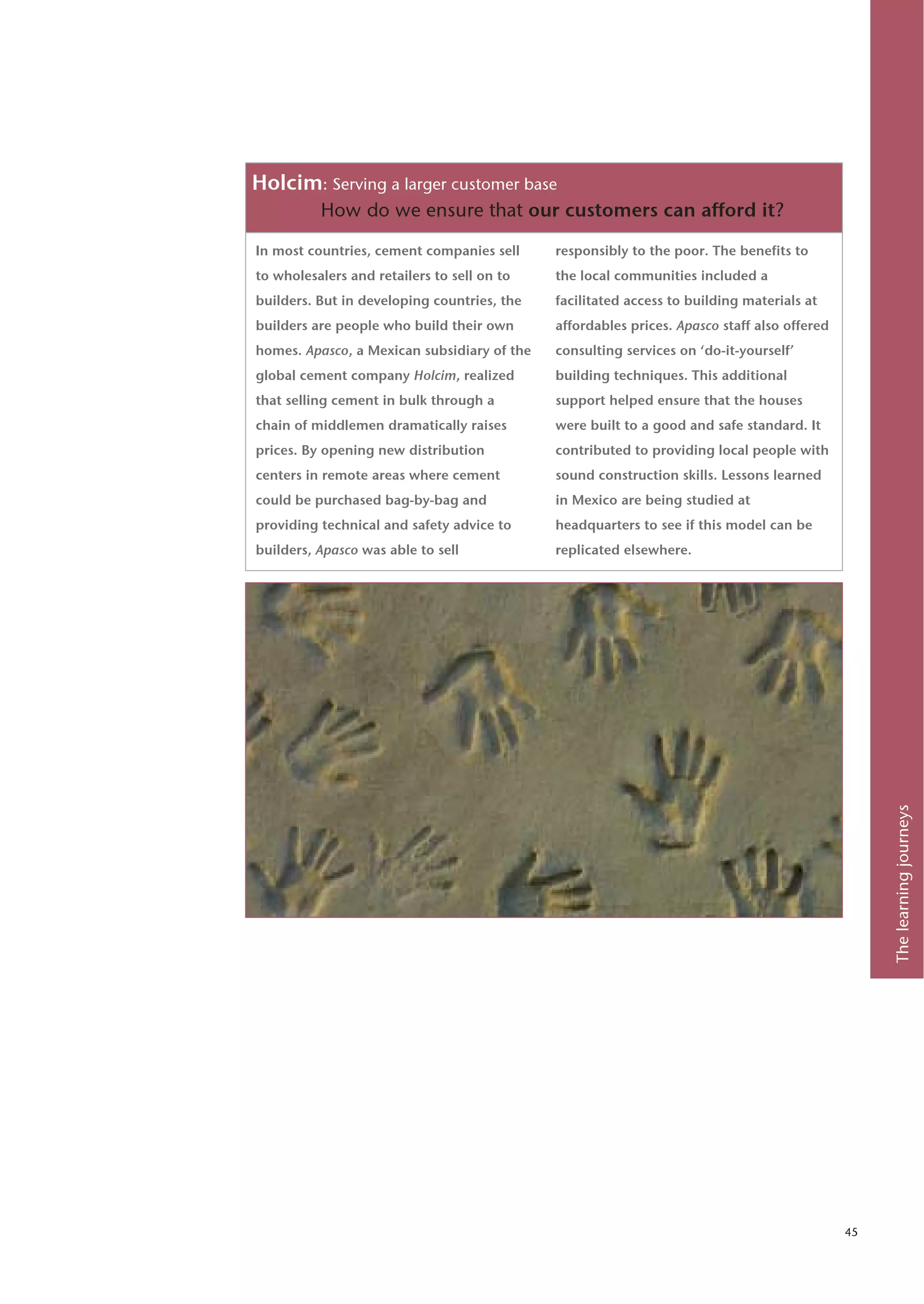 Holcim: Serving a larger customer base
          How do we ensure that our customers can afford it?

In most countries, cement companies sell     responsibly to the poor. The benefits to
to wholesalers and retailers to sell on to   the local communities included a
builders. But in developing countries, the   facilitated access to building materials at
builders are people who build their own      affordables prices. Apasco staff also offered
homes. Apasco, a Mexican subsidiary of the   consulting services on ‘do-it-yourself’
global cement company Holcim, realized       building techniques. This additional
that selling cement in bulk through a        support helped ensure that the houses
chain of middlemen dramatically raises       were built to a good and safe standard. It
prices. By opening new distribution          contributed to providing local people with
centers in remote areas where cement         sound construction skills. Lessons learned
could be purchased bag-by-bag and            in Mexico are being studied at
providing technical and safety advice to     headquarters to see if this model can be
builders, Apasco was able to sell            replicated elsewhere.




                                                                                                  The learning journeys




                                                                                             45
 
