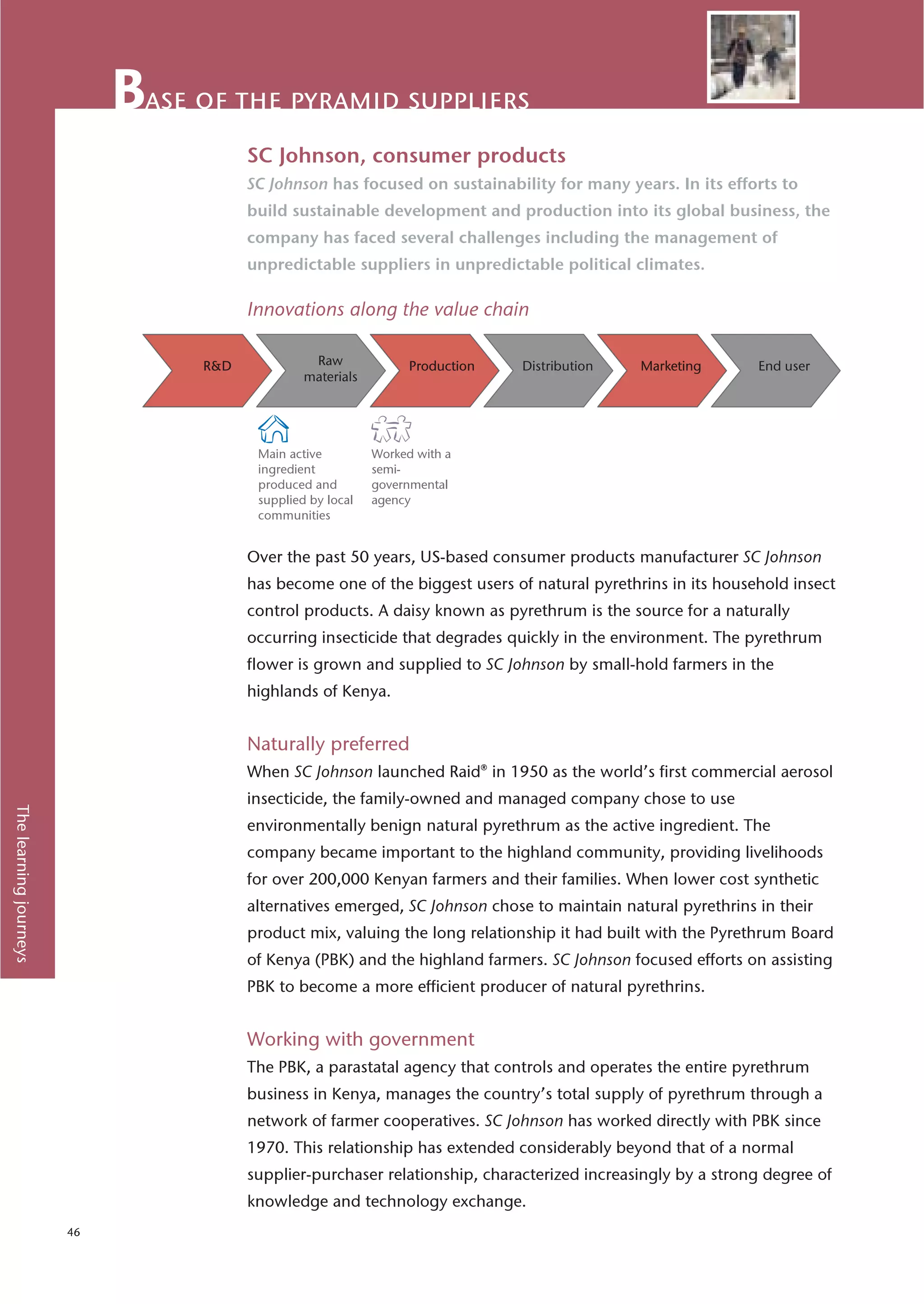 ase of the pyramid suppliers
                                    SC Johnson, consumer products
                                    SC Johnson has focused on sustainability for many years. In its efforts to
                                    build sustainable development and production into its global business, the
                                    company has faced several challenges including the management of
                                    unpredictable suppliers in unpredictable political climates.

                                    Innovations along the value chain




                                     Main active         Worked with a
                                     ingredient          semi-
                                     produced and        governmental
                                     supplied by local   agency
                                     communities


                                    Over the past 50 years, US-based consumer products manufacturer SC Johnson
                                    has become one of the biggest users of natural pyrethrins in its household insect
                                    control products. A daisy known as pyrethrum is the source for a naturally
                                    occurring insecticide that degrades quickly in the environment. The pyrethrum
                                    flower is grown and supplied to SC Johnson by small-hold farmers in the
                                    highlands of Kenya.


                                    Naturally preferred
                                    When SC Johnson launched Raid® in 1950 as the world’s first commercial aerosol
                                    insecticide, the family-owned and managed company chose to use
The learning journeys




                                    environmentally benign natural pyrethrum as the active ingredient. The
                                    company became important to the highland community, providing livelihoods
                                    for over 200,000 Kenyan farmers and their families. When lower cost synthetic
                                    alternatives emerged, SC Johnson chose to maintain natural pyrethrins in their
                                    product mix, valuing the long relationship it had built with the Pyrethrum Board
                                    of Kenya (PBK) and the highland farmers. SC Johnson focused efforts on assisting
                                    PBK to become a more efficient producer of natural pyrethrins.


                                    Working with government
                                    The PBK, a parastatal agency that controls and operates the entire pyrethrum
                                    business in Kenya, manages the country’s total supply of pyrethrum through a
                                    network of farmer cooperatives. SC Johnson has worked directly with PBK since
                                    1970. This relationship has extended considerably beyond that of a normal
                                    supplier-purchaser relationship, characterized increasingly by a strong degree of
                                    knowledge and technology exchange.
                        46
 