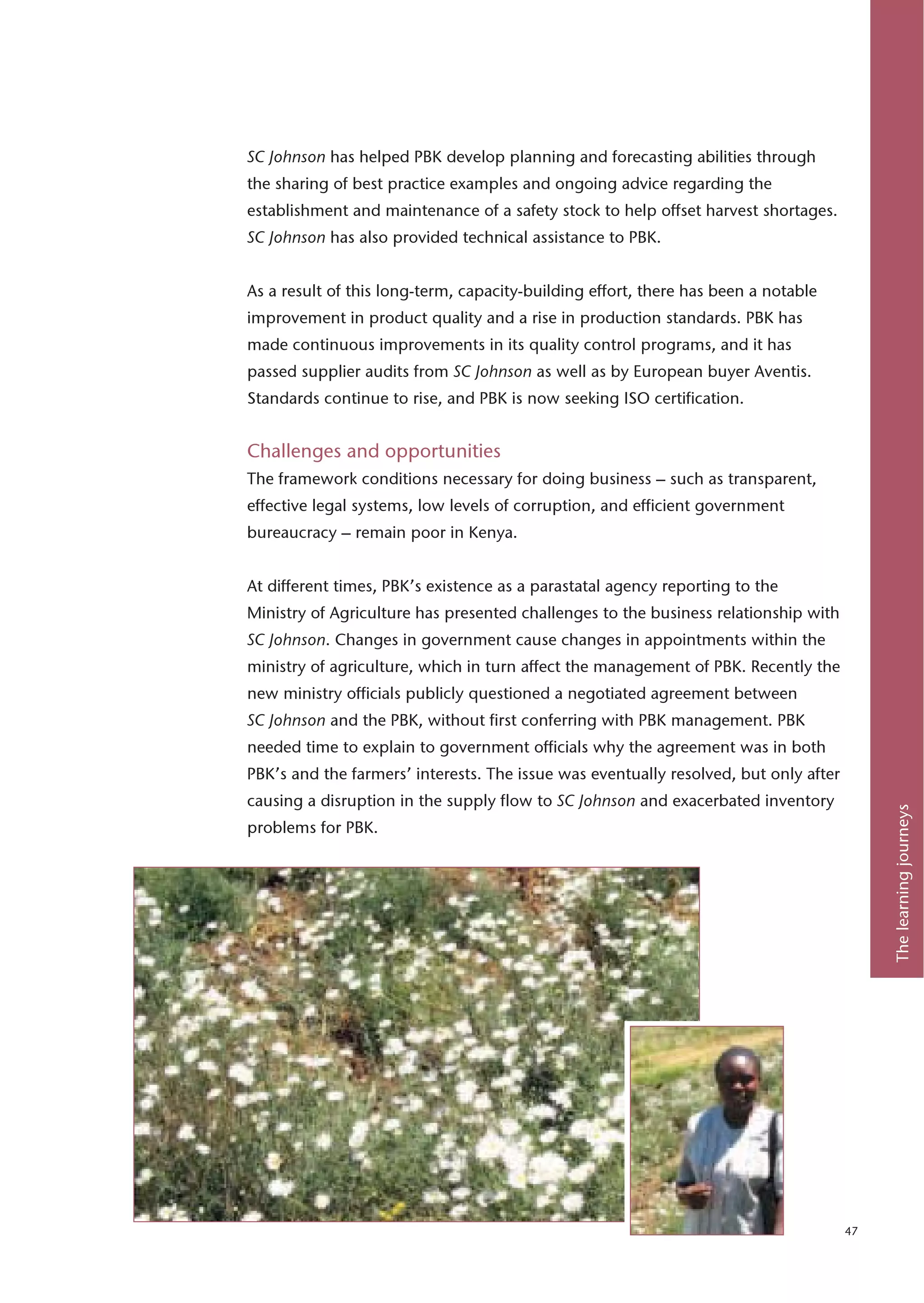 SC Johnson has helped PBK develop planning and forecasting abilities through
the sharing of best practice examples and ongoing advice regarding the
establishment and maintenance of a safety stock to help offset harvest shortages.
SC Johnson has also provided technical assistance to PBK.


As a result of this long-term, capacity-building effort, there has been a notable
improvement in product quality and a rise in production standards. PBK has
made continuous improvements in its quality control programs, and it has
passed supplier audits from SC Johnson as well as by European buyer Aventis.
Standards continue to rise, and PBK is now seeking ISO certification.


Challenges and opportunities
The framework conditions necessary for doing business – such as transparent,
effective legal systems, low levels of corruption, and efficient government
bureaucracy – remain poor in Kenya.


At different times, PBK’s existence as a parastatal agency reporting to the
Ministry of Agriculture has presented challenges to the business relationship with
SC Johnson. Changes in government cause changes in appointments within the
ministry of agriculture, which in turn affect the management of PBK. Recently the
new ministry officials publicly questioned a negotiated agreement between
SC Johnson and the PBK, without first conferring with PBK management. PBK
needed time to explain to government officials why the agreement was in both
PBK’s and the farmers’ interests. The issue was eventually resolved, but only after
causing a disruption in the supply flow to SC Johnson and exacerbated inventory




                                                                                           The learning journeys
problems for PBK.




                                                                                      47
 