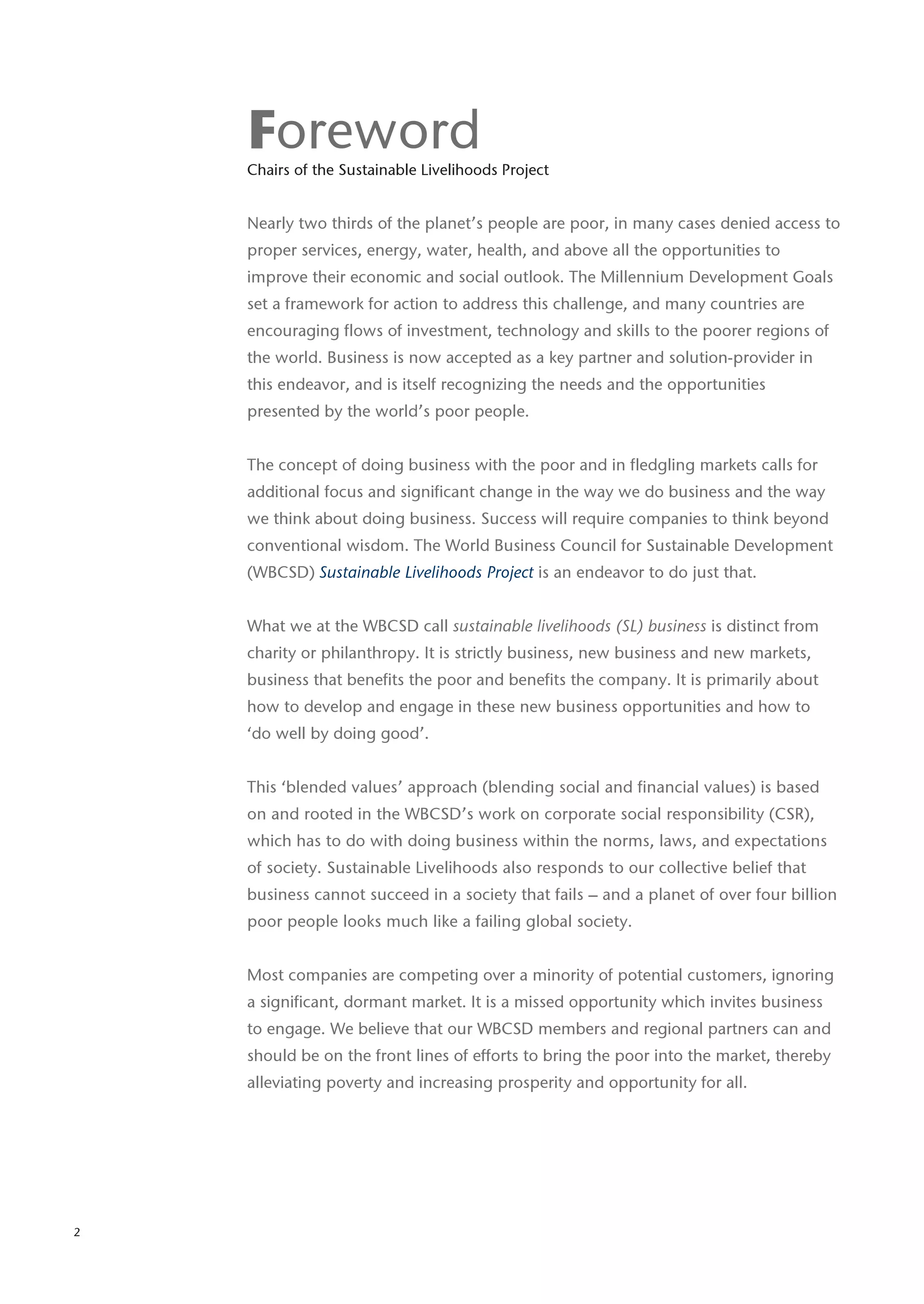 Foreword
    Chairs of the Sustainable Livelihoods Project


    Nearly two thirds of the planet’s people are poor, in many cases denied access to
    proper services, energy, water, health, and above all the opportunities to
    improve their economic and social outlook. The Millennium Development Goals
    set a framework for action to address this challenge, and many countries are
    encouraging flows of investment, technology and skills to the poorer regions of
    the world. Business is now accepted as a key partner and solution-provider in
    this endeavor, and is itself recognizing the needs and the opportunities
    presented by the world’s poor people.


    The concept of doing business with the poor and in fledgling markets calls for
    additional focus and significant change in the way we do business and the way
    we think about doing business. Success will require companies to think beyond
    conventional wisdom. The World Business Council for Sustainable Development
    (WBCSD) Sustainable Livelihoods Project is an endeavor to do just that.


    What we at the WBCSD call sustainable livelihoods (SL) business is distinct from
    charity or philanthropy. It is strictly business, new business and new markets,
    business that benefits the poor and benefits the company. It is primarily about
    how to develop and engage in these new business opportunities and how to
    ‘do well by doing good’.


    This ‘blended values’ approach (blending social and financial values) is based
    on and rooted in the WBCSD’s work on corporate social responsibility (CSR),
    which has to do with doing business within the norms, laws, and expectations
    of society. Sustainable Livelihoods also responds to our collective belief that
    business cannot succeed in a society that fails – and a planet of over four billion
    poor people looks much like a failing global society.


    Most companies are competing over a minority of potential customers, ignoring
    a significant, dormant market. It is a missed opportunity which invites business
    to engage. We believe that our WBCSD members and regional partners can and
    should be on the front lines of efforts to bring the poor into the market, thereby
    alleviating poverty and increasing prosperity and opportunity for all.




2
 