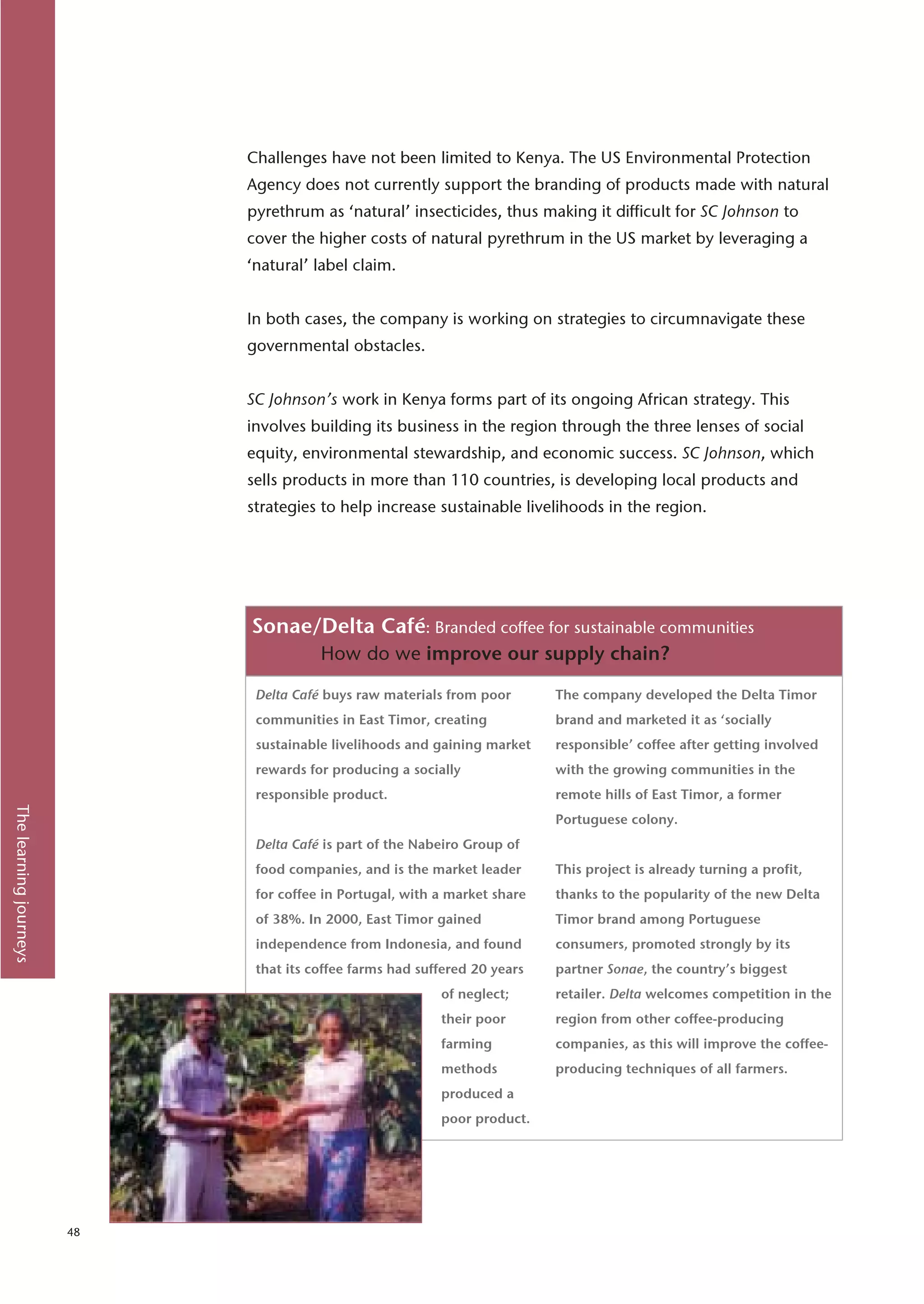 Challenges have not been limited to Kenya. The US Environmental Protection
                             Agency does not currently support the branding of products made with natural
                             pyrethrum as ‘natural’ insecticides, thus making it difficult for SC Johnson to
                             cover the higher costs of natural pyrethrum in the US market by leveraging a
                             ‘natural’ label claim.


                             In both cases, the company is working on strategies to circumnavigate these
                             governmental obstacles.


                             SC Johnson’s work in Kenya forms part of its ongoing African strategy. This
                             involves building its business in the region through the three lenses of social
                             equity, environmental stewardship, and economic success. SC Johnson, which
                             sells products in more than 110 countries, is developing local products and
                             strategies to help increase sustainable livelihoods in the region.




                             Sonae/Delta Café: Branded coffee for sustainable communities
                                        How do we improve our supply chain?

                              Delta Café buys raw materials from poor       The company developed the Delta Timor
                              communities in East Timor, creating           brand and marketed it as ‘socially
                              sustainable livelihoods and gaining market    responsible’ coffee after getting involved
                              rewards for producing a socially              with the growing communities in the
                              responsible product.                          remote hills of East Timor, a former
The learning journeys




                                                                            Portuguese colony.
                              Delta Café is part of the Nabeiro Group of
                              food companies, and is the market leader      This project is already turning a profit,
                              for coffee in Portugal, with a market share   thanks to the popularity of the new Delta
                              of 38%. In 2000, East Timor gained            Timor brand among Portuguese
                              independence from Indonesia, and found        consumers, promoted strongly by its
                              that its coffee farms had suffered 20 years   partner Sonae, the country’s biggest
                                                           of neglect;      retailer. Delta welcomes competition in the
                                                           their poor       region from other coffee-producing
                                                           farming          companies, as this will improve the coffee-
                                                           methods          producing techniques of all farmers.
                                                           produced a
                                                           poor product.




                        48
 