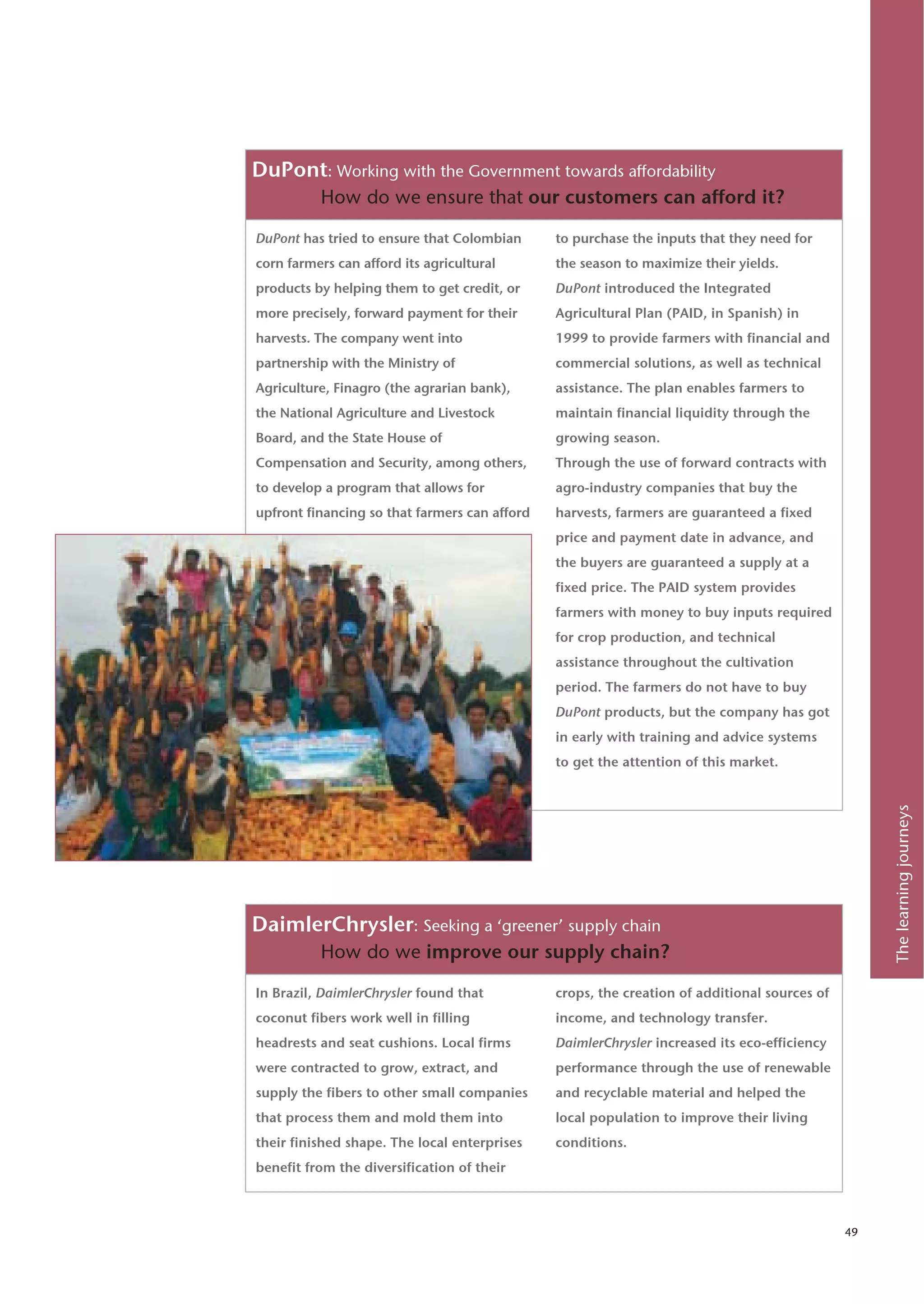 DuPont: Working with the Government towards affordability
          How do we ensure that our customers can afford it?

DuPont has tried to ensure that Colombian      to purchase the inputs that they need for
corn farmers can afford its agricultural       the season to maximize their yields.
products by helping them to get credit, or     DuPont introduced the Integrated
more precisely, forward payment for their      Agricultural Plan (PAID, in Spanish) in
harvests. The company went into                1999 to provide farmers with financial and
partnership with the Ministry of               commercial solutions, as well as technical
Agriculture, Finagro (the agrarian bank),      assistance. The plan enables farmers to
the National Agriculture and Livestock         maintain financial liquidity through the
Board, and the State House of                  growing season.
Compensation and Security, among others,       Through the use of forward contracts with
to develop a program that allows for           agro-industry companies that buy the
upfront financing so that farmers can afford   harvests, farmers are guaranteed a fixed
                                               price and payment date in advance, and
                                               the buyers are guaranteed a supply at a
                                               fixed price. The PAID system provides
                                               farmers with money to buy inputs required
                                               for crop production, and technical
                                               assistance throughout the cultivation
                                               period. The farmers do not have to buy
                                               DuPont products, but the company has got
                                               in early with training and advice systems
                                               to get the attention of this market.




                                                                                                   The learning journeys
DaimlerChrysler: Seeking a ‘greener’ supply chain
          How do we improve our supply chain?

In Brazil, DaimlerChrysler found that          crops, the creation of additional sources of
coconut fibers work well in filling            income, and technology transfer.
headrests and seat cushions. Local firms       DaimlerChrysler increased its eco-efficiency
were contracted to grow, extract, and          performance through the use of renewable
supply the fibers to other small companies     and recyclable material and helped the
that process them and mold them into           local population to improve their living
their finished shape. The local enterprises    conditions.
benefit from the diversification of their



                                                                                              49
 