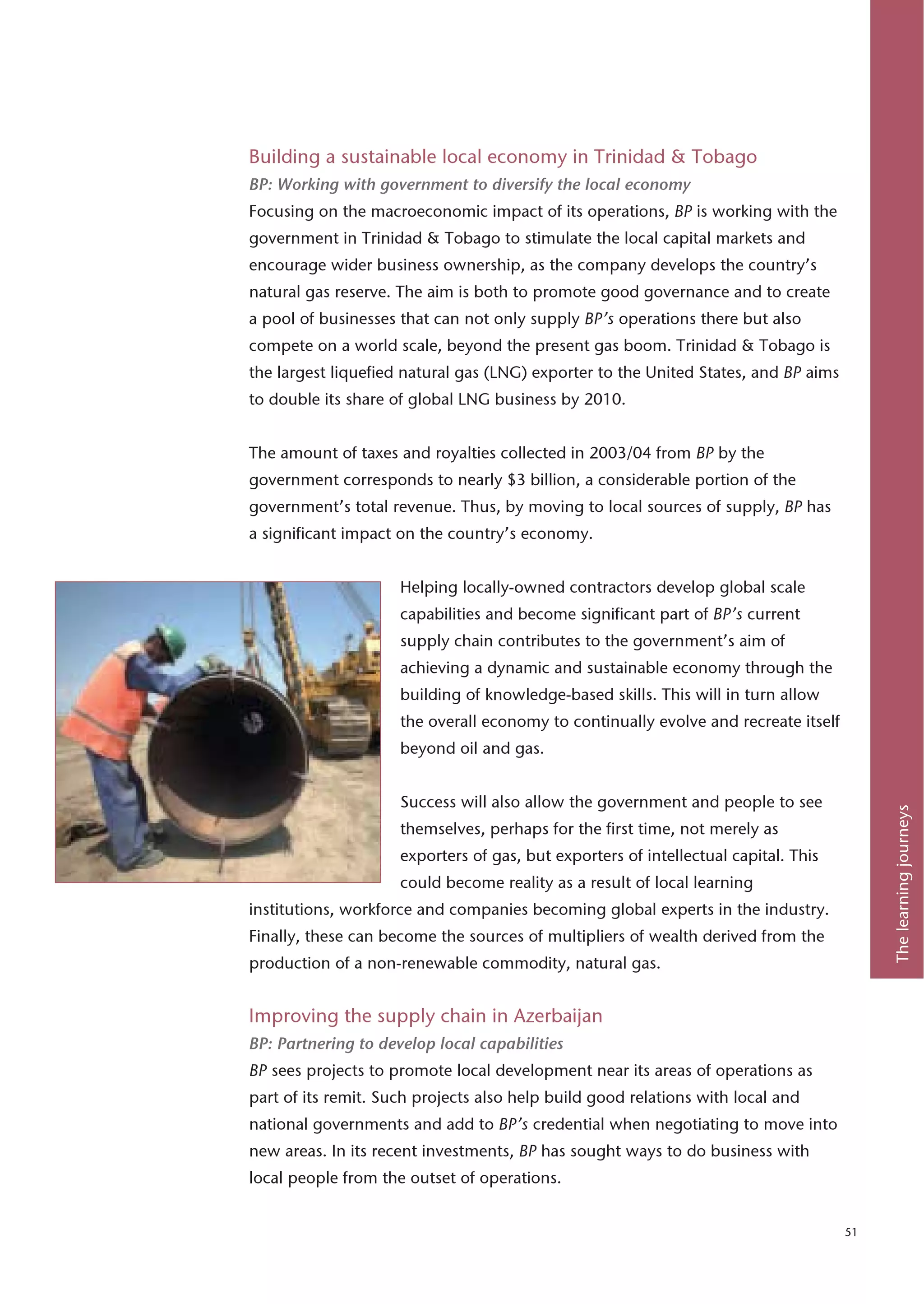 Building a sustainable local economy in Trinidad & Tobago
BP: Working with government to diversify the local economy
Focusing on the macroeconomic impact of its operations, BP is working with the
government in Trinidad & Tobago to stimulate the local capital markets and
encourage wider business ownership, as the company develops the country’s
natural gas reserve. The aim is both to promote good governance and to create
a pool of businesses that can not only supply BP’s operations there but also
compete on a world scale, beyond the present gas boom. Trinidad & Tobago is
the largest liquefied natural gas (LNG) exporter to the United States, and BP aims
to double its share of global LNG business by 2010.


The amount of taxes and royalties collected in 2003/04 from BP by the
government corresponds to nearly $3 billion, a considerable portion of the
government’s total revenue. Thus, by moving to local sources of supply, BP has
a significant impact on the country’s economy.


                     Helping locally-owned contractors develop global scale
                     capabilities and become significant part of BP’s current
                     supply chain contributes to the government’s aim of
                     achieving a dynamic and sustainable economy through the
                     building of knowledge-based skills. This will in turn allow
                     the overall economy to continually evolve and recreate itself
                     beyond oil and gas.


                     Success will also allow the government and people to see




                                                                                          The learning journeys
                     themselves, perhaps for the first time, not merely as
                     exporters of gas, but exporters of intellectual capital. This
                     could become reality as a result of local learning
institutions, workforce and companies becoming global experts in the industry.
Finally, these can become the sources of multipliers of wealth derived from the
production of a non-renewable commodity, natural gas.


Improving the supply chain in Azerbaijan
BP: Partnering to develop local capabilities
BP sees projects to promote local development near its areas of operations as
part of its remit. Such projects also help build good relations with local and
national governments and add to BP’s credential when negotiating to move into
new areas. In its recent investments, BP has sought ways to do business with
local people from the outset of operations.


                                                                                     51
 