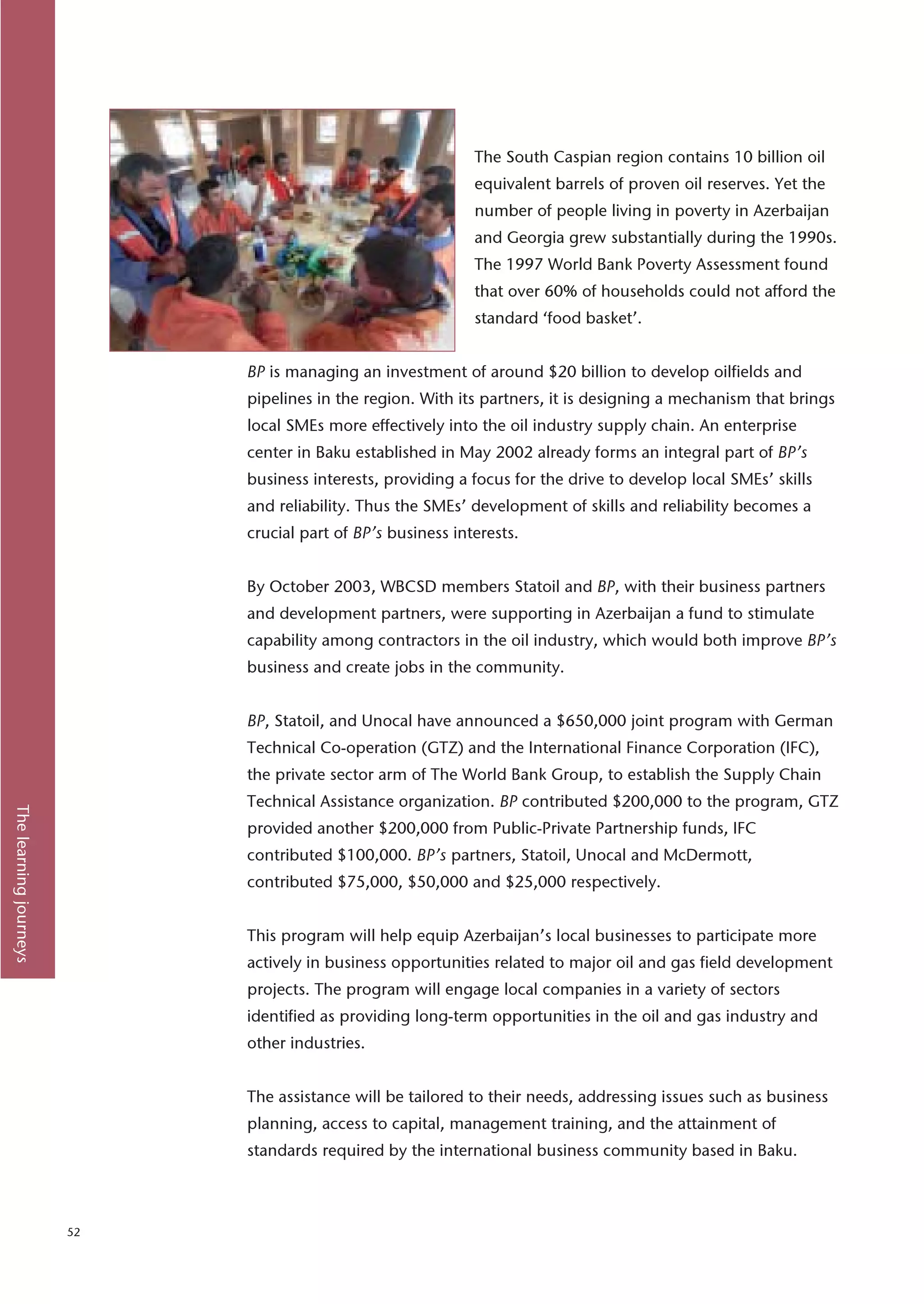The South Caspian region contains 10 billion oil
                                                              equivalent barrels of proven oil reserves. Yet the
                                                              number of people living in poverty in Azerbaijan
                                                              and Georgia grew substantially during the 1990s.
                                                              The 1997 World Bank Poverty Assessment found
                                                              that over 60% of households could not afford the
                                                              standard ‘food basket’.


                             BP is managing an investment of around $20 billion to develop oilfields and
                             pipelines in the region. With its partners, it is designing a mechanism that brings
                             local SMEs more effectively into the oil industry supply chain. An enterprise
                             center in Baku established in May 2002 already forms an integral part of BP’s
                             business interests, providing a focus for the drive to develop local SMEs’ skills
                             and reliability. Thus the SMEs’ development of skills and reliability becomes a
                             crucial part of BP’s business interests.


                             By October 2003, WBCSD members Statoil and BP, with their business partners
                             and development partners, were supporting in Azerbaijan a fund to stimulate
                             capability among contractors in the oil industry, which would both improve BP’s
                             business and create jobs in the community.


                             BP, Statoil, and Unocal have announced a $650,000 joint program with German
                             Technical Co-operation (GTZ) and the International Finance Corporation (IFC),
                             the private sector arm of The World Bank Group, to establish the Supply Chain
                             Technical Assistance organization. BP contributed $200,000 to the program, GTZ
The learning journeys




                             provided another $200,000 from Public-Private Partnership funds, IFC
                             contributed $100,000. BP’s partners, Statoil, Unocal and McDermott,
                             contributed $75,000, $50,000 and $25,000 respectively.


                             This program will help equip Azerbaijan’s local businesses to participate more
                             actively in business opportunities related to major oil and gas field development
                             projects. The program will engage local companies in a variety of sectors
                             identified as providing long-term opportunities in the oil and gas industry and
                             other industries.


                             The assistance will be tailored to their needs, addressing issues such as business
                             planning, access to capital, management training, and the attainment of
                             standards required by the international business community based in Baku.



                        52
 