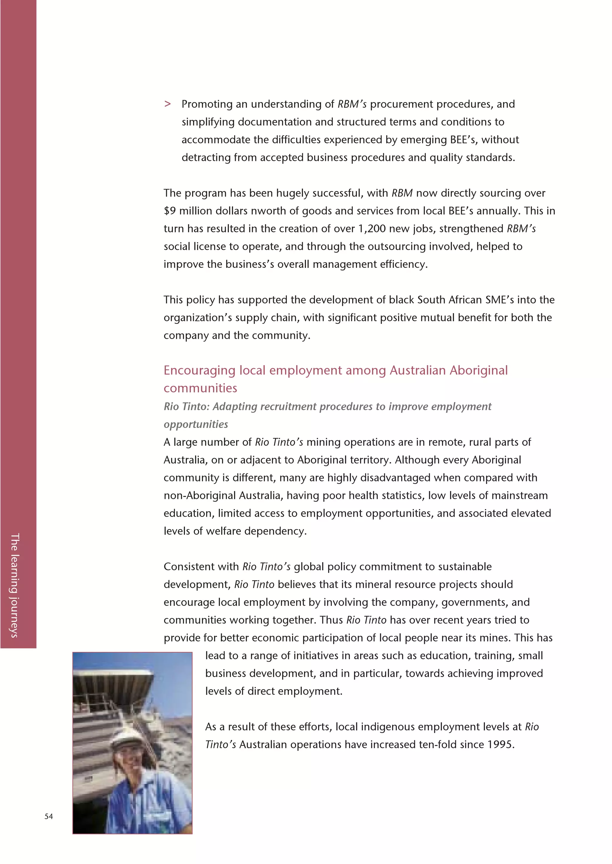 >   Promoting an understanding of RBM’s procurement procedures, and
                                 simplifying documentation and structured terms and conditions to
                                 accommodate the difficulties experienced by emerging BEE’s, without
                                 detracting from accepted business procedures and quality standards.


                             The program has been hugely successful, with RBM now directly sourcing over
                             $9 million dollars nworth of goods and services from local BEE’s annually. This in
                             turn has resulted in the creation of over 1,200 new jobs, strengthened RBM’s
                             social license to operate, and through the outsourcing involved, helped to
                             improve the business’s overall management efficiency.


                             This policy has supported the development of black South African SME’s into the
                             organization’s supply chain, with significant positive mutual benefit for both the
                             company and the community.


                             Encouraging local employment among Australian Aboriginal
                             communities
                             Rio Tinto: Adapting recruitment procedures to improve employment
                             opportunities
                             A large number of Rio Tinto’s mining operations are in remote, rural parts of
                             Australia, on or adjacent to Aboriginal territory. Although every Aboriginal
                             community is different, many are highly disadvantaged when compared with
                             non-Aboriginal Australia, having poor health statistics, low levels of mainstream
                             education, limited access to employment opportunities, and associated elevated
                             levels of welfare dependency.
The learning journeys




                             Consistent with Rio Tinto’s global policy commitment to sustainable
                             development, Rio Tinto believes that its mineral resource projects should
                             encourage local employment by involving the company, governments, and
                             communities working together. Thus Rio Tinto has over recent years tried to
                             provide for better economic participation of local people near its mines. This has
                                     lead to a range of initiatives in areas such as education, training, small
                                     business development, and in particular, towards achieving improved
                                     levels of direct employment.


                                     As a result of these efforts, local indigenous employment levels at Rio
                                     Tinto’s Australian operations have increased ten-fold since 1995.




                        54
 