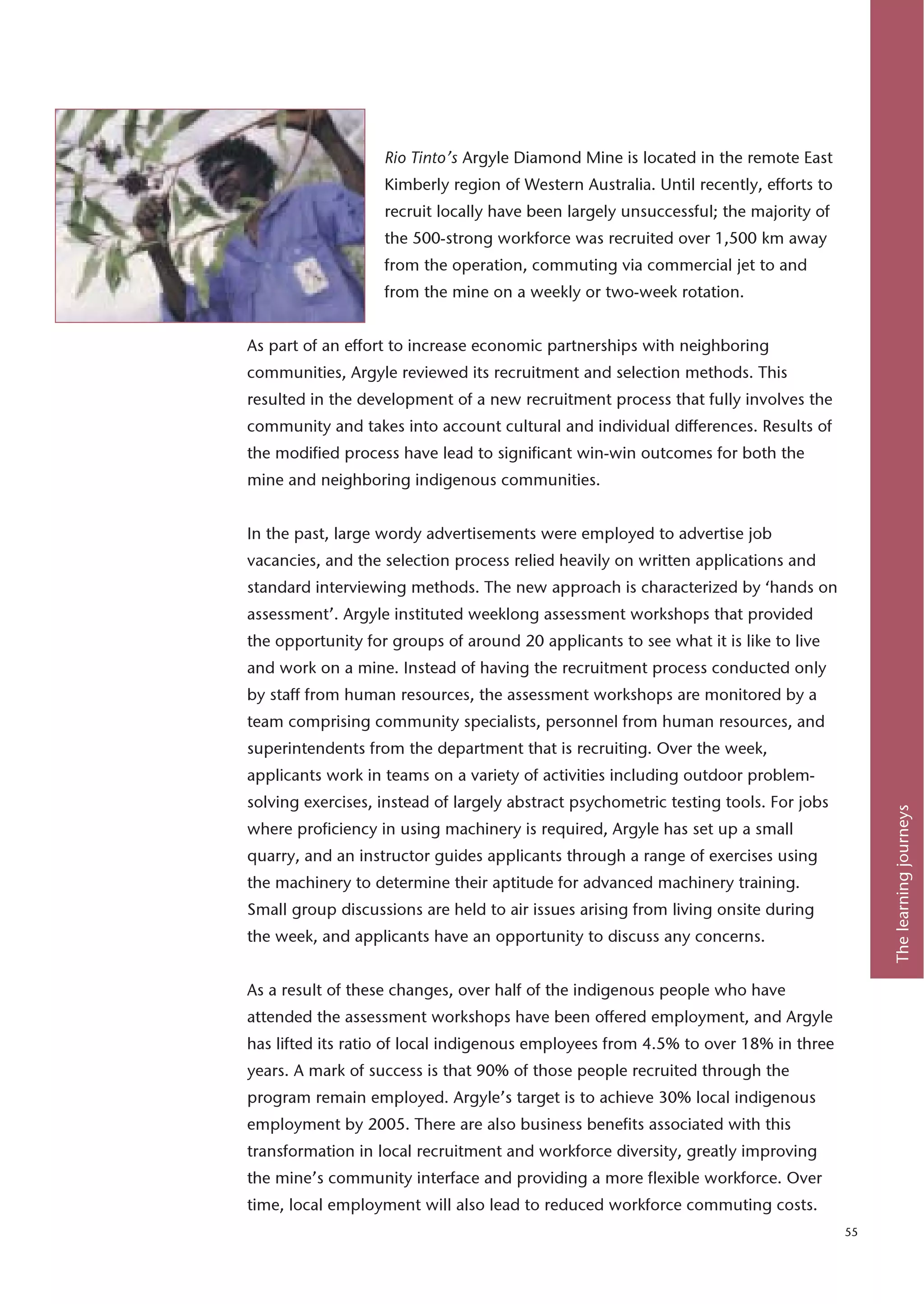 Rio Tinto’s Argyle Diamond Mine is located in the remote East
                   Kimberly region of Western Australia. Until recently, efforts to
                   recruit locally have been largely unsuccessful; the majority of
                   the 500-strong workforce was recruited over 1,500 km away
                   from the operation, commuting via commercial jet to and
                   from the mine on a weekly or two-week rotation.


As part of an effort to increase economic partnerships with neighboring
communities, Argyle reviewed its recruitment and selection methods. This
resulted in the development of a new recruitment process that fully involves the
community and takes into account cultural and individual differences. Results of
the modified process have lead to significant win-win outcomes for both the
mine and neighboring indigenous communities.


In the past, large wordy advertisements were employed to advertise job
vacancies, and the selection process relied heavily on written applications and
standard interviewing methods. The new approach is characterized by ‘hands on
assessment’. Argyle instituted weeklong assessment workshops that provided
the opportunity for groups of around 20 applicants to see what it is like to live
and work on a mine. Instead of having the recruitment process conducted only
by staff from human resources, the assessment workshops are monitored by a
team comprising community specialists, personnel from human resources, and
superintendents from the department that is recruiting. Over the week,
applicants work in teams on a variety of activities including outdoor problem-
solving exercises, instead of largely abstract psychometric testing tools. For jobs




                                                                                           The learning journeys
where proficiency in using machinery is required, Argyle has set up a small
quarry, and an instructor guides applicants through a range of exercises using
the machinery to determine their aptitude for advanced machinery training.
Small group discussions are held to air issues arising from living onsite during
the week, and applicants have an opportunity to discuss any concerns.


As a result of these changes, over half of the indigenous people who have
attended the assessment workshops have been offered employment, and Argyle
has lifted its ratio of local indigenous employees from 4.5% to over 18% in three
years. A mark of success is that 90% of those people recruited through the
program remain employed. Argyle’s target is to achieve 30% local indigenous
employment by 2005. There are also business benefits associated with this
transformation in local recruitment and workforce diversity, greatly improving
the mine’s community interface and providing a more flexible workforce. Over
time, local employment will also lead to reduced workforce commuting costs.
                                                                                      55
 