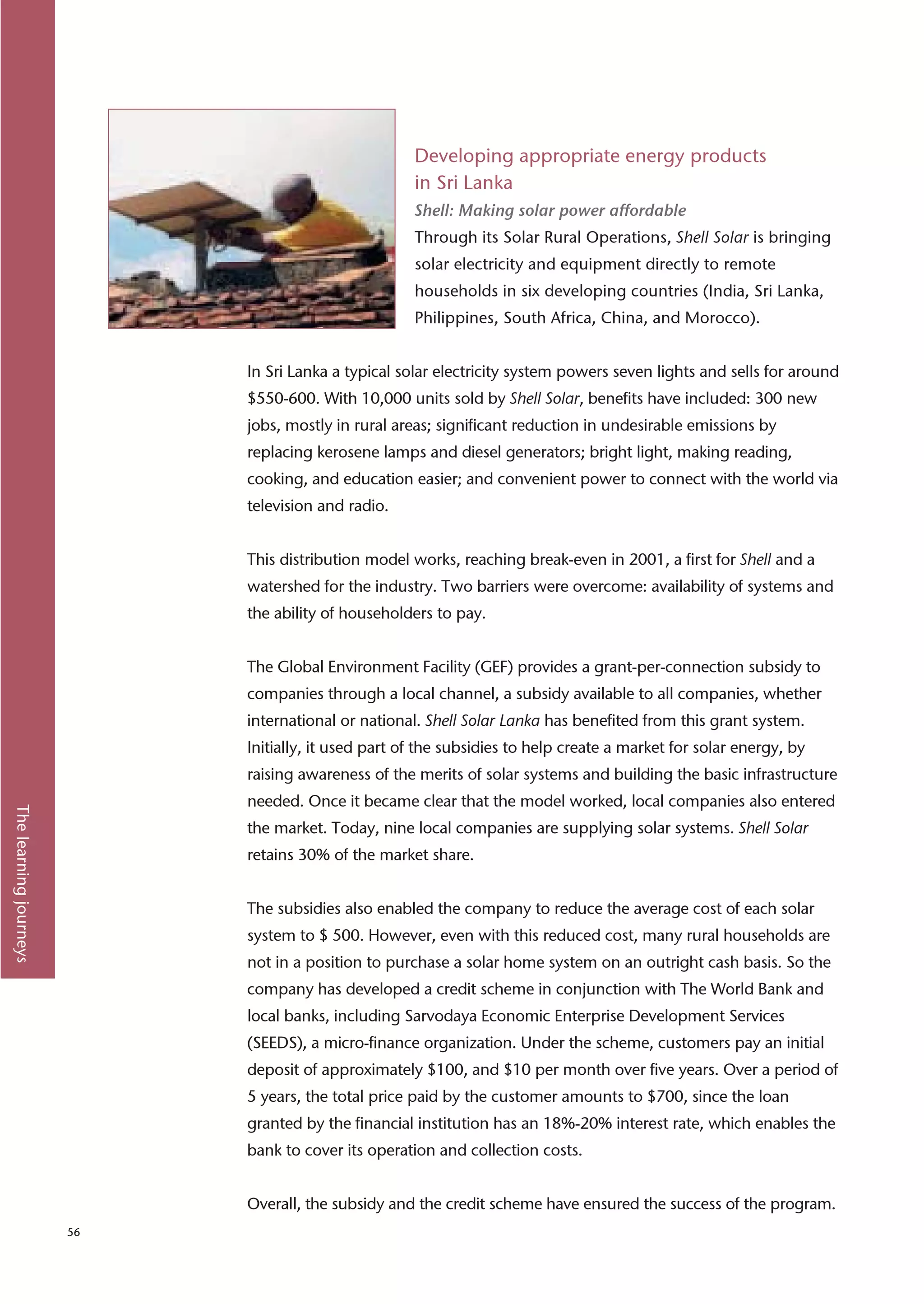Developing appropriate energy products
                                                      in Sri Lanka
                                                      Shell: Making solar power affordable
                                                      Through its Solar Rural Operations, Shell Solar is bringing
                                                      solar electricity and equipment directly to remote
                                                      households in six developing countries (India, Sri Lanka,
                                                      Philippines, South Africa, China, and Morocco).


                             In Sri Lanka a typical solar electricity system powers seven lights and sells for around
                             $550-600. With 10,000 units sold by Shell Solar, benefits have included: 300 new
                             jobs, mostly in rural areas; significant reduction in undesirable emissions by
                             replacing kerosene lamps and diesel generators; bright light, making reading,
                             cooking, and education easier; and convenient power to connect with the world via
                             television and radio.


                             This distribution model works, reaching break-even in 2001, a first for Shell and a
                             watershed for the industry. Two barriers were overcome: availability of systems and
                             the ability of householders to pay.


                             The Global Environment Facility (GEF) provides a grant-per-connection subsidy to
                             companies through a local channel, a subsidy available to all companies, whether
                             international or national. Shell Solar Lanka has benefited from this grant system.
                             Initially, it used part of the subsidies to help create a market for solar energy, by
                             raising awareness of the merits of solar systems and building the basic infrastructure
                             needed. Once it became clear that the model worked, local companies also entered
The learning journeys




                             the market. Today, nine local companies are supplying solar systems. Shell Solar
                             retains 30% of the market share.


                             The subsidies also enabled the company to reduce the average cost of each solar
                             system to $ 500. However, even with this reduced cost, many rural households are
                             not in a position to purchase a solar home system on an outright cash basis. So the
                             company has developed a credit scheme in conjunction with The World Bank and
                             local banks, including Sarvodaya Economic Enterprise Development Services
                             (SEEDS), a micro-finance organization. Under the scheme, customers pay an initial
                             deposit of approximately $100, and $10 per month over five years. Over a period of
                             5 years, the total price paid by the customer amounts to $700, since the loan
                             granted by the financial institution has an 18%-20% interest rate, which enables the
                             bank to cover its operation and collection costs.


                             Overall, the subsidy and the credit scheme have ensured the success of the program.
                        56
 