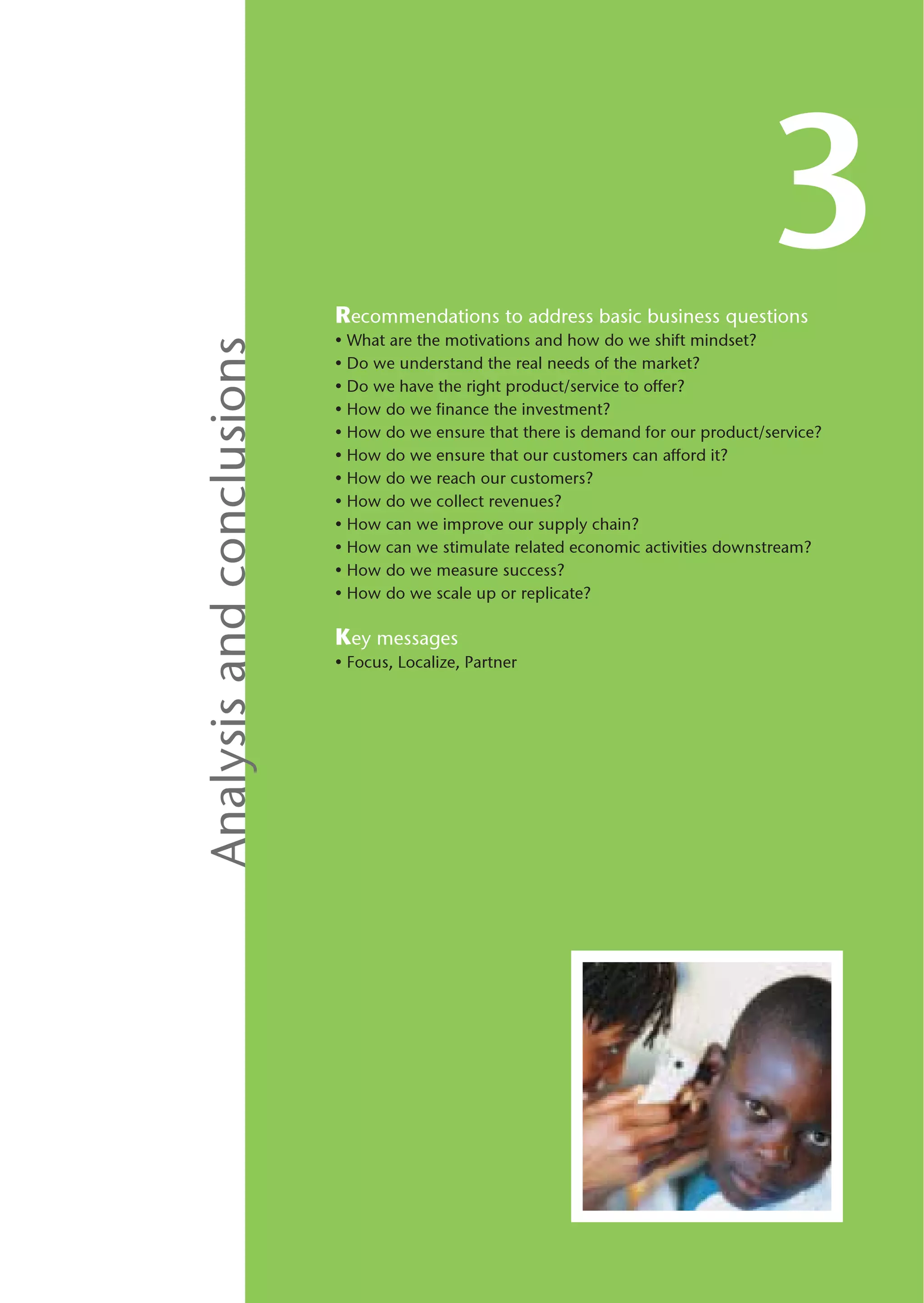 Recommendations to address basic business questions
                                                                                   3
                           • What are the motivations and how do we shift mindset?
Analysis and conclusions

                           • Do we understand the real needs of the market?
                           • Do we have the right product/service to offer?
                           • How do we finance the investment?
                           • How do we ensure that there is demand for our product/service?
                           • How do we ensure that our customers can afford it?
                           • How do we reach our customers?
                           • How do we collect revenues?
                           • How can we improve our supply chain?
                           • How can we stimulate related economic activities downstream?
                           • How do we measure success?
                           • How do we scale up or replicate?

                           Key messages
                           • Focus, Localize, Partner
 