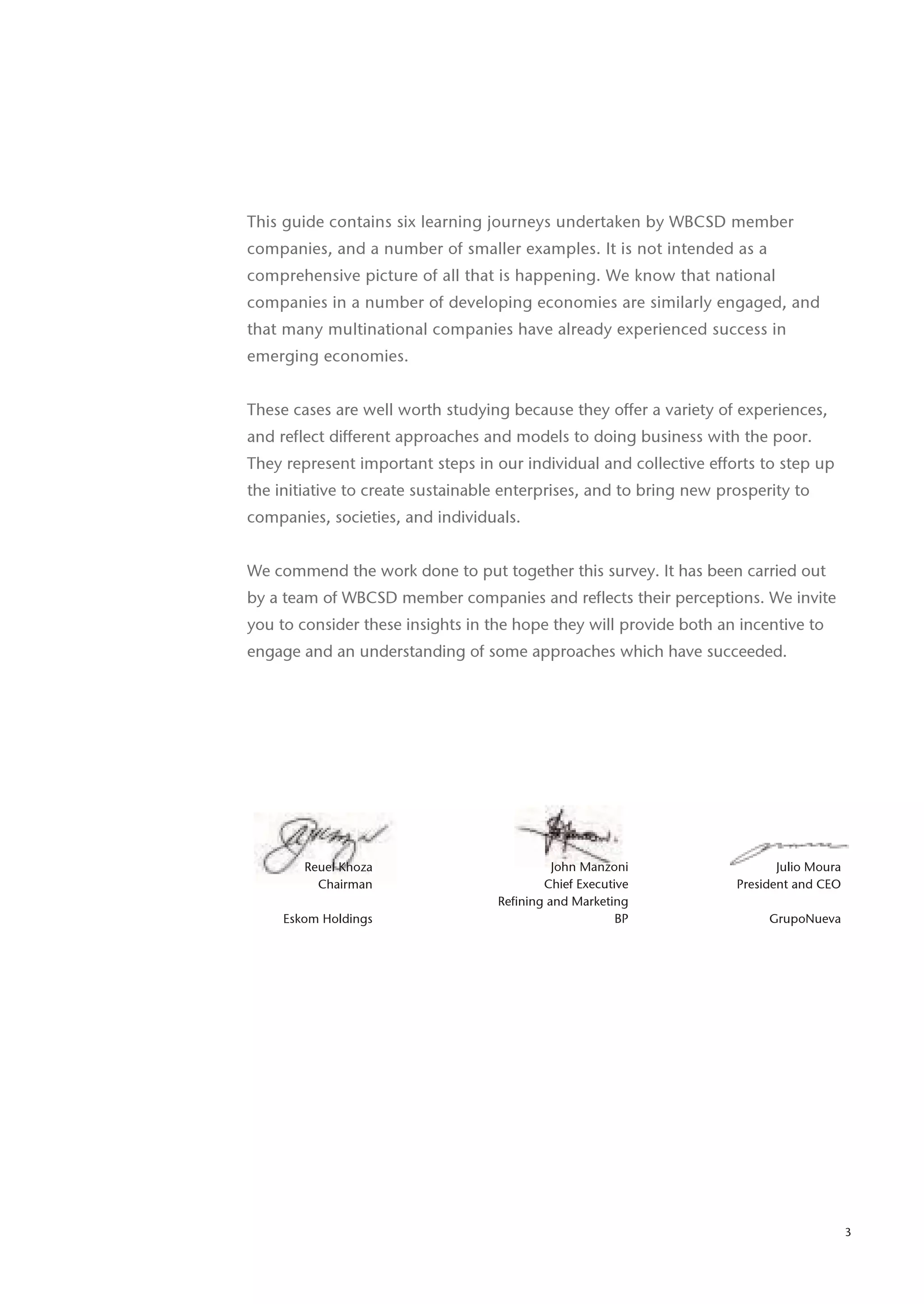 This guide contains six learning journeys undertaken by WBCSD member
companies, and a number of smaller examples. It is not intended as a
comprehensive picture of all that is happening. We know that national
companies in a number of developing economies are similarly engaged, and
that many multinational companies have already experienced success in
emerging economies.


These cases are well worth studying because they offer a variety of experiences,
and reflect different approaches and models to doing business with the poor.
They represent important steps in our individual and collective efforts to step up
the initiative to create sustainable enterprises, and to bring new prosperity to
companies, societies, and individuals.


We commend the work done to put together this survey. It has been carried out
by a team of WBCSD member companies and reflects their perceptions. We invite
you to consider these insights in the hope they will provide both an incentive to
engage and an understanding of some approaches which have succeeded.




        Reuel Khoza                          John Manzoni                   Julio Moura
          Chairman                         Chief Executive           President and CEO
                                   Refining and Marketing
     Eskom Holdings                                     BP                GrupoNueva




                                                                                          3
 