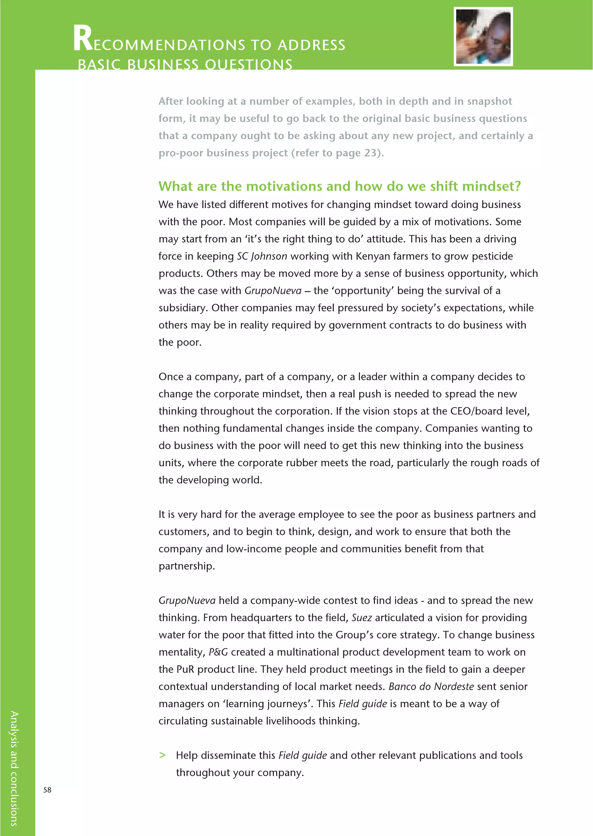ecommendations to address
                                basic business questions
                                        After looking at a number of examples, both in depth and in snapshot
                                        form, it may be useful to go back to the original basic business questions
                                        that a company ought to be asking about any new project, and certainly a
                                        pro-poor business project (refer to page 23).


                                        What are the motivations and how do we shift mindset?
                                        We have listed different motives for changing mindset toward doing business
                                        with the poor. Most companies will be guided by a mix of motivations. Some
                                        may start from an ‘it’s the right thing to do’ attitude. This has been a driving
                                        force in keeping SC Johnson working with Kenyan farmers to grow pesticide
                                        products. Others may be moved more by a sense of business opportunity, which
                                        was the case with GrupoNueva – the ‘opportunity’ being the survival of a
                                        subsidiary. Other companies may feel pressured by society’s expectations, while
                                        others may be in reality required by government contracts to do business with
                                        the poor.


                                        Once a company, part of a company, or a leader within a company decides to
                                        change the corporate mindset, then a real push is needed to spread the new
                                        thinking throughout the corporation. If the vision stops at the CEO/board level,
                                        then nothing fundamental changes inside the company. Companies wanting to
                                        do business with the poor will need to get this new thinking into the business
                                        units, where the corporate rubber meets the road, particularly the rough roads of
                                        the developing world.


                                        It is very hard for the average employee to see the poor as business partners and
                                        customers, and to begin to think, design, and work to ensure that both the
                                        company and low-income people and communities benefit from that
                                        partnership.


                                        GrupoNueva held a company-wide contest to find ideas - and to spread the new
                                        thinking. From headquarters to the field, Suez articulated a vision for providing
                                        water for the poor that fitted into the Group’s core strategy. To change business
                                        mentality, P&G created a multinational product development team to work on
                                        the PuR product line. They held product meetings in the field to gain a deeper
                                        contextual understanding of local market needs. Banco do Nordeste sent senior
                                        managers on ‘learning journeys’. This Field guide is meant to be a way of
Analysis and conclusions




                                        circulating sustainable livelihoods thinking.


                                        >   Help disseminate this Field guide and other relevant publications and tools
                                            throughout your company.
                           58
 